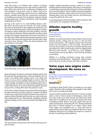 November 12th, 2012 Published by: VR-Zone
4
Doris Kim Sung is an architect with a history in biology
and has been addressing an issue with modern architecture:
heat. Before the advent of air conditioning, buildings were
well insulated to keep them warm in winter and cool in
summer. But as technology improved and air conditioning
became available along with new construction techniques,
our buildings moved away from insulation, trading it instead
for large panoramic windows and thinner walls, essentially
making them hot boxes.
As long as the power is on, such building design is fine.
But when the power goes out and the AC stops working,
they heat up immensely in the sunlight and sometimes even
have to be vacated temporarily. Sung is developing a number
of solutions which could help solve this problem, and they
involve thermo-bimetals. Thermo-Bimetals are alloys which
contains two separate metals layered on top of each other. If
the alloys have different thermal expansion properties, then
one side of the metal will expand more than the other when
exposed to heat. Because of this, the thermo-bimetal curls
up, and this is very useful.
Doris Kim Sung, next to some thermo-bimetal paneling
Sung is hoping to develop an automatic shading system with
the material. By paneling strips of thermo-bimetal, she can
create a sun shield which remains open in the shade, but
closes as soon as direct sunlight begins to warm it. She has
created a proof of concept for this technology, in the form of
a large metallic sail which not only provides shading, but as
a side-effect allows air to stream freely through the material
and provide a cooling effect when the panels are open.
In the future, Sung is hoping to incorporate this material into
the space between two panes of glass in a window. By filling
it with many small strips of thermo-bimetal, she envisions a
window which will shade itself from the sun, only in the area
that's effected by the sun. Theoretically, a building could self
regulate shading as the sun travels around it throughout the
day.
The metal strips curl upwards when heated, allowing air to
pass through
Another equally interesting concept, would be to create a
building material which breathes. She hopes to manufacture
a construction material with perforations which would allow
air to travel through it. These would be constructed together
with thermo-bimetals, which could curl around the holes,
blocking them, when the metals were hot, and allowing air
to pass through freely when cool.
A promising aspect of the technology is that it operates with
no electricity. It's completely autonomous.
Alibaba reports healthy
growth
Source: http://vr-zone.com/articles/alibaba-reports-healthy-
growth/17805.html
November 12th, 2012
Alibaba's net profit amounted to $292 million in the second
business quarter, ending June 30, 2012, a 113% rise from
the previous quarter. The company's entire revenue for the
quarter was $1.07 billion, a rise of 70.63%. Net profit for
2012 was $730 million, an increase of 75.68% from the same
period last year, with a profit margin of 68.7%, slightly better
than last year's 66.72%. As of June 30, 2012, Alibaba's
current assets were $4.437 billion, a rise from $3.49 billion
a year before.
Alibaba is a leading ecommerce group that connects
businesses and manufacturers. Reportedly, Alibaba makes
more sales per year than Amazon and eBay combined.
Valve says new engine under
development. No news on
HL3
Source: http://vr-zone.com/articles/valve-says-new-engine-under-
development.-no-news-on-hl3/17813.html
November 12th, 2012
According to Gabe Newell, Valve is working on a new game
engine. Newell is still not talking with regards to when Half-
Life 3 may be turning up though.
A group of 4chan members from the site's /v/ board, recently
made a visit to Valve's studio in Washington, where they
met with studio head Gabe Newell and asked him about
what Valve is working on at the moment. Rumors have been
circulating recently about a new game engine that may be
under development, and during the visit, Newell confirmed
that Valve is indeed working on an engine. When asked
if the engine was completely new, i.e. more than just an
update of the current engine, he confirmed that it was. Some
ambiguity still exists as to whether the engine is a sequel to
Source or something entirely different.
 