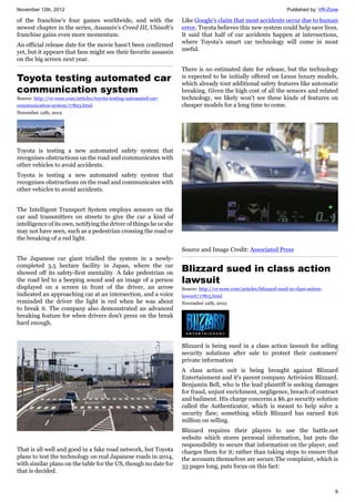 November 12th, 2012 Published by: VR-Zone
6
of the franchise's four games worldwide, and with the
newest chapter in the series, Assassin's Creed III, Ubisoft's
franchise gains even more momentum.
An official release date for the movie hasn't been confirmed
yet, but it appears that fans might see their favorite assassin
on the big screen next year.
Toyota testing automated car
communication system
Source: http://vr-zone.com/articles/toyota-testing-automated-car-
communication-system/17823.html
November 12th, 2012
Toyota is testing a new automated safety system that
recognises obstructions on the road and communicates with
other vehicles to avoid accidents.
Toyota is testing a new automated safety system that
recognises obstructions on the road and communicates with
other vehicles to avoid accidents.
The Intelligent Transport System employs sensors on the
car and transmitters on streets to give the car a kind of
intelligence of its own, notifying the driver of things he or she
may not have seen, such as a pedestrian crossing the road or
the breaking of a red light.
The Japanese car giant trialled the system in a newly-
completed 3.5 hectare facility in Japan, where the car
showed off its safety-first mentality. A fake pedestrian on
the road led to a beeping sound and an image of a person
displayed on a screen in front of the driver, an arrow
indicated an approaching car at an intersection, and a voice
reminded the driver the light is red when he was about
to break it. The company also demonstrated an advanced
breaking feature for when drivers don't press on the break
hard enough.
That is all well and good in a fake road network, but Toyota
plans to test the technology on real Japanese roads in 2014,
with similar plans on the table for the US, though no date for
that is decided.
Like Google's claim that most accidents occur due to human
error, Toyota believes this new system could help save lives.
It said that half of car accidents happen at intersections,
where Toyota's smart car technology will come in most
useful.
There is no estimated date for release, but the technology
is expected to be initially offered on Lexus luxury models,
which already tout additional safety features like automatic
breaking. Given the high cost of all the sensors and related
technology, we likely won't see these kinds of features on
cheaper models for a long time to come.
Source and Image Credit: Associated Press
Blizzard sued in class action
lawsuit
Source: http://vr-zone.com/articles/blizzard-sued-in-class-action-
lawsuit/17815.html
November 12th, 2012
Blizzard is being sued in a class action lawsuit for selling
security solutions after sale to protect their customers'
private information
A class action suit is being brought against Blizzard
Entertainment and it's parent company Activision Blizzard.
Benjamin Bell, who is the lead plaintiff is seeking damages
for fraud, unjust enrichment, negligence, breach of contract
and bailment. His charge concerns a $6.40 security solution
called the Authenticator, which is meant to help solve a
security flaw; something which Blizzard has earned $26
million on selling.
Blizzard requires their players to use the battle.net
website which stores personal information, but puts the
responsibility to secure that information on the player, and
charges them for it; rather than taking steps to ensure that
the accounts themselves are secure.The complaint, which is
33 pages long, puts focus on this fact:
 
