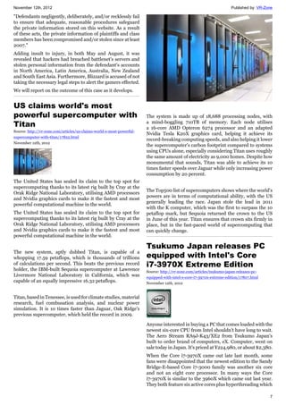 November 12th, 2012 Published by: VR-Zone
7
"Defendants negligently, deliberately, and/or recklessly fail
to ensure that adequate, reasonable procedures safeguard
the private information stored on this website. As a result
of these acts, the private information of plaintiffs and class
members has been compromised and/or stolen since at least
2007."
Adding insult to injury, in both May and August, it was
revealed that hackers had breached battlenet's servers and
stolen personal information from the defendant's accounts
in North America, Latin America, Australia, New Zealand
and South East Asia. Furthermore, Blizzard is accused of not
taking the necessary legal steps to alert the gamers effected.
We will report on the outcome of this case as it develops.
US claims world's most
powerful supercomputer with
Titan
Source: http://vr-zone.com/articles/us-claims-world-s-most-powerful-
supercomputer-with-titan/17822.html
November 12th, 2012
The United States has sealed its claim to the top spot for
supercomputing thanks to its latest rig built by Cray at the
Orak Ridge National Laboratory, utilising AMD processors
and Nvidia graphics cards to make it the fastest and most
powerful computational machine in the world.
The United States has sealed its claim to the top spot for
supercomputing thanks to its latest rig built by Cray at the
Orak Ridge National Laboratory, utilising AMD processors
and Nvidia graphics cards to make it the fastest and most
powerful computational machine in the world.
The new system, aptly dubbed Titan, is capable of a
whopping 17.59 petaflops, which is thousands of trillions
of calculations per second. This beats the previous record
holder, the IBM-built Sequoia supercomputer at Lawrence
Livermore National Laboratory in California, which was
capable of an equally impressive 16.32 petaflops.
Titan, based in Tenessee, is used for climate studies, material
research, fuel combusation analysis, and nuclear power
simulation. It is 10 times faster than Jaguar, Oak Ridge's
previous supercomputer, which held the record in 2009.
The system is made up of 18,688 processing nodes, with
a mind-boggling 710TB of memory. Each node utilises
a 16-core AMD Opteron 6274 processor and an adapted
Nvidia Tesla K20X graphics card, helping it achieve its
record-breaking computing speeds, and also helping it lower
the supercomputer's carbon footprint compared to systems
using CPUs alone, especially considering Titan uses roughly
the same amount of electricity as 9,000 homes. Despite how
monumental that sounds, Titan was able to achieve its 10
times faster speeds over Jaguar while only increasing power
consumption by 20 percent.
The Top500 list of supercomputers shows where the world's
powers are in terms of computational ability, with the US
generally leading the race. Japan stole the lead in 2011
with the K computer, which was the first to surpass the 10
petaflop mark, but Sequoia returned the crown to the US
in June of this year. Titan ensures that crown sits firmly in
place, but in the fast-paced world of supercomputing that
can quickly change.
Tsukumo Japan releases PC
equipped with Intel's Core
i7-3970X Extreme Edition
Source: http://vr-zone.com/articles/tsukumo-japan-releases-pc-
equipped-with-intel-s-core-i7-3970x-extreme-edition/17807.html
November 12th, 2012
Anyone interested in buying a PC that comes loaded with the
newest six-core CPU from Intel shouldn't have long to wait.
The Aero Stream RA9J-K43/XE2 from Tsukumo Japan's
built to order brand of computers, eX. Computer, went on
sale today in Japan. It's priced at ¥224,980, or about $2,380.
When the Core i7-3970X came out late last month, some
fans were disappointed that the newest edition to the Sandy
Bridge-E-based Core i7-3000 family was another six core
and not an eight core processor. In many ways the Core
i7-3970X is similar to the 3960X which came out last year.
They both feature six active cores plus hyperthreading which
 