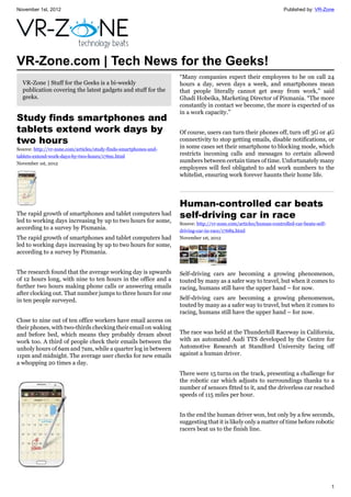November 1st, 2012 Published by: VR-Zone
1
VR-Zone.com | Tech News for the Geeks!
VR-Zone | Stuff for the Geeks is a bi-weekly
publication covering the latest gadgets and stuff for the
geeks.
Study finds smartphones and
tablets extend work days by
two hours
Source: http://vr-zone.com/articles/study-finds-smartphones-and-
tablets-extend-work-days-by-two-hours/17691.html
November 1st, 2012
The rapid growth of smartphones and tablet computers had
led to working days increasing by up to two hours for some,
according to a survey by Pixmania.
The rapid growth of smartphones and tablet computers had
led to working days increasing by up to two hours for some,
according to a survey by Pixmania.
The research found that the average working day is upwards
of 12 hours long, with nine to ten hours in the office and a
further two hours making phone calls or answering emails
after clocking out. That number jumps to three hours for one
in ten people surveyed.
Close to nine out of ten office workers have email access on
their phones, with two-thirds checking their email on waking
and before bed, which means they probably dream about
work too. A third of people check their emails between the
unholy hours of 6am and 7am, while a quarter log in between
11pm and midnight. The average user checks for new emails
a whopping 20 times a day.
“Many companies expect their employees to be on call 24
hours a day, seven days a week, and smartphones mean
that people literally cannot get away from work,” said
Ghadi Hobeika, Marketing Director of Pixmania. “The more
constantly in contact we become, the more is expected of us
in a work capacity.”
Of course, users can turn their phones off, turn off 3G or 4G
connectivity to stop getting emails, disable notifications, or
in some cases set their smartphone to blocking mode, which
restricts incoming calls and messages to certain allowed
numbers between certain times of time. Unfortunately many
employees will feel obligated to add work numbers to the
whitelist, ensuring work forever haunts their home life.
Human-controlled car beats
self-driving car in race
Source: http://vr-zone.com/articles/human-controlled-car-beats-self-
driving-car-in-race/17689.html
November 1st, 2012
Self-driving cars are becoming a growing phenomenon,
touted by many as a safer way to travel, but when it comes to
racing, humans still have the upper hand – for now.
Self-driving cars are becoming a growing phenomenon,
touted by many as a safer way to travel, but when it comes to
racing, humans still have the upper hand – for now.
The race was held at the Thunderhill Raceway in California,
with an automated Audi TTS developed by the Centre for
Automotive Research at Standford University facing off
against a human driver.
There were 15 turns on the track, presenting a challenge for
the robotic car which adjusts to surroundings thanks to a
number of sensors fitted to it, and the driverless car reached
speeds of 115 miles per hour.
In the end the human driver won, but only by a few seconds,
suggesting that it is likely only a matter of time before robotic
racers beat us to the finish line.
 