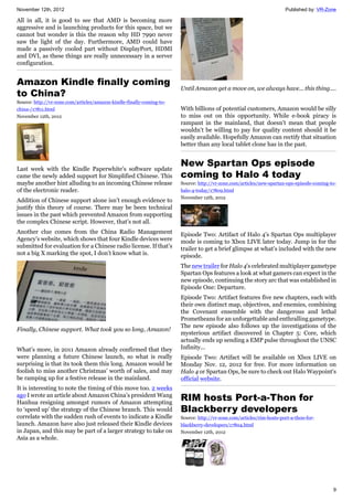 November 12th, 2012 Published by: VR-Zone
9
All in all, it is good to see that AMD is becoming more
aggressive and is launching products for this space, but we
cannot but wonder is this the reason why HD 7990 never
saw the light of the day. Furthermore, AMD could have
made a passively cooled part without DisplayPort, HDMI
and DVI, as these things are really unnecessary in a server
configuration.
Amazon Kindle finally coming
to China?
Source: http://vr-zone.com/articles/amazon-kindle-finally-coming-to-
china-/17811.html
November 12th, 2012
Last week with the Kindle Paperwhite’s software update
came the newly added support for Simplified Chinese. This
maybe another hint alluding to an incoming Chinese release
of the electronic reader.
Addition of Chinese support alone isn’t enough evidence to
justify this theory of course. There may be been technical
issues in the past which prevented Amazon from supporting
the complex Chinese script. However, that’s not all.
Another clue comes from the China Radio Management
Agency’s website, which shows that four Kindle devices were
submitted for evaluation for a Chinese radio license. If that’s
not a big X marking the spot, I don’t know what is.
Finally, Chinese support. What took you so long, Amazon!
What’s more, in 2011 Amazon already confirmed that they
were planning a future Chinese launch, so what is really
surprising is that its took them this long. Amazon would be
foolish to miss another Christmas’ worth of sales, and may
be ramping up for a festive release in the mainland.
It is interesting to note the timing of this move too. 2 weeks
ago I wrote an article about Amazon China’s president Wang
Hanhua resigning amongst rumors of Amazon attempting
to ‘speed up’ the strategy of the Chinese branch. This would
correlate with the sudden rush of events to indicate a Kindle
launch. Amazon have also just released their Kindle devices
in Japan, and this may be part of a larger strategy to take on
Asia as a whole.
Until Amazon get a move on, we always have... this thing....
With billions of potential customers, Amazon would be silly
to miss out on this opportunity. While e-book piracy is
rampant in the mainland, that doesn’t mean that people
wouldn’t be willing to pay for quality content should it be
easily available. Hopefully Amazon can rectify that situation
better than any local tablet clone has in the past.
New Spartan Ops episode
coming to Halo 4 today
Source: http://vr-zone.com/articles/new-spartan-ops-episode-coming-to-
halo-4-today/17809.html
November 12th, 2012
Episode Two: Artifact of Halo 4's Spartan Ops multiplayer
mode is coming to Xbox LIVE later today. Jump in for the
trailer to get a brief glimpse at what's included with the new
episode.
The new trailer for Halo 4's celebrated multiplayer gametype
Spartan Ops features a look at what gamers can expect in the
new episode, continuing the story arc that was established in
Episode One: Departure.
Episode Two: Artifact features five new chapters, each with
their own distinct map, objectives, and enemies, combining
the Covenant ensemble with the dangerous and lethal
Prometheans for an unforgettable and enthralling gametype.
The new episode also follows up the investigations of the
mysterious artifact discovered in Chapter 5: Core, which
actually ends up sending a EMP pulse throughout the UNSC
Infinity...
Episode Two: Artifact will be available on Xbox LIVE on
Monday Nov. 12, 2012 for free. For more information on
Halo 4 or Spartan Ops, be sure to check out Halo Waypoint's
official website.
RIM hosts Port-a-Thon for
Blackberry developers
Source: http://vr-zone.com/articles/rim-hosts-port-a-thon-for-
blackberry-developers/17804.html
November 12th, 2012
 