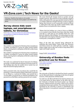 November 13th, 2012 Published by: VR-Zone
1
VR-Zone.com | Tech News for the Geeks!
VR-Zone | Stuff for the Geeks is a bi-weekly
publication covering the latest gadgets and stuff for the
geeks.
Survey shows kids want
laptops, not smartphones or
tablets, for Christmas
Source: http://vr-zone.com/articles/survey-shows-kids-want-laptops-
not-smartphones-or-tablets-for-christmas/17847.html
November 13th, 2012
More children want laptops for Christmas than smartphones
or tablets, according to a survey by online reward website
Ebates, showing there is still plenty of life left in older forms
of computing.
More children want laptops for Christmas than smartphones
or tablets, according to a survey by online reward website
Ebates, showing there is still plenty of life left in older forms
of computing.
The study was conducted by Harris Interactive for Ebates,
surveying 1,121 kids and teens between 8-18 years in the US.
The findings show that the mobile device market has not
fully devoured the laptop market yet.
When presented with a list of products they would like for
Christmas, 17 percent picked a laptop, followed by 15 percent
for an iPhone 5, 11 percent for clothes, nine percent for a
10-inch tablet, six percent for an Android smartphone, five
percent for an iPad Mini, and four percent for an e-reader.
The most desired gift changes based on gender and age
bracket, however. Boys between 8 and 9 typically wanted a
tablet, while girls of the same age typically wanted an iPhone
5 or clothes. Both boys and girls between 10 and 12 wanted a
laptop. Boys between 13 and 15 generally wanted an iPhone
5, while girls of the same age usually wanted clothes. Both
genders from 16-18 preferred to have a laptop.
“Ebates feels the holidays are a time to focus on children,
so we wanted to hear directly from them what they would
most like as a gift with our 2012 Holiday Wish List,” said
Kevin H. Johnson, CEO of Ebates. “It’s interesting to see how
the older kids want a laptop while the younger kids generally
would prefer a smartphone or tablet.”
Many of the kids also reported being influenced by
celebrities like Justin Bieber, Taylor Swift, One Direction
and Selena Gomez for which gift they would like. Laptop
makers might want to take note of that to keep Santa off of
Apple and Google's payroll.
Image Credit: Jarenwicklund
University of Dundee finds
practical use for Kinect
Source: http://vr-zone.com/articles/university-of-dundee-finds-practical-
use-for-kinect/17841.html
November 13th, 2012
The university of Dundee in Scotland has found a practical
use for Microsoft Kinect's technology in the form of optical
tweezers, which physicists will find useful.
Up until now, the Microsoft Kinect has had it's primary use
as an input device for dance games on the Xbox 360, but
the University of Dundee has found another use: Optical
tweezers. Optical tweezers are lasers, which can be used to
manipulate microscopic particles. The system that has been
developed by the university is known as HoloHands and
allows physicists to use gestural commands to operate the
lasers.
 
