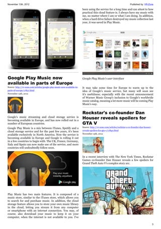 November 13th, 2012 Published by: VR-Zone
3
Google Play Music now
available in parts of Europe
Source: http://vr-zone.com/articles/google-play-music-now-available-in-
parts-of-europe/17837.html
November 13th, 2012
Google's music streaming and cloud storage service is
becoming available in Europe, and has now rolled out in a
number of European countries.
Google Play Music is a mix between iTunes, Spotify and a
cloud storage service and for the past few years, it's been
available exclusively in North America. Now the service is
becoming available in Europe and Google is rolling it out
in a few countries to begin with. The UK, France, Germany,
Italy and Spain can now make use of the service, and more
countries will undoubtedly follow soon.
Play Music has two main features. It is composed of a
music store, similar to the iTunes store, which allows you
to search for and purchase music. In addition, the cloud
storage feature allows you to store your own music library
in the cloud, letting you stream it from any computer
or smartphone with an internet connection. You may, of
course, also download your music to keep it on your
computer, when the internet is not available to you. I've
been using the service for a long time and can attest to how
practical this cloud feature is. I always have my music with
me, no matter where I am or what I am doing. In addition,
when a hard drive failure destroyed my music collection last
year, it was saved in Play Music.
Google Play Music's user interface
It may take some time for Europe to warm up to the
idea of Google's music service, but many will soon see
it's usefulness; especially with the recent announcement
of Warner Music Group's inclusion to Google's worldwide
music catalog, meaning a lot more music will be coming Play
Music's way.
Rockstar's co-founder Dan
Houser reveals spoilers for
GTA V
Source: http://vr-zone.com/articles/rockstar-s-co-founder-dan-houser-
reveals-spoilers-for-gta-v/17840.html
November 13th, 2012
In a recent interview with The New York Times, Rockstar
Games co-founder Dan Houser reveals a few spoilers for
Grand Theft Auto V's complex story arc.
 