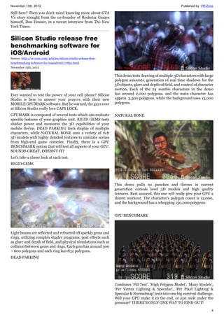 November 13th, 2012 Published by: VR-Zone
4
Still here? Then you don't mind knowing more about GTA
V's story straight from the co-founder of Rockstar Games
himself, Dan Houser, in a recent interview from The New
York Times.
Silicon Studio release free
benchmarking software for
iOS/Android
Source: http://vr-zone.com/articles/silicon-studio-release-free-
benchmarking-software-for-iosandroid/17832.html
November 13th, 2012
Ever wanted to test the power of your cell phone? Silicon
Studio is here to answer your prayers with their new
MOBILE GPUMARK software. But be warned, the guys over
at Silicon Studio really love CAPS LOCK.
GPUMARK is composed of several tests which can evaluate
specific features of your graphics unit. RIGID GEMS tests
shader power and measures the 3D capabilities of your
mobile device. DEAD PARKING tests display of multiple
characters, while NATURAL BONE uses a variety of rich
3D models with highly detailed textures to simulate scenes
from high-end game consoles. Finally, there is a GPU
BENCHMARK option that will test all aspects of your GPU.
SOUNDS GREAT, DOESN'T IT?
Let’s take a closer look at each test.
RIGID GEMS
Light beams are reflected and refracted off sparkly gems and
rings, utilizing complex shader programs, post effects such
as glare and depth of field, and physical simulations such as
collision between gems and rings. Each gem has around 300
~ 600 polygons and each ring has 832 polygons.
DEAD PARKING
This demo tests drawing of multiple 3D characters with large
polygon amounts, generation of real time shadows for the
3D objects, glare and depth of field, and control of character
motion. Each of the 24 zombie characters in the demo
has around 2,000 polygons, and the main character has
approx. 3,300 polygons, while the background uses 13,000
polygons.
NATURAL BONE
This demo pulls no punches and throws in current
generation console level 3D models and high quality
textures. Rest assured, this one will really give your GPU a
decent workout. The character’s polygon count is 12,000,
and the background has a whopping 150,000 polygons.
GPU BENCHMARK
Combines ‘Fill Test’, ‘High Polygon Model’, ‘Many Models’,
‘Per Vertex Lighting & Specular’, ‘Per Pixel Lighting &
Specular & Normalmap’ tests into one big survival challenge.
Will your GPU make it to the end, or just melt under the
pressure? THERE'S ONLY ONE WAY TO FIND OUT!
 