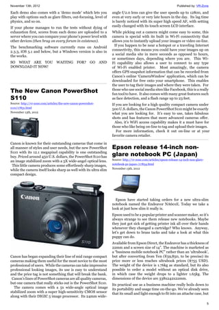 November 13th, 2012 Published by: VR-Zone
5
Each demo also comes with a ‘demo mode’ which lets you
play with options such as glare filters, out-focusing, level of
physics, and so on.
If your phone manages to run the tests without dying of
exhaustion first, scores from each demo are uploaded to a
server where you can compare your phone’s power level with
other devices (then brag on every forum in existence).
The benchmarking software currently runs on Android
2.3.3, iOS 5.1 and below, but a Windows version is also in
the works.
SO WHAT ARE YOU WAITING FOR? GO AND
DOWNLOAD IT NOW!
The New Canon PowerShot
S110
Source: http://vr-zone.com/articles/the-new-canon-powershot-
s110/17831.html
November 13th, 2012
Canon is known for their outstanding cameras that come in
all manner of styles and user needs, but the new PowerShot
S110 with its 12.1 megapixel capability is one outstanding
buy. Priced around 450 U.S. dollars, the PowerShot S110 has
an image stabilized zoom with a 5X wide-angel optical lens.
This little camera produces some effortlessly sharp images,
while the camera itself looks sharp as well with its ultra slim
compact design.
Canon has began expanding their line of mid range compact
cameras making them useful for the most novice to the most
professional of users. While the cameras can take impressive
professional looking images, its use is easy to understand
and the price tag is not something that will break the bank.
Canon’s lines of PowerShot cameras are all quality cameras,
but one camera that really sticks out is the PowerShot S110.
The camera comes with a 5x wide-angle optical image
stabilized zoom with a super high-sensitivity CMOS sensor
along with their DIGIC 5 image processor. Its 24mm wide-
angle f/2.0 lens can give the user speeds up to 12800, and
even at very early or very late hours in the day. Its lag time
is barely noticed with its super high speed AF, with setting
easily changed with its touch screen LCD interface.
While picking out a camera might come easy to some, this
camera is special with its built in Wi-Fi connectivity that
allows you to instantly upload your images or video on-line.
If you happen to be near a hotspot or a traveling Internet
connectivity, this means you could have your images up on
a social media site in mere seconds as opposed to hours,
or sometimes days, depending where you are. This Wi-
Fi capability also allows a user to connect to any type
of Wi-Fi enabled printer. Most amazingly, the camera
offers GPS snapshot information that can be recorded from
Canon’s online ‘CameraWindow’ application, which can be
downloaded for free onto your smartphone. This enables
the user to tag their images and where they were taken. For
those who use social media sites like Facebook, this is a really
fun tool to have. It also comes with many great features such
as face detection, and a flash range up to 23 feet.
If you are looking for a high quality compact camera under
500 U.S. dollars, the Canon PowerShot S110 might be exactly
what you are looking for. It’s easy to use, takes fabulous
shots and has features that more advanced cameras offer.
Also, it’s WiFi access capability makes it a must have for
those who like being on-line to tag and upload their images.
For more information, check it out on-line or at your
favorite camera retailer.
Epson release 14-inch non-
glare notebook PC (Japan)
Source: http://vr-zone.com/articles/epson-release-14-inch-non-glare-
notebook-pc-japan-/17834.html
November 13th, 2012
Epson have started taking orders for a new ultra-slim
notebook named the Endeavor NA601E. Today we take a
look at just how slim it really is.
Epson used to be a popular printer and scanner maker, so it’s
always strange to see them release new notebooks. Maybe
they just got sick of getting printer ink all over their hands
whenever they changed a cartridge? Who knows. Anyway,
let’s get down to brass tacks and take a look at what this
puppy can do.
Available from Epson Direct, the Endeavor has a thickness of
22mm and a screen size of 14”. The machine is marketed as
a “business mobile notebook PC” rather than an ‘ultrabook’,
but after converting from Yen (¥59,850, to be precise) its
price more or less reaches ultrabook prices ($755 USD).
The weight of the device is 1.76kg as standard, but its also
possible to order a model without an optical disk drive,
in which case the weight drops to a lighter 1.65kg. The
dimensions of the device are 338x242x22mm.
Its practical use as a business machine really boils down to
its portability and usage time on-the-go. We’ve already seen
that its small and light enough to fit into an attache case, but
 