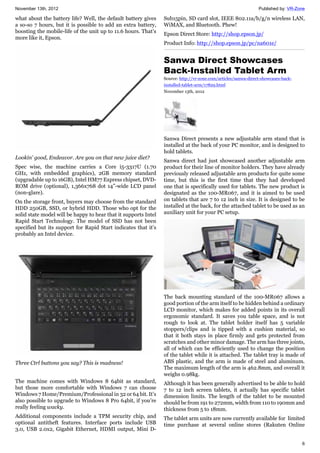 November 13th, 2012 Published by: VR-Zone
6
what about the battery life? Well, the default battery gives
a so-so 7 hours, but it is possible to add an extra battery,
boosting the mobile-life of the unit up to 11.6 hours. That’s
more like it, Epson.
Lookin' good, Endeavor. Are you on that new juice diet?
Spec wise, the machine carries a Core i5-3317U (1.70
GHz, with embedded graphics), 2GB memory standard
(upgradable up to 16GB), Intel HM77 Express chipset, DVD-
ROM drive (optional), 1,366x768 dot 14”-wide LCD panel
(non-glare).
On the storage front, buyers may choose from the standard
HDD 250GB, SSD, or hybrid HDD. Those who opt for the
solid state model will be happy to hear that it supports Intel
Rapid Start Technology. The model of SSD has not been
specified but its support for Rapid Start indicates that it’s
probably an Intel device.
Three Ctrl buttons you say? This is madness!
The machine comes with Windows 8 64bit as standard,
but those more comfortable with Windows 7 can choose
Windows 7 Home/Premium/Professional in 32 or 64 bit. It’s
also possible to upgrade to Windows 8 Pro 64bit, if you’re
really feeling wacky.
Additional components include a TPM security chip, and
optional antitheft features. Interface ports include USB
3.0, USB 2.0x2, Gigabit Ethernet, HDMI output, Mini D-
Sub15pin, SD card slot, IEEE 802.11a/b/g/n wireless LAN,
WiMAX, and Bluetooth. Phew!
Epson Direct Store: http://shop.epson.jp/
Product Info: http://shop.epson.jp/pc/na601e/
Sanwa Direct Showcases
Back-Installed Tablet Arm
Source: http://vr-zone.com/articles/sanwa-direct-showcases-back-
installed-tablet-arm/17829.html
November 13th, 2012
Sanwa Direct presents a new adjustable arm stand that is
installed at the back of your PC monitor, and is designed to
hold tablets.
Sanwa direct had just showcased another adjustable arm
product for their line of monitor holders. They have already
previously released adjustable arm products for quite some
time, but this is the first time that they had developed
one that is specifically used for tablets. The new product is
designated as the 100-MR067, and it is aimed to be used
on tablets that are 7 to 12 inch in size. It is designed to be
installed at the back, for the attached tablet to be used as an
auxiliary unit for your PC setup.
The back mounting standard of the 100-MR067 allows a
good portion of the arm itself to be hidden behind a ordinary
LCD monitor, which makes for added points in its overall
ergonomic standard. It saves you table space, and is not
rough to look at. The tablet holder itself has 5 variable
stoppers/clips and is tipped with a cushion material, so
that it both stays in place firmly and gets protected from
scratches and other minor damage. The arm has three joints,
all of which can be efficiently used to change the position
of the tablet while it is attached. The tablet tray is made of
ABS plastic, and the arm is made of steel and aluminum.
The maximum length of the arm is 462.8mm, and overall it
weighs 0.98kg.
Although it has been generally advertised to be able to hold
7 to 12 inch screen tablets, it actually has specific tablet
dimension limits. The length of the tablet to be mounted
should be from 191 to 272mm, width from 110 to 190mm and
thickness from 5 to 18mm.
The tablet arm units are now currently available for limited
time purchase at several online stores (Rakuten Online
 