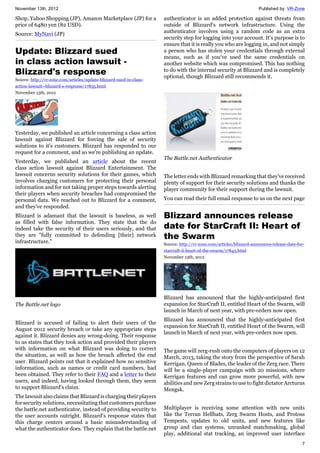 November 13th, 2012 Published by: VR-Zone
7
Shop, Yahoo Shopping (JP), Amazon Marketplace (JP) for a
price of 6480 yen (82 USD).
Source: MyNavi (JP)
Update: Blizzard sued
in class action lawsuit -
Blizzard's response
Source: http://vr-zone.com/articles/update-blizzard-sued-in-class-
action-lawsuit--blizzard-s-response/17835.html
November 13th, 2012
Yesterday, we published an article concerning a class action
lawsuit against Blizzard for forcing the sale of security
solutions to it's customers. Blizzard has responded to our
request for a comment, and so we're publishing an update.
Yesterday, we published an article about the recent
class action lawsuit against Blizzard Entertainment. The
lawsuit concerns security solutions for their games, which
involves charging customers for protecting their personal
information and for not taking proper steps towards alerting
their players when security breaches had compromised the
personal data. We reached out to Blizzard for a comment,
and they've responded.
Blizzard is adamant that the lawsuit is baseless, as well
as filled with false information. They state that the do
indeed take the security of their users seriously, and that
they are "fully committed to defending [their] network
infrastructure."
The Battle.net logo
Blizzard is accused of failing to alert their users of the
August 2012 security breach or take any appropriate steps
against it. Blizzard denies any wrong-doing. Their response
to us states that they took action and provided their players
with information on what Blizzard was doing to correct
the situation, as well as how the breach affected the end
user. Blizzard points out that it explained how no sensitive
information, such as names or credit card numbers, had
been obtained. They refer to their FAQ and a letter to their
users, and indeed, having looked through them, they seem
to support Blizzard's claim.
The lawsuit also claims that Blizzard is charging their players
for security solutions, necessitating that customers purchase
the battle.net authenticator, instead of providing security to
the user accounts outright. Blizzard's response states that
this charge centers around a basic misunderstanding of
what the authenticator does. They explain that the battle.net
authenticator is an added protection against threats from
outside of Blizzard's network infrastructure. Using the
authenticator involves using a random code as an extra
security step for logging into your account. It's purpose is to
ensure that it is really you who are logging in, and not simply
a person who has stolen your credentials through external
means, such as if you've used the same credentials on
another website which was compromised. This has nothing
to do with the internal security at Blizzard and is completely
optional, though Blizzard still recommends it.
The Battle.net Authenticator
The letter ends with Blizzard remarking that they've received
plenty of support for their security solutions and thanks the
player community for their support during the lawsuit.
You can read their full email response to us on the next page
Blizzard announces release
date for StarCraft II: Heart of
the Swarm
Source: http://vr-zone.com/articles/blizzard-announces-release-date-for-
starcraft-ii-heart-of-the-swarm/17845.html
November 13th, 2012
Blizzard has announced that the highly-anticipated first
expansion for StarCraft II, entitled Heart of the Swarm, will
launch in March of next year, with pre-orders now open.
Blizzard has announced that the highly-anticipated first
expansion for StarCraft II, entitled Heart of the Swarm, will
launch in March of next year, with pre-orders now open.
The game will zerg-rush onto the computers of players on 12
March, 2013, taking the story from the perspective of Sarah
Kerrigan, Queen of Blades, the leader of the Zerg race. There
will be a single-player campaign with 20 missions, where
Kerrigan features and can grow more powerful, with new
abilities and new Zerg strains to use to fight dictator Arcturus
Mengsk.
Multiplayer is receiving some attention with new units
like the Terran Hellbats, Zerg Swarm Hosts, and Protoss
Tempests, updates to old units, and new features like
group and clan systems, unranked matchmaking, global
play, additional stat tracking, an improved user interface
 