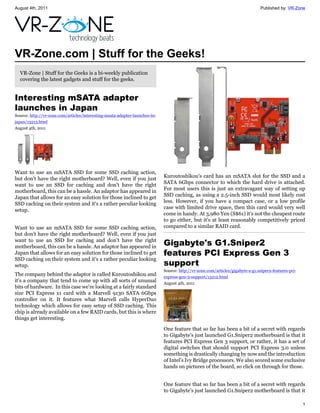August 4th, 2011                                                                                                                Published by: VR-Zone




VR-Zone.com | Stuff for the Geeks!
  VR-Zone | Stuff for the Geeks is a bi-weekly publication
  covering the latest gadgets and stuff for the geeks.


Interesting mSATA adapter
launches in Japan
Source: http://vr-zone.com/articles/interesting-msata-adapter-launches-in-
japan/13213.html
August 4th, 2011




Want to use an mSATA SSD for some SSD caching action,
but don't have the right motherboard? Well, even if you just                 Kuroutoshikou's card has an mSATA slot for the SSD and a
want to use an SSD for caching and don't have the right                      SATA 6Gbps connector to which the hard drive is attached.
motherboard, this can be a hassle. An adaptor has appeared in                For most users this is just an extravagant way of setting up
Japan that allows for an easy solution for those inclined to get             SSD caching, as using a 2.5-inch SSD would most likely cost
SSD caching on their system and it's a rather peculiar looking               less. However, if you have a compact case, or a low profile
setup.                                                                       case with limited drive space, then this card would very well
                                                                             come in handy. At 3,980 Yen (S$61) it's not the cheapest route
                                                                             to go either, but it's at least reasonably competitively priced
Want to use an mSATA SSD for some SSD caching action,                        compared to a similar RAID card.
but don't have the right motherboard? Well, even if you just
want to use an SSD for caching and don't have the right
motherboard, this can be a hassle. An adaptor has appeared in
                                                                             Gigabyte's G1.Sniper2
Japan that allows for an easy solution for those inclined to get             features PCI Express Gen 3
SSD caching on their system and it's a rather peculiar looking
setup.                                                                       support
                                                                             Source: http://vr-zone.com/articles/gigabyte-s-g1.sniper2-features-pci-
The company behind the adaptor is called Kuroutoshikou and                   express-gen-3-support/13212.html
it's a company that tend to come up with all sorts of unusual                August 4th, 2011
bits of hardware. In this case we're looking at a fairly standard
size PCI Express x1 card with a Marvell 9130 SATA 6Gbps
controller on it. It features what Marvell calls HyperDuo
technology which allows for easy setup of SSD caching. This
chip is already available on a few RAID cards, but this is where
things get interesting.

                                                                             One feature that so far has been a bit of a secret with regards
                                                                             to Gigabyte's just launched G1.Sniper2 motherboard is that it
                                                                             features PCI Express Gen 3 support, or rather, it has a set of
                                                                             digital switches that should support PCI Express 3.0 unless
                                                                             something is drastically changing by now and the introduction
                                                                             of Intel's Ivy Bridge processors. We also scored some exclusive
                                                                             hands on pictures of the board, so click on through for those.


                                                                             One feature that so far has been a bit of a secret with regards
                                                                             to Gigabyte's just launched G1.Sniper2 motherboard is that it

                                                                                                                                                       1
 
