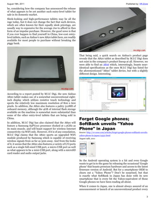 August 19th, 2011                                                                                                      Published by: VR-Zone

be, considering how the company has announced the release
of what appears to be yet another such entry-level tablet for
sale in its domestic market.
Sleek-looking and high-performance tablets may be all the
rage today, but it does not change the fact that such devices,
which are often known for their equally sleek pricetags, are
usually way to expensive for the average Joe to afford in thes
form of an impulse purchase. However, the good news is that
if you ever happen to find yourself in China, low-cost entry-
level tablets, such as Aishuo's new A820 tablet here, are readily
available for most people to purchase without breaking the
piggy bank.



                                                                     That being said, a quick search on Aishuo's product page
                                                                     reveals that the A820 tablet as described by M.I.C Digi does
                                                                     not exist in the company's product lineup at all. However, we
                                                                     were able to find an A816 which, interestingly, boasts near-
                                                                     identical specifications as the ones M.I.C Digi has listed for
                                                                     the aforementioned “A820” tablet device, but with a slightly
                                                                     different design. Interesting.




According to a report posted by M.I.C Digi, the new Aishuo
A820 tablet makes use of a somewhat unconventional eight-
inch display which utilizes resistive touch technology and
sports the relatively low maximum resolution of 800 x 600
pixels. In addition, the A820 also features a paltry 512MB of
onboard memory, although the 4GB of internal flash storage
available on the machine is somewhat more substantial than
some of the other entry-level tablets that are being sold in
China.                                                               Forget Google phones;
In addition, M.I.C Digi has also claimed that the A820 will
feature a Samsung S5PV210 processor clocked at 1.2GHz as
                                                                     SoftBank unveils "Yahoo
its main muscle, and will boast support for wireless Internet        Phone" in Japan
connectivity via WiFi only. However, if it is of any consolation,    Source: http://vr-zone.com/articles/forget-google-phones-softbank-unveils-
M.I.C Digi claims that the A820 sports an upgraded WiFi              yahoo-phone-in-japan/13337.html
module produced by Samsung which is capable of receiving             August 19th, 2011
wireless signals from as far as 50m away. And from the looks
of it, it seems that the A820 also features a variety of I/O ports
such as a single full-sized USB port, a micro-USB port as well
as what appears to be a mini-USB port, along with a microSD
card reader and audio output jacks.

                                                                     So the Android operating system is a hit and even Google
                                                                     wants to get in to the game by releasing the occasional 'Google
                                                                     phone' that boasts premium hardware and access to the latest
                                                                     firmware version of Android. But for a smartphone OEM to
                                                                     churn out a “Yahoo Phone”? Don't be surprised, but that
                                                                     is exactly what SoftBank in Japan has done with its new
                                                                     smartphone that is every bit the Yahoo-equivalent of those
                                                                     Google phones we have been reading all about.
                                                                     When it comes to Japan, one is almost always assured of an
                                                                     announcement or launch of an unconventional product every

                                                                                                                                             3
 