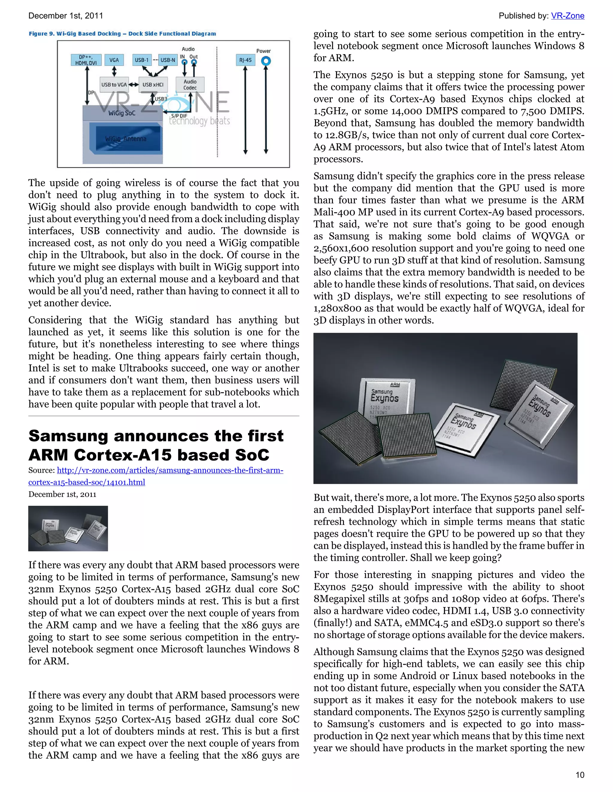 December 1st, 2011                                                                                                Published by: VR-Zone

                                                                       going to start to see some serious competition in the entry-
                                                                       level notebook segment once Microsoft launches Windows 8
                                                                       for ARM.
                                                                       The Exynos 5250 is but a stepping stone for Samsung, yet
                                                                       the company claims that it offers twice the processing power
                                                                       over one of its Cortex-A9 based Exynos chips clocked at
                                                                       1.5GHz, or some 14,000 DMIPS compared to 7,500 DMIPS.
                                                                       Beyond that, Samsung has doubled the memory bandwidth
                                                                       to 12.8GB/s, twice than not only of current dual core Cortex-
                                                                       A9 ARM processors, but also twice that of Intel's latest Atom
                                                                       processors.
                                                                       Samsung didn't specify the graphics core in the press release
The upside of going wireless is of course the fact that you
                                                                       but the company did mention that the GPU used is more
don't need to plug anything in to the system to dock it.
                                                                       than four times faster than what we presume is the ARM
WiGig should also provide enough bandwidth to cope with
                                                                       Mali-400 MP used in its current Cortex-A9 based processors.
just about everything you'd need from a dock including display
                                                                       That said, we're not sure that's going to be good enough
interfaces, USB connectivity and audio. The downside is
                                                                       as Samsung is making some bold claims of WQVGA or
increased cost, as not only do you need a WiGig compatible
                                                                       2,560x1,600 resolution support and you're going to need one
chip in the Ultrabook, but also in the dock. Of course in the
                                                                       beefy GPU to run 3D stuff at that kind of resolution. Samsung
future we might see displays with built in WiGig support into
                                                                       also claims that the extra memory bandwidth is needed to be
which you'd plug an external mouse and a keyboard and that
                                                                       able to handle these kinds of resolutions. That said, on devices
would be all you'd need, rather than having to connect it all to
                                                                       with 3D displays, we're still expecting to see resolutions of
yet another device.
                                                                       1,280x800 as that would be exactly half of WQVGA, ideal for
Considering that the WiGig standard has anything but                   3D displays in other words.
launched as yet, it seems like this solution is one for the
future, but it's nonetheless interesting to see where things
might be heading. One thing appears fairly certain though,
Intel is set to make Ultrabooks succeed, one way or another
and if consumers don't want them, then business users will
have to take them as a replacement for sub-notebooks which
have been quite popular with people that travel a lot.


Samsung announces the first
ARM Cortex-A15 based SoC
Source: http://vr-zone.com/articles/samsung-announces-the-first-arm-
cortex-a15-based-soc/14101.html
December 1st, 2011                                                     But wait, there's more, a lot more. The Exynos 5250 also sports
                                                                       an embedded DisplayPort interface that supports panel self-
                                                                       refresh technology which in simple terms means that static
                                                                       pages doesn't require the GPU to be powered up so that they
                                                                       can be displayed, instead this is handled by the frame buffer in
                                                                       the timing controller. Shall we keep going?
If there was every any doubt that ARM based processors were
going to be limited in terms of performance, Samsung's new             For those interesting in snapping pictures and video the
32nm Exynos 5250 Cortex-A15 based 2GHz dual core SoC                   Exynos 5250 should impressive with the ability to shoot
should put a lot of doubters minds at rest. This is but a first        8Megapixel stills at 30fps and 1080p video at 60fps. There's
step of what we can expect over the next couple of years from          also a hardware video codec, HDMI 1.4, USB 3.0 connectivity
the ARM camp and we have a feeling that the x86 guys are               (finally!) and SATA, eMMC4.5 and eSD3.0 support so there's
going to start to see some serious competition in the entry-           no shortage of storage options available for the device makers.
level notebook segment once Microsoft launches Windows 8               Although Samsung claims that the Exynos 5250 was designed
for ARM.                                                               specifically for high-end tablets, we can easily see this chip
                                                                       ending up in some Android or Linux based notebooks in the
                                                                       not too distant future, especially when you consider the SATA
If there was every any doubt that ARM based processors were            support as it makes it easy for the notebook makers to use
going to be limited in terms of performance, Samsung's new             standard components. The Exynos 5250 is currently sampling
32nm Exynos 5250 Cortex-A15 based 2GHz dual core SoC                   to Samsung's customers and is expected to go into mass-
should put a lot of doubters minds at rest. This is but a first        production in Q2 next year which means that by this time next
step of what we can expect over the next couple of years from          year we should have products in the market sporting the new
the ARM camp and we have a feeling that the x86 guys are
                                                                                                                                    10
 