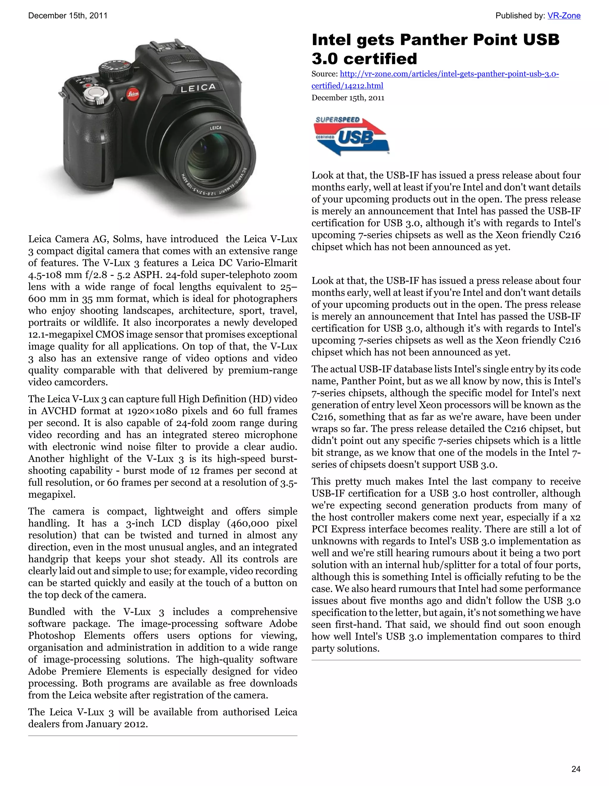 December 15th, 2011                                                                                                   Published by: VR-Zone


                                                                   Intel gets Panther Point USB
                                                                   3.0 certified
                                                                   Source: http://vr-zone.com/articles/intel-gets-panther-point-usb-3.0-
                                                                   certified/14212.html
                                                                   December 15th, 2011




                                                                   Look at that, the USB-IF has issued a press release about four
                                                                   months early, well at least if you're Intel and don't want details
                                                                   of your upcoming products out in the open. The press release
                                                                   is merely an announcement that Intel has passed the USB-IF
                                                                   certification for USB 3.0, although it's with regards to Intel's
Leica Camera AG, Solms, have introduced the Leica V-Lux            upcoming 7-series chipsets as well as the Xeon friendly C216
3 compact digital camera that comes with an extensive range        chipset which has not been announced as yet.
of features. The V-Lux 3 features a Leica DC Vario-Elmarit
4.5-108 mm f/2.8 - 5.2 ASPH. 24-fold super-telephoto zoom
                                                                   Look at that, the USB-IF has issued a press release about four
lens with a wide range of focal lengths equivalent to 25–
                                                                   months early, well at least if you're Intel and don't want details
600 mm in 35 mm format, which is ideal for photographers
                                                                   of your upcoming products out in the open. The press release
who enjoy shooting landscapes, architecture, sport, travel,
                                                                   is merely an announcement that Intel has passed the USB-IF
portraits or wildlife. It also incorporates a newly developed
                                                                   certification for USB 3.0, although it's with regards to Intel's
12.1-megapixel CMOS image sensor that promises exceptional
                                                                   upcoming 7-series chipsets as well as the Xeon friendly C216
image quality for all applications. On top of that, the V-Lux
                                                                   chipset which has not been announced as yet.
3 also has an extensive range of video options and video
quality comparable with that delivered by premium-range            The actual USB-IF database lists Intel's single entry by its code
video camcorders.                                                  name, Panther Point, but as we all know by now, this is Intel's
                                                                   7-series chipsets, although the specific model for Intel's next
The Leica V-Lux 3 can capture full High Definition (HD) video
                                                                   generation of entry level Xeon processors will be known as the
in AVCHD format at 1920×1080 pixels and 60 full frames
                                                                   C216, something that as far as we're aware, have been under
per second. It is also capable of 24-fold zoom range during
                                                                   wraps so far. The press release detailed the C216 chipset, but
video recording and has an integrated stereo microphone
                                                                   didn't point out any specific 7-series chipsets which is a little
with electronic wind noise filter to provide a clear audio.
                                                                   bit strange, as we know that one of the models in the Intel 7-
Another highlight of the V-Lux 3 is its high-speed burst-
                                                                   series of chipsets doesn't support USB 3.0.
shooting capability - burst mode of 12 frames per second at
full resolution, or 60 frames per second at a resolution of 3.5-   This pretty much makes Intel the last company to receive
megapixel.                                                         USB-IF certification for a USB 3.0 host controller, although
                                                                   we're expecting second generation products from many of
The camera is compact, lightweight and offers simple
                                                                   the host controller makers come next year, especially if a x2
handling. It has a 3-inch LCD display (460,000 pixel
                                                                   PCI Express interface becomes reality. There are still a lot of
resolution) that can be twisted and turned in almost any
                                                                   unknowns with regards to Intel's USB 3.0 implementation as
direction, even in the most unusual angles, and an integrated
                                                                   well and we're still hearing rumours about it being a two port
handgrip that keeps your shot steady. All its controls are
                                                                   solution with an internal hub/splitter for a total of four ports,
clearly laid out and simple to use; for example, video recording
                                                                   although this is something Intel is officially refuting to be the
can be started quickly and easily at the touch of a button on
                                                                   case. We also heard rumours that Intel had some performance
the top deck of the camera.
                                                                   issues about five months ago and didn't follow the USB 3.0
Bundled with the V-Lux 3 includes a comprehensive                  specification to the letter, but again, it's not something we have
software package. The image-processing software Adobe              seen first-hand. That said, we should find out soon enough
Photoshop Elements offers users options for viewing,               how well Intel's USB 3.0 implementation compares to third
organisation and administration in addition to a wide range        party solutions.
of image-processing solutions. The high-quality software
Adobe Premiere Elements is especially designed for video
processing. Both programs are available as free downloads
from the Leica website after registration of the camera.
The Leica V-Lux 3 will be available from authorised Leica
dealers from January 2012.



                                                                                                                                           24
 