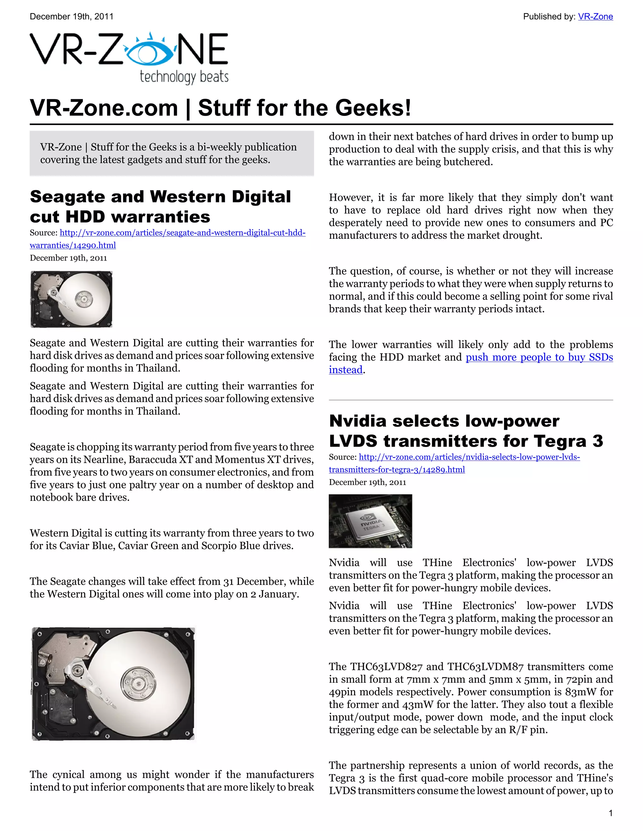 December 19th, 2011                                                                                                           Published by: VR-Zone




VR-Zone.com | Stuff for the Geeks!
                                                                           down in their next batches of hard drives in order to bump up
  VR-Zone | Stuff for the Geeks is a bi-weekly publication                 production to deal with the supply crisis, and that this is why
  covering the latest gadgets and stuff for the geeks.                     the warranties are being butchered.


Seagate and Western Digital                                                However, it is far more likely that they simply don't want
                                                                           to have to replace old hard drives right now when they
cut HDD warranties                                                         desperately need to provide new ones to consumers and PC
Source: http://vr-zone.com/articles/seagate-and-western-digital-cut-hdd-   manufacturers to address the market drought.
warranties/14290.html
December 19th, 2011
                                                                           The question, of course, is whether or not they will increase
                                                                           the warranty periods to what they were when supply returns to
                                                                           normal, and if this could become a selling point for some rival
                                                                           brands that keep their warranty periods intact.


Seagate and Western Digital are cutting their warranties for               The lower warranties will likely only add to the problems
hard disk drives as demand and prices soar following extensive             facing the HDD market and push more people to buy SSDs
flooding for months in Thailand.                                           instead.
Seagate and Western Digital are cutting their warranties for
hard disk drives as demand and prices soar following extensive
flooding for months in Thailand.
                                                                           Nvidia selects low-power
Seagate is chopping its warranty period from five years to three           LVDS transmitters for Tegra 3
years on its Nearline, Baraccuda XT and Momentus XT drives,                Source: http://vr-zone.com/articles/nvidia-selects-low-power-lvds-
from five years to two years on consumer electronics, and from             transmitters-for-tegra-3/14289.html
five years to just one paltry year on a number of desktop and              December 19th, 2011
notebook bare drives.


Western Digital is cutting its warranty from three years to two
for its Caviar Blue, Caviar Green and Scorpio Blue drives.
                                                                           Nvidia will use THine Electronics' low-power LVDS
                                                                           transmitters on the Tegra 3 platform, making the processor an
The Seagate changes will take effect from 31 December, while
                                                                           even better fit for power-hungry mobile devices.
the Western Digital ones will come into play on 2 January.
                                                                           Nvidia will use THine Electronics' low-power LVDS
                                                                           transmitters on the Tegra 3 platform, making the processor an
                                                                           even better fit for power-hungry mobile devices.


                                                                           The THC63LVD827 and THC63LVDM87 transmitters come
                                                                           in small form at 7mm x 7mm and 5mm x 5mm, in 72pin and
                                                                           49pin models respectively. Power consumption is 83mW for
                                                                           the former and 43mW for the latter. They also tout a flexible
                                                                           input/output mode, power down mode, and the input clock
                                                                           triggering edge can be selectable by an R/F pin.


                                                                           The partnership represents a union of world records, as the
The cynical among us might wonder if the manufacturers                     Tegra 3 is the first quad-core mobile processor and THine's
intend to put inferior components that are more likely to break            LVDS transmitters consume the lowest amount of power, up to

                                                                                                                                                 1
 