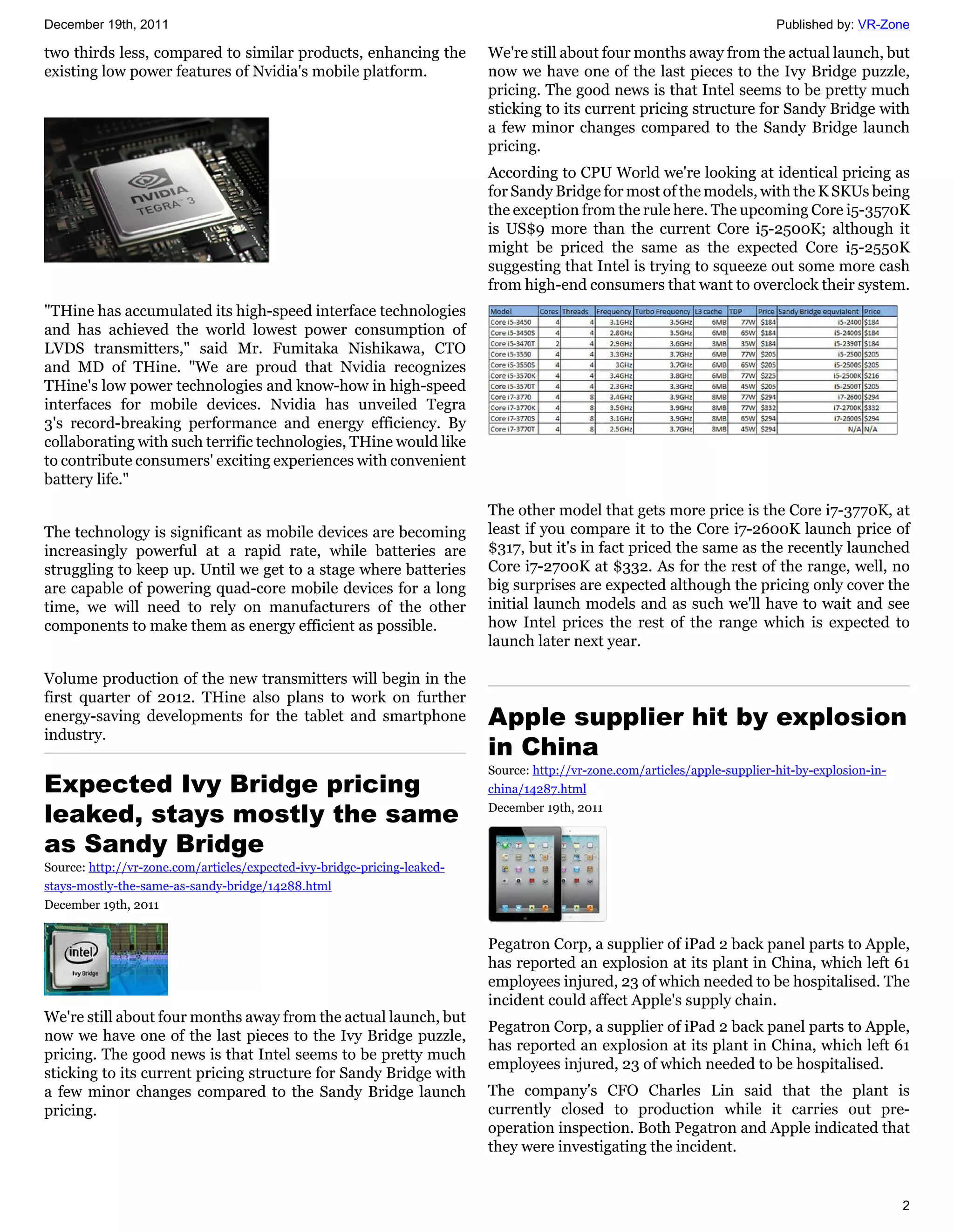 December 19th, 2011                                                                                                          Published by: VR-Zone

two thirds less, compared to similar products, enhancing the              We're still about four months away from the actual launch, but
existing low power features of Nvidia's mobile platform.                  now we have one of the last pieces to the Ivy Bridge puzzle,
                                                                          pricing. The good news is that Intel seems to be pretty much
                                                                          sticking to its current pricing structure for Sandy Bridge with
                                                                          a few minor changes compared to the Sandy Bridge launch
                                                                          pricing.
                                                                          According to CPU World we're looking at identical pricing as
                                                                          for Sandy Bridge for most of the models, with the K SKUs being
                                                                          the exception from the rule here. The upcoming Core i5-3570K
                                                                          is US$9 more than the current Core i5-2500K; although it
                                                                          might be priced the same as the expected Core i5-2550K
                                                                          suggesting that Intel is trying to squeeze out some more cash
                                                                          from high-end consumers that want to overclock their system.
"THine has accumulated its high-speed interface technologies
and has achieved the world lowest power consumption of
LVDS transmitters," said Mr. Fumitaka Nishikawa, CTO
and MD of THine. "We are proud that Nvidia recognizes
THine's low power technologies and know-how in high-speed
interfaces for mobile devices. Nvidia has unveiled Tegra
3's record-breaking performance and energy efficiency. By
collaborating with such terrific technologies, THine would like
to contribute consumers' exciting experiences with convenient
battery life."
                                                                          The other model that gets more price is the Core i7-3770K, at
The technology is significant as mobile devices are becoming              least if you compare it to the Core i7-2600K launch price of
increasingly powerful at a rapid rate, while batteries are                $317, but it's in fact priced the same as the recently launched
struggling to keep up. Until we get to a stage where batteries            Core i7-2700K at $332. As for the rest of the range, well, no
are capable of powering quad-core mobile devices for a long               big surprises are expected although the pricing only cover the
time, we will need to rely on manufacturers of the other                  initial launch models and as such we'll have to wait and see
components to make them as energy efficient as possible.                  how Intel prices the rest of the range which is expected to
                                                                          launch later next year.

Volume production of the new transmitters will begin in the
first quarter of 2012. THine also plans to work on further
energy-saving developments for the tablet and smartphone                  Apple supplier hit by explosion
industry.
                                                                          in China
                                                                          Source: http://vr-zone.com/articles/apple-supplier-hit-by-explosion-in-
Expected Ivy Bridge pricing                                               china/14287.html

leaked, stays mostly the same                                             December 19th, 2011


as Sandy Bridge
Source: http://vr-zone.com/articles/expected-ivy-bridge-pricing-leaked-
stays-mostly-the-same-as-sandy-bridge/14288.html
December 19th, 2011


                                                                          Pegatron Corp, a supplier of iPad 2 back panel parts to Apple,
                                                                          has reported an explosion at its plant in China, which left 61
                                                                          employees injured, 23 of which needed to be hospitalised. The
                                                                          incident could affect Apple's supply chain.
We're still about four months away from the actual launch, but
                                                                          Pegatron Corp, a supplier of iPad 2 back panel parts to Apple,
now we have one of the last pieces to the Ivy Bridge puzzle,
                                                                          has reported an explosion at its plant in China, which left 61
pricing. The good news is that Intel seems to be pretty much
                                                                          employees injured, 23 of which needed to be hospitalised.
sticking to its current pricing structure for Sandy Bridge with
a few minor changes compared to the Sandy Bridge launch                   The company's CFO Charles Lin said that the plant is
pricing.                                                                  currently closed to production while it carries out pre-
                                                                          operation inspection. Both Pegatron and Apple indicated that
                                                                          they were investigating the incident.


                                                                                                                                                    2
 