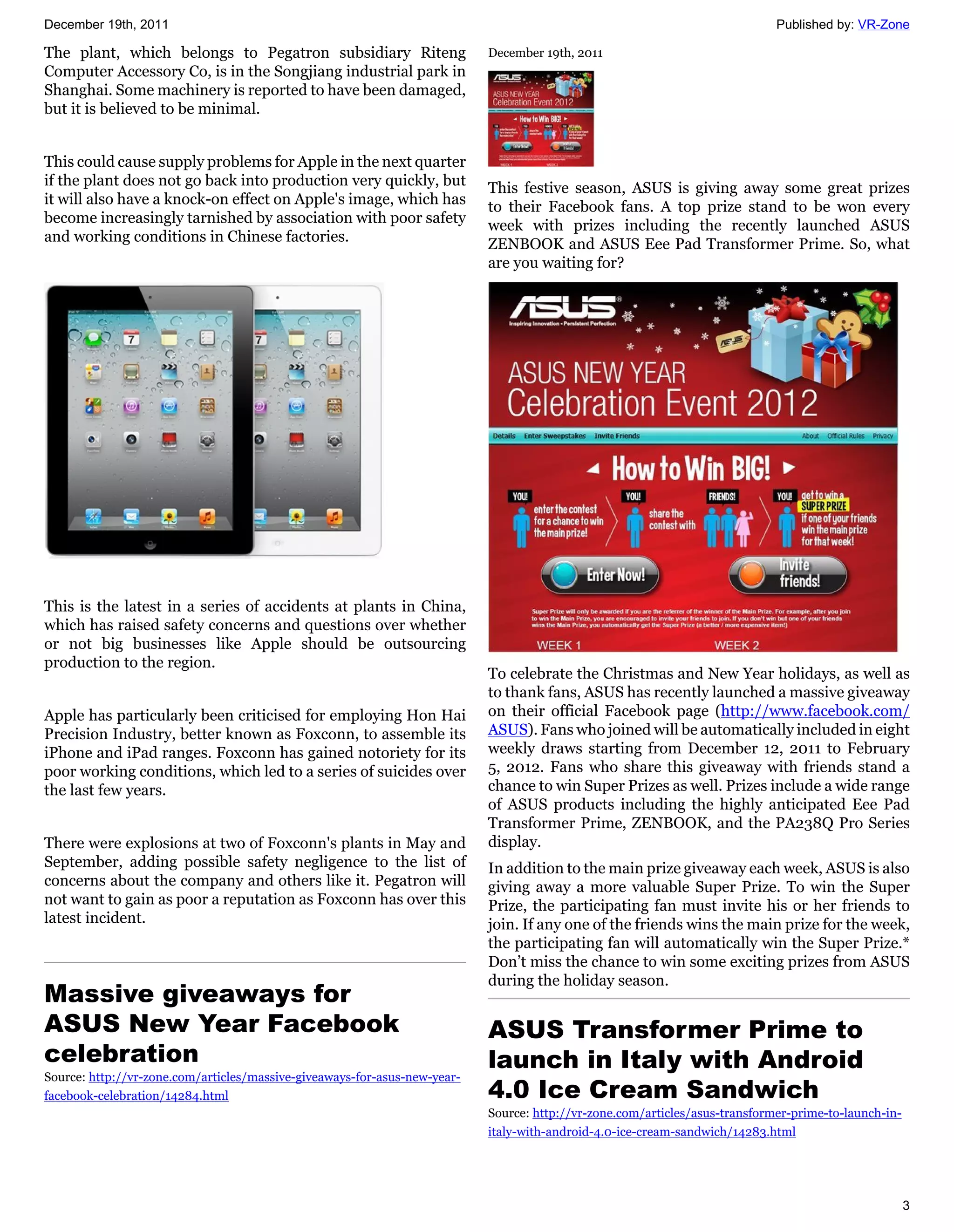 December 19th, 2011                                                                                                          Published by: VR-Zone

The plant, which belongs to Pegatron subsidiary Riteng                     December 19th, 2011
Computer Accessory Co, is in the Songjiang industrial park in
Shanghai. Some machinery is reported to have been damaged,
but it is believed to be minimal.


This could cause supply problems for Apple in the next quarter
if the plant does not go back into production very quickly, but            This festive season, ASUS is giving away some great prizes
it will also have a knock-on effect on Apple's image, which has            to their Facebook fans. A top prize stand to be won every
become increasingly tarnished by association with poor safety              week with prizes including the recently launched ASUS
and working conditions in Chinese factories.                               ZENBOOK and ASUS Eee Pad Transformer Prime. So, what
                                                                           are you waiting for?




This is the latest in a series of accidents at plants in China,
which has raised safety concerns and questions over whether
or not big businesses like Apple should be outsourcing
production to the region.
                                                                           To celebrate the Christmas and New Year holidays, as well as
                                                                           to thank fans, ASUS has recently launched a massive giveaway
Apple has particularly been criticised for employing Hon Hai               on their official Facebook page (http://www.facebook.com/
Precision Industry, better known as Foxconn, to assemble its               ASUS). Fans who joined will be automatically included in eight
iPhone and iPad ranges. Foxconn has gained notoriety for its               weekly draws starting from December 12, 2011 to February
poor working conditions, which led to a series of suicides over            5, 2012. Fans who share this giveaway with friends stand a
the last few years.                                                        chance to win Super Prizes as well. Prizes include a wide range
                                                                           of ASUS products including the highly anticipated Eee Pad
                                                                           Transformer Prime, ZENBOOK, and the PA238Q Pro Series
There were explosions at two of Foxconn's plants in May and                display.
September, adding possible safety negligence to the list of                In addition to the main prize giveaway each week, ASUS is also
concerns about the company and others like it. Pegatron will               giving away a more valuable Super Prize. To win the Super
not want to gain as poor a reputation as Foxconn has over this             Prize, the participating fan must invite his or her friends to
latest incident.                                                           join. If any one of the friends wins the main prize for the week,
                                                                           the participating fan will automatically win the Super Prize.*
                                                                           Don’t miss the chance to win some exciting prizes from ASUS
                                                                           during the holiday season.
Massive giveaways for
ASUS New Year Facebook                                                     ASUS Transformer Prime to
celebration                                                                launch in Italy with Android
Source: http://vr-zone.com/articles/massive-giveaways-for-asus-new-year-
facebook-celebration/14284.html                                            4.0 Ice Cream Sandwich
                                                                           Source: http://vr-zone.com/articles/asus-transformer-prime-to-launch-in-
                                                                           italy-with-android-4.0-ice-cream-sandwich/14283.html




                                                                                                                                                      3
 