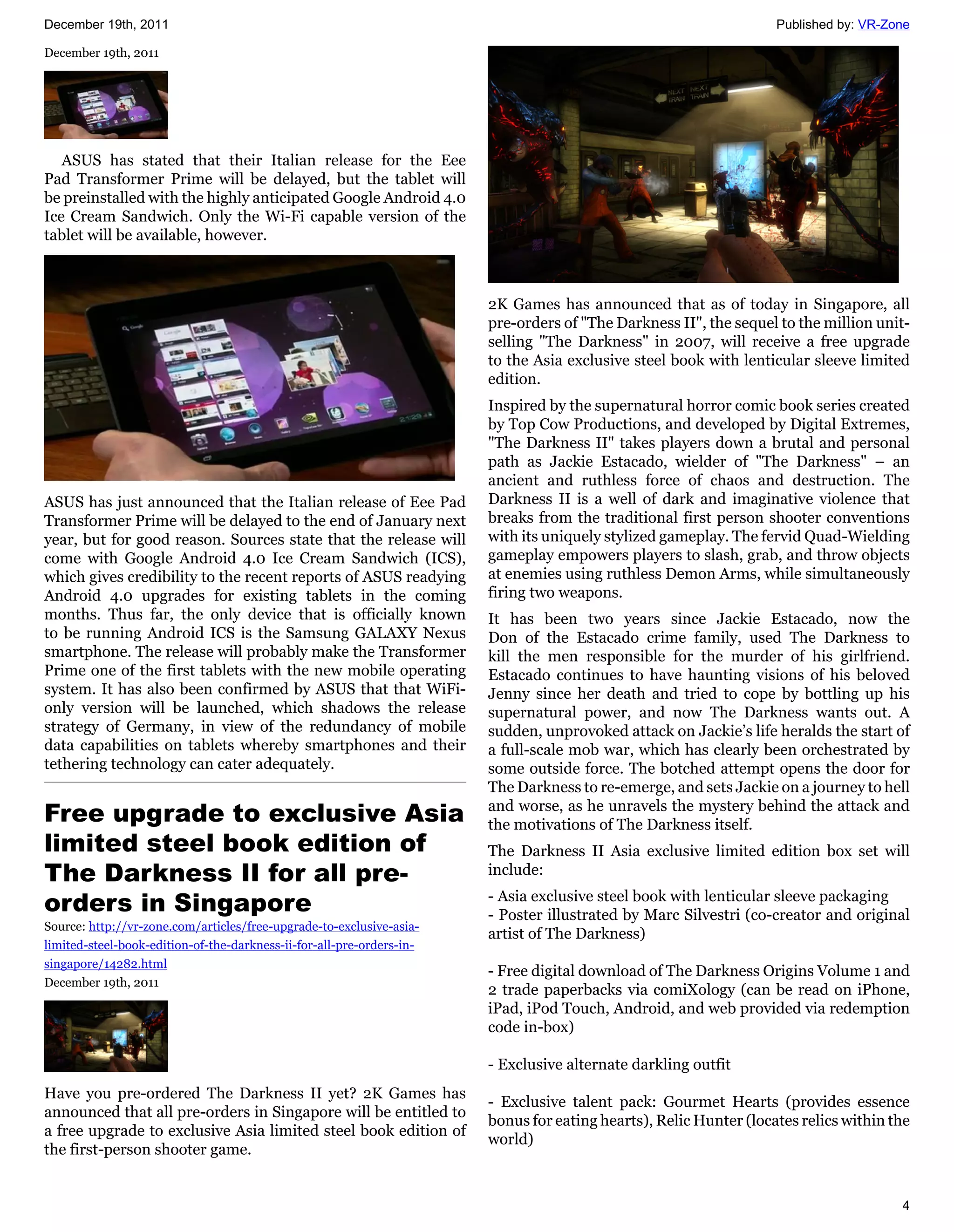December 19th, 2011                                                                                                Published by: VR-Zone

December 19th, 2011




   ASUS has stated that their Italian release for the Eee
Pad Transformer Prime will be delayed, but the tablet will
be preinstalled with the highly anticipated Google Android 4.0
Ice Cream Sandwich. Only the Wi-Fi capable version of the
tablet will be available, however.



                                                                       2K Games has announced that as of today in Singapore, all
                                                                       pre-orders of "The Darkness II", the sequel to the million unit-
                                                                       selling "The Darkness" in 2007, will receive a free upgrade
                                                                       to the Asia exclusive steel book with lenticular sleeve limited
                                                                       edition.
                                                                       Inspired by the supernatural horror comic book series created
                                                                       by Top Cow Productions, and developed by Digital Extremes,
                                                                       "The Darkness II" takes players down a brutal and personal
                                                                       path as Jackie Estacado, wielder of "The Darkness" – an
                                                                       ancient and ruthless force of chaos and destruction. The
ASUS has just announced that the Italian release of Eee Pad            Darkness II is a well of dark and imaginative violence that
Transformer Prime will be delayed to the end of January next           breaks from the traditional first person shooter conventions
year, but for good reason. Sources state that the release will         with its uniquely stylized gameplay. The fervid Quad-Wielding
come with Google Android 4.0 Ice Cream Sandwich (ICS),                 gameplay empowers players to slash, grab, and throw objects
which gives credibility to the recent reports of ASUS readying         at enemies using ruthless Demon Arms, while simultaneously
Android 4.0 upgrades for existing tablets in the coming                firing two weapons.
months. Thus far, the only device that is officially known             It has been two years since Jackie Estacado, now the
to be running Android ICS is the Samsung GALAXY Nexus                  Don of the Estacado crime family, used The Darkness to
smartphone. The release will probably make the Transformer             kill the men responsible for the murder of his girlfriend.
Prime one of the first tablets with the new mobile operating           Estacado continues to have haunting visions of his beloved
system. It has also been confirmed by ASUS that that WiFi-             Jenny since her death and tried to cope by bottling up his
only version will be launched, which shadows the release               supernatural power, and now The Darkness wants out. A
strategy of Germany, in view of the redundancy of mobile               sudden, unprovoked attack on Jackie’s life heralds the start of
data capabilities on tablets whereby smartphones and their             a full-scale mob war, which has clearly been orchestrated by
tethering technology can cater adequately.                             some outside force. The botched attempt opens the door for
                                                                       The Darkness to re-emerge, and sets Jackie on a journey to hell
Free upgrade to exclusive Asia                                         and worse, as he unravels the mystery behind the attack and
                                                                       the motivations of The Darkness itself.
limited steel book edition of                                          The Darkness II Asia exclusive limited edition box set will
The Darkness II for all pre-                                           include:

orders in Singapore                                                    - Asia exclusive steel book with lenticular sleeve packaging
                                                                       - Poster illustrated by Marc Silvestri (co-creator and original
Source: http://vr-zone.com/articles/free-upgrade-to-exclusive-asia-
                                                                       artist of The Darkness)
limited-steel-book-edition-of-the-darkness-ii-for-all-pre-orders-in-
singapore/14282.html
                                                                       - Free digital download of The Darkness Origins Volume 1 and
December 19th, 2011
                                                                       2 trade paperbacks via comiXology (can be read on iPhone,
                                                                       iPad, iPod Touch, Android, and web provided via redemption
                                                                       code in-box)

                                                                       - Exclusive alternate darkling outfit
Have you pre-ordered The Darkness II yet? 2K Games has
                                                                       - Exclusive talent pack: Gourmet Hearts (provides essence
announced that all pre-orders in Singapore will be entitled to
                                                                       bonus for eating hearts), Relic Hunter (locates relics within the
a free upgrade to exclusive Asia limited steel book edition of
                                                                       world)
the first-person shooter game.


                                                                                                                                      4
 