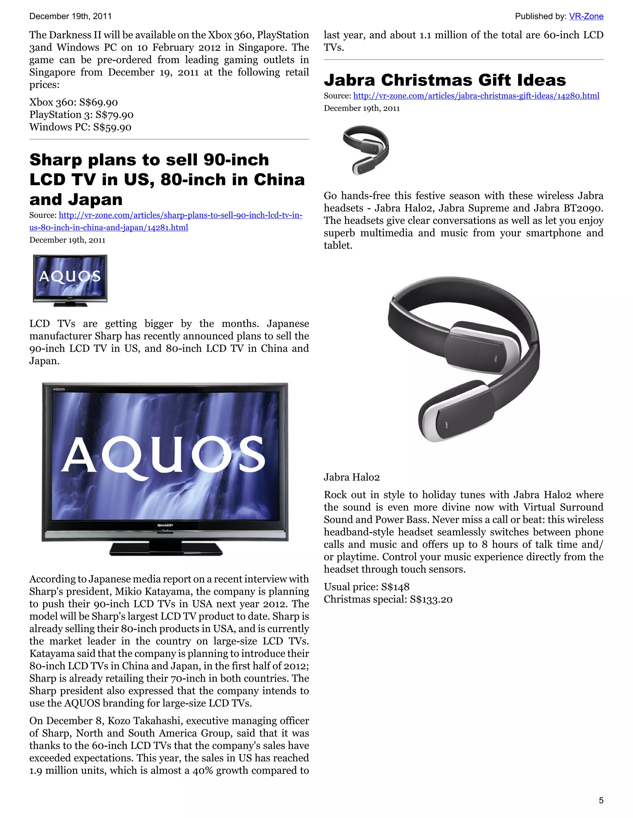 December 19th, 2011                                                                                                            Published by: VR-Zone

The Darkness II will be available on the Xbox 360, PlayStation               last year, and about 1.1 million of the total are 60-inch LCD
3and Windows PC on 10 February 2012 in Singapore. The                        TVs.
game can be pre-ordered from leading gaming outlets in
Singapore from December 19, 2011 at the following retail
prices:                                                                      Jabra Christmas Gift Ideas
                                                                             Source: http://vr-zone.com/articles/jabra-christmas-gift-ideas/14280.html
Xbox 360: S$69.90
                                                                             December 19th, 2011
PlayStation 3: S$79.90
Windows PC: S$59.90


Sharp plans to sell 90-inch
LCD TV in US, 80-inch in China
and Japan                                                                    Go hands-free this festive season with these wireless Jabra
                                                                             headsets - Jabra Halo2, Jabra Supreme and Jabra BT2090.
Source: http://vr-zone.com/articles/sharp-plans-to-sell-90-inch-lcd-tv-in-
                                                                             The headsets give clear conversations as well as let you enjoy
us-80-inch-in-china-and-japan/14281.html
                                                                             superb multimedia and music from your smartphone and
December 19th, 2011
                                                                             tablet.




LCD TVs are getting bigger by the months. Japanese
manufacturer Sharp has recently announced plans to sell the
90-inch LCD TV in US, and 80-inch LCD TV in China and
Japan.




                                                                             Jabra Halo2
                                                                             Rock out in style to holiday tunes with Jabra Halo2 where
                                                                             the sound is even more divine now with Virtual Surround
                                                                             Sound and Power Bass. Never miss a call or beat: this wireless
                                                                             headband-style headset seamlessly switches between phone
                                                                             calls and music and offers up to 8 hours of talk time and/
                                                                             or playtime. Control your music experience directly from the
                                                                             headset through touch sensors.
According to Japanese media report on a recent interview with
Sharp's president, Mikio Katayama, the company is planning                   Usual price: S$148
to push their 90-inch LCD TVs in USA next year 2012. The                     Christmas special: S$133.20
model will be Sharp's largest LCD TV product to date. Sharp is
already selling their 80-inch products in USA, and is currently
the market leader in the country on large-size LCD TVs.
Katayama said that the company is planning to introduce their
80-inch LCD TVs in China and Japan, in the first half of 2012;
Sharp is already retailing their 70-inch in both countries. The
Sharp president also expressed that the company intends to
use the AQUOS branding for large-size LCD TVs.
On December 8, Kozo Takahashi, executive managing officer
of Sharp, North and South America Group, said that it was
thanks to the 60-inch LCD TVs that the company's sales have
exceeded expectations. This year, the sales in US has reached
1.9 million units, which is almost a 40% growth compared to

                                                                                                                                                     5
 
