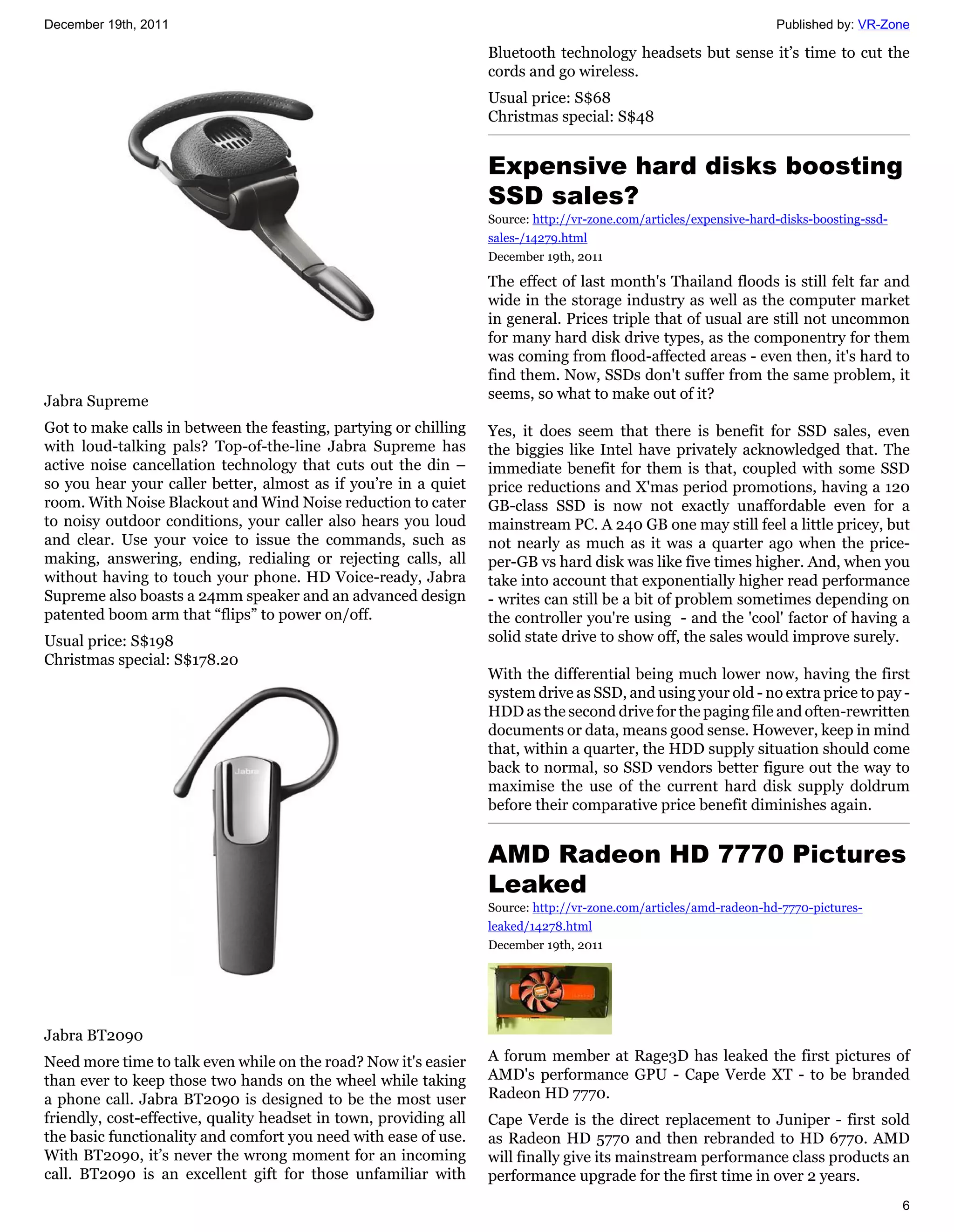 December 19th, 2011                                                                                                  Published by: VR-Zone

                                                                   Bluetooth technology headsets but sense it’s time to cut the
                                                                   cords and go wireless.
                                                                   Usual price: S$68
                                                                   Christmas special: S$48


                                                                   Expensive hard disks boosting
                                                                   SSD sales?
                                                                   Source: http://vr-zone.com/articles/expensive-hard-disks-boosting-ssd-
                                                                   sales-/14279.html
                                                                   December 19th, 2011

                                                                   The effect of last month's Thailand floods is still felt far and
                                                                   wide in the storage industry as well as the computer market
                                                                   in general. Prices triple that of usual are still not uncommon
                                                                   for many hard disk drive types, as the componentry for them
                                                                   was coming from flood-affected areas - even then, it's hard to
                                                                   find them. Now, SSDs don't suffer from the same problem, it
Jabra Supreme                                                      seems, so what to make out of it?

Got to make calls in between the feasting, partying or chilling    Yes, it does seem that there is benefit for SSD sales, even
with loud-talking pals? Top-of-the-line Jabra Supreme has          the biggies like Intel have privately acknowledged that. The
active noise cancellation technology that cuts out the din –       immediate benefit for them is that, coupled with some SSD
so you hear your caller better, almost as if you’re in a quiet     price reductions and X'mas period promotions, having a 120
room. With Noise Blackout and Wind Noise reduction to cater        GB-class SSD is now not exactly unaffordable even for a
to noisy outdoor conditions, your caller also hears you loud       mainstream PC. A 240 GB one may still feel a little pricey, but
and clear. Use your voice to issue the commands, such as           not nearly as much as it was a quarter ago when the price-
making, answering, ending, redialing or rejecting calls, all       per-GB vs hard disk was like five times higher. And, when you
without having to touch your phone. HD Voice-ready, Jabra          take into account that exponentially higher read performance
Supreme also boasts a 24mm speaker and an advanced design          - writes can still be a bit of problem sometimes depending on
patented boom arm that “flips” to power on/off.                    the controller you're using - and the 'cool' factor of having a
Usual price: S$198                                                 solid state drive to show off, the sales would improve surely.
Christmas special: S$178.20
                                                                   With the differential being much lower now, having the first
                                                                   system drive as SSD, and using your old - no extra price to pay -
                                                                   HDD as the second drive for the paging file and often-rewritten
                                                                   documents or data, means good sense. However, keep in mind
                                                                   that, within a quarter, the HDD supply situation should come
                                                                   back to normal, so SSD vendors better figure out the way to
                                                                   maximise the use of the current hard disk supply doldrum
                                                                   before their comparative price benefit diminishes again.


                                                                   AMD Radeon HD 7770 Pictures
                                                                   Leaked
                                                                   Source: http://vr-zone.com/articles/amd-radeon-hd-7770-pictures-
                                                                   leaked/14278.html
                                                                   December 19th, 2011




Jabra BT2090
Need more time to talk even while on the road? Now it's easier     A forum member at Rage3D has leaked the first pictures of
than ever to keep those two hands on the wheel while taking        AMD's performance GPU - Cape Verde XT - to be branded
a phone call. Jabra BT2090 is designed to be the most user         Radeon HD 7770.
friendly, cost-effective, quality headset in town, providing all   Cape Verde is the direct replacement to Juniper - first sold
the basic functionality and comfort you need with ease of use.     as Radeon HD 5770 and then rebranded to HD 6770. AMD
With BT2090, it’s never the wrong moment for an incoming           will finally give its mainstream performance class products an
call. BT2090 is an excellent gift for those unfamiliar with        performance upgrade for the first time in over 2 years.
                                                                                                                                            6
 
