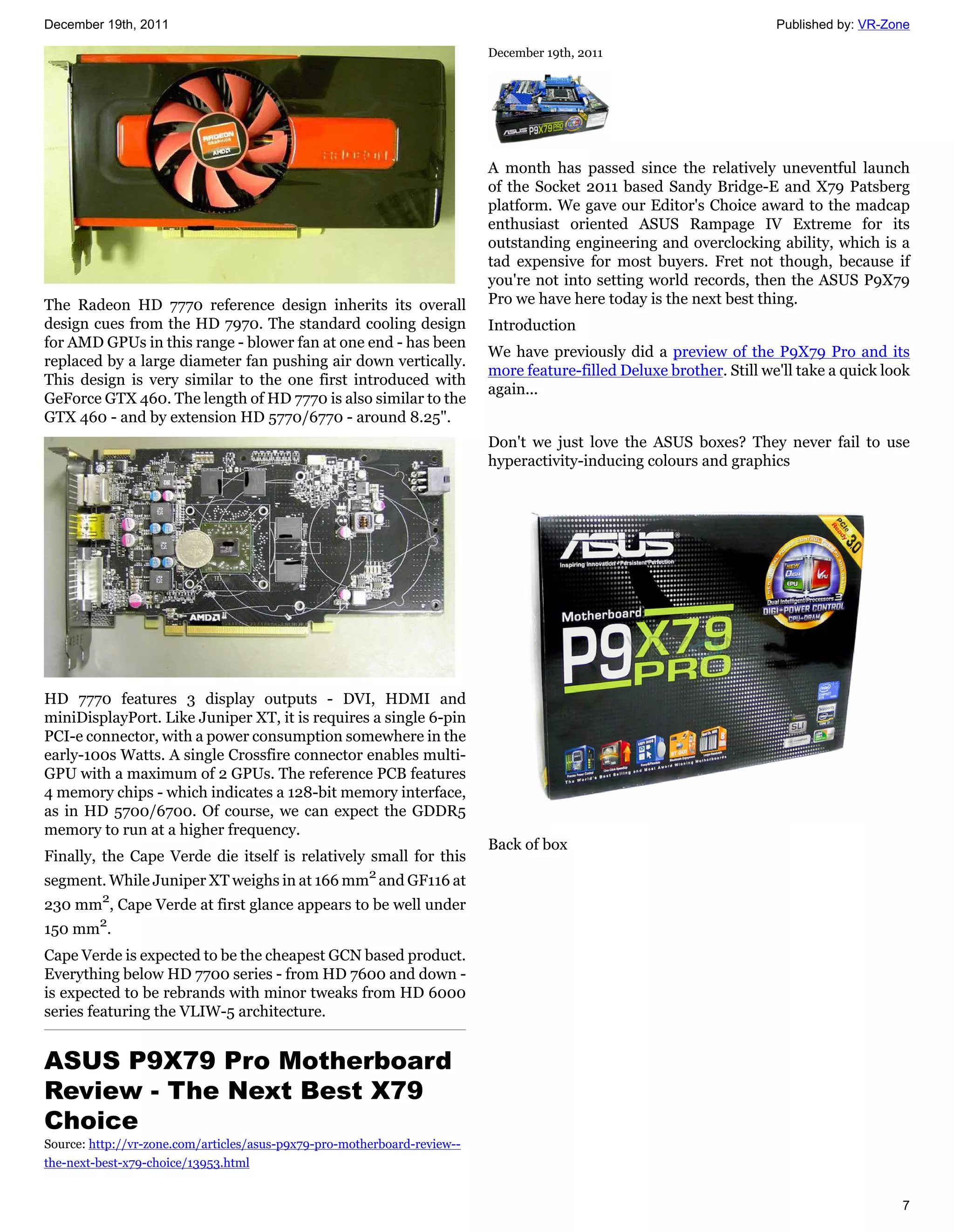 December 19th, 2011                                                                                                   Published by: VR-Zone

                                                                          December 19th, 2011




                                                                          A month has passed since the relatively uneventful launch
                                                                          of the Socket 2011 based Sandy Bridge-E and X79 Patsberg
                                                                          platform. We gave our Editor's Choice award to the madcap
                                                                          enthusiast oriented ASUS Rampage IV Extreme for its
                                                                          outstanding engineering and overclocking ability, which is a
                                                                          tad expensive for most buyers. Fret not though, because if
                                                                          you're not into setting world records, then the ASUS P9X79
The Radeon HD 7770 reference design inherits its overall                  Pro we have here today is the next best thing.
design cues from the HD 7970. The standard cooling design                 Introduction
for AMD GPUs in this range - blower fan at one end - has been
                                                                          We have previously did a preview of the P9X79 Pro and its
replaced by a large diameter fan pushing air down vertically.
                                                                          more feature-filled Deluxe brother. Still we'll take a quick look
This design is very similar to the one first introduced with
                                                                          again...
GeForce GTX 460. The length of HD 7770 is also similar to the
GTX 460 - and by extension HD 5770/6770 - around 8.25".
                                                                          Don't we just love the ASUS boxes? They never fail to use
                                                                          hyperactivity-inducing colours and graphics




HD 7770 features 3 display outputs - DVI, HDMI and
miniDisplayPort. Like Juniper XT, it is requires a single 6-pin
PCI-e connector, with a power consumption somewhere in the
early-100s Watts. A single Crossfire connector enables multi-
GPU with a maximum of 2 GPUs. The reference PCB features
4 memory chips - which indicates a 128-bit memory interface,
as in HD 5700/6700. Of course, we can expect the GDDR5
memory to run at a higher frequency.
                                                                          Back of box
Finally, the Cape Verde die itself is relatively small for this
segment. While Juniper XT weighs in at 166 mm2 and GF116 at
230 mm2, Cape Verde at first glance appears to be well under
150 mm2.
Cape Verde is expected to be the cheapest GCN based product.
Everything below HD 7700 series - from HD 7600 and down -
is expected to be rebrands with minor tweaks from HD 6000
series featuring the VLIW-5 architecture.


ASUS P9X79 Pro Motherboard
Review - The Next Best X79
Choice
Source: http://vr-zone.com/articles/asus-p9x79-pro-motherboard-review--
the-next-best-x79-choice/13953.html


                                                                                                                                         7
 
