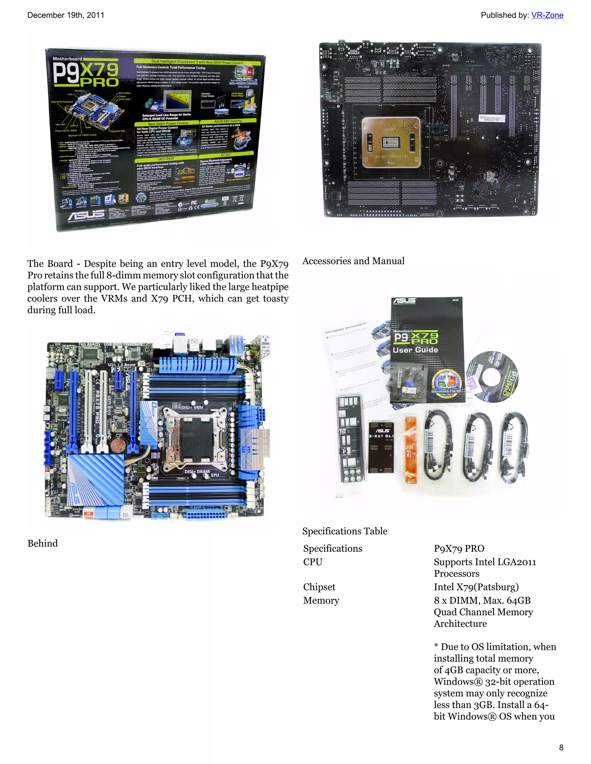 December 19th, 2011                                                                                 Published by: VR-Zone




The Board - Despite being an entry level model, the P9X79        Accessories and Manual
Pro retains the full 8-dimm memory slot configuration that the
platform can support. We particularly liked the large heatpipe
coolers over the VRMs and X79 PCH, which can get toasty
during full load.




                                                                 Specifications Table
Behind
                                                                 Specifications           P9X79 PRO
                                                                 CPU                      Supports Intel LGA2011
                                                                                          Processors
                                                                 Chipset                  Intel X79(Patsburg)
                                                                 Memory                   8 x DIMM, Max. 64GB
                                                                                          Quad Channel Memory
                                                                                          Architecture

                                                                                          * Due to OS limitation, when
                                                                                          installing total memory
                                                                                          of 4GB capacity or more,
                                                                                          Windows® 32-bit operation
                                                                                          system may only recognize
                                                                                          less than 3GB. Install a 64-
                                                                                          bit Windows® OS when you


                                                                                                                         8
 