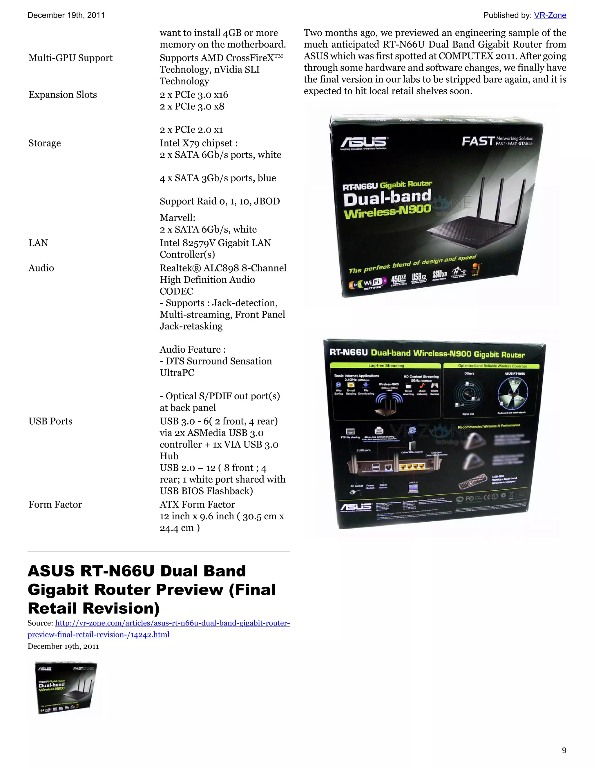 December 19th, 2011                                                                                                       Published by: VR-Zone

                                     want to install 4GB or more             Two months ago, we previewed an engineering sample of the
                                     memory on the motherboard.              much anticipated RT-N66U Dual Band Gigabit Router from
Multi-GPU Support                    Supports AMD CrossFireX™                ASUS which was first spotted at COMPUTEX 2011. After going
                                     Technology, nVidia SLI                  through some hardware and software changes, we finally have
                                     Technology                              the final version in our labs to be stripped bare again, and it is
Expansion Slots                      2 x PCIe 3.0 x16                        expected to hit local retail shelves soon.
                                     2 x PCIe 3.0 x8

                                     2 x PCIe 2.0 x1
Storage                              Intel X79 chipset :
                                     2 x SATA 6Gb/s ports, white

                                     4 x SATA 3Gb/s ports, blue

                                     Support Raid 0, 1, 10, JBOD
                                     Marvell:
                                     2 x SATA 6Gb/s, white
LAN                                  Intel 82579V Gigabit LAN
                                     Controller(s)
Audio                                Realtek® ALC898 8-Channel
                                     High Definition Audio
                                     CODEC
                                     - Supports : Jack-detection,
                                     Multi-streaming, Front Panel
                                     Jack-retasking

                                     Audio Feature :
                                     - DTS Surround Sensation
                                     UltraPC

                                     - Optical S/PDIF out port(s)
                                     at back panel
USB Ports                            USB 3.0 - 6( 2 front, 4 rear)
                                     via 2x ASMedia USB 3.0
                                     controller + 1x VIA USB 3.0
                                     Hub
                                     USB 2.0 – 12 ( 8 front ; 4
                                     rear; 1 white port shared with
                                     USB BIOS Flashback)
Form Factor                          ATX Form Factor
                                     12 inch x 9.6 inch ( 30.5 cm x
                                     24.4 cm )



ASUS RT-N66U Dual Band
Gigabit Router Preview (Final
Retail Revision)
Source: http://vr-zone.com/articles/asus-rt-n66u-dual-band-gigabit-router-
preview-final-retail-revision-/14242.html
December 19th, 2011




                                                                                                                                             9
 