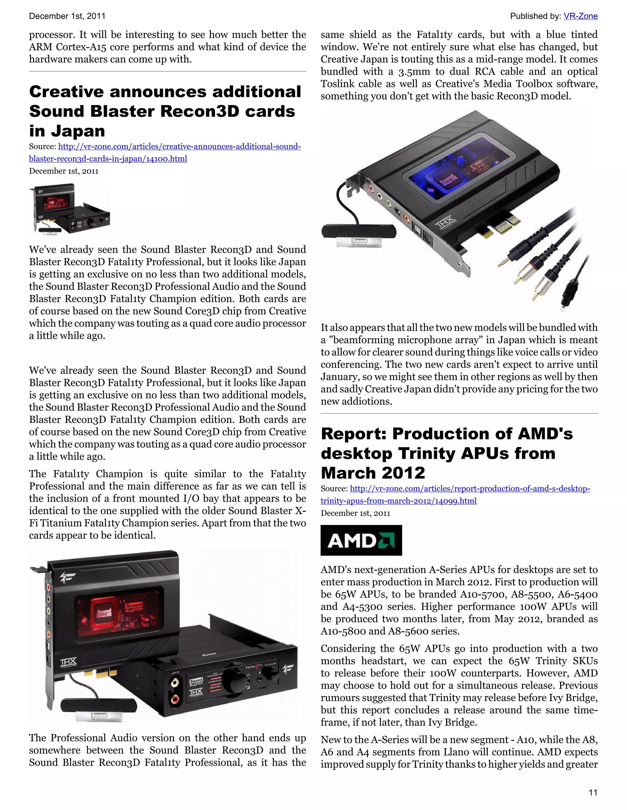 December 1st, 2011                                                                                                          Published by: VR-Zone

processor. It will be interesting to see how much better the               same shield as the Fatal1ty cards, but with a blue tinted
ARM Cortex-A15 core performs and what kind of device the                   window. We're not entirely sure what else has changed, but
hardware makers can come up with.                                          Creative Japan is touting this as a mid-range model. It comes
                                                                           bundled with a 3.5mm to dual RCA cable and an optical
                                                                           Toslink cable as well as Creative's Media Toolbox software,
Creative announces additional                                              something you don't get with the basic Recon3D model.
Sound Blaster Recon3D cards
in Japan
Source: http://vr-zone.com/articles/creative-announces-additional-sound-
blaster-recon3d-cards-in-japan/14100.html
December 1st, 2011




We've already seen the Sound Blaster Recon3D and Sound
Blaster Recon3D Fatal1ty Professional, but it looks like Japan
is getting an exclusive on no less than two additional models,
the Sound Blaster Recon3D Professional Audio and the Sound
Blaster Recon3D Fatal1ty Champion edition. Both cards are
of course based on the new Sound Core3D chip from Creative
which the company was touting as a quad core audio processor               It also appears that all the two new models will be bundled with
a little while ago.                                                        a "beamforming microphone array" in Japan which is meant
                                                                           to allow for clearer sound during things like voice calls or video
                                                                           conferencing. The two new cards aren't expect to arrive until
We've already seen the Sound Blaster Recon3D and Sound
                                                                           January, so we might see them in other regions as well by then
Blaster Recon3D Fatal1ty Professional, but it looks like Japan
                                                                           and sadly Creative Japan didn't provide any pricing for the two
is getting an exclusive on no less than two additional models,
                                                                           new addiotions.
the Sound Blaster Recon3D Professional Audio and the Sound
Blaster Recon3D Fatal1ty Champion edition. Both cards are
of course based on the new Sound Core3D chip from Creative                 Report: Production of AMD's
which the company was touting as a quad core audio processor
a little while ago.                                                        desktop Trinity APUs from
The Fatal1ty Champion is quite similar to the Fatal1ty                     March 2012
Professional and the main difference as far as we can tell is              Source: http://vr-zone.com/articles/report-production-of-amd-s-desktop-
the inclusion of a front mounted I/O bay that appears to be                trinity-apus-from-march-2012/14099.html
identical to the one supplied with the older Sound Blaster X-              December 1st, 2011
Fi Titanium Fatal1ty Champion series. Apart from that the two
cards appear to be identical.


                                                                           AMD's next-generation A-Series APUs for desktops are set to
                                                                           enter mass production in March 2012. First to production will
                                                                           be 65W APUs, to be branded A10-5700, A8-5500, A6-5400
                                                                           and A4-5300 series. Higher performance 100W APUs will
                                                                           be produced two months later, from May 2012, branded as
                                                                           A10-5800 and A8-5600 series.
                                                                           Considering the 65W APUs go into production with a two
                                                                           months headstart, we can expect the 65W Trinity SKUs
                                                                           to release before their 100W counterparts. However, AMD
                                                                           may choose to hold out for a simultaneous release. Previous
                                                                           rumours suggested that Trinity may release before Ivy Bridge,
                                                                           but this report concludes a release around the same time-
                                                                           frame, if not later, than Ivy Bridge.
The Professional Audio version on the other hand ends up                   New to the A-Series will be a new segment - A10, while the A8,
somewhere between the Sound Blaster Recon3D and the                        A6 and A4 segments from Llano will continue. AMD expects
Sound Blaster Recon3D Fatal1ty Professional, as it has the                 improved supply for Trinity thanks to higher yields and greater

                                                                                                                                                 11
 