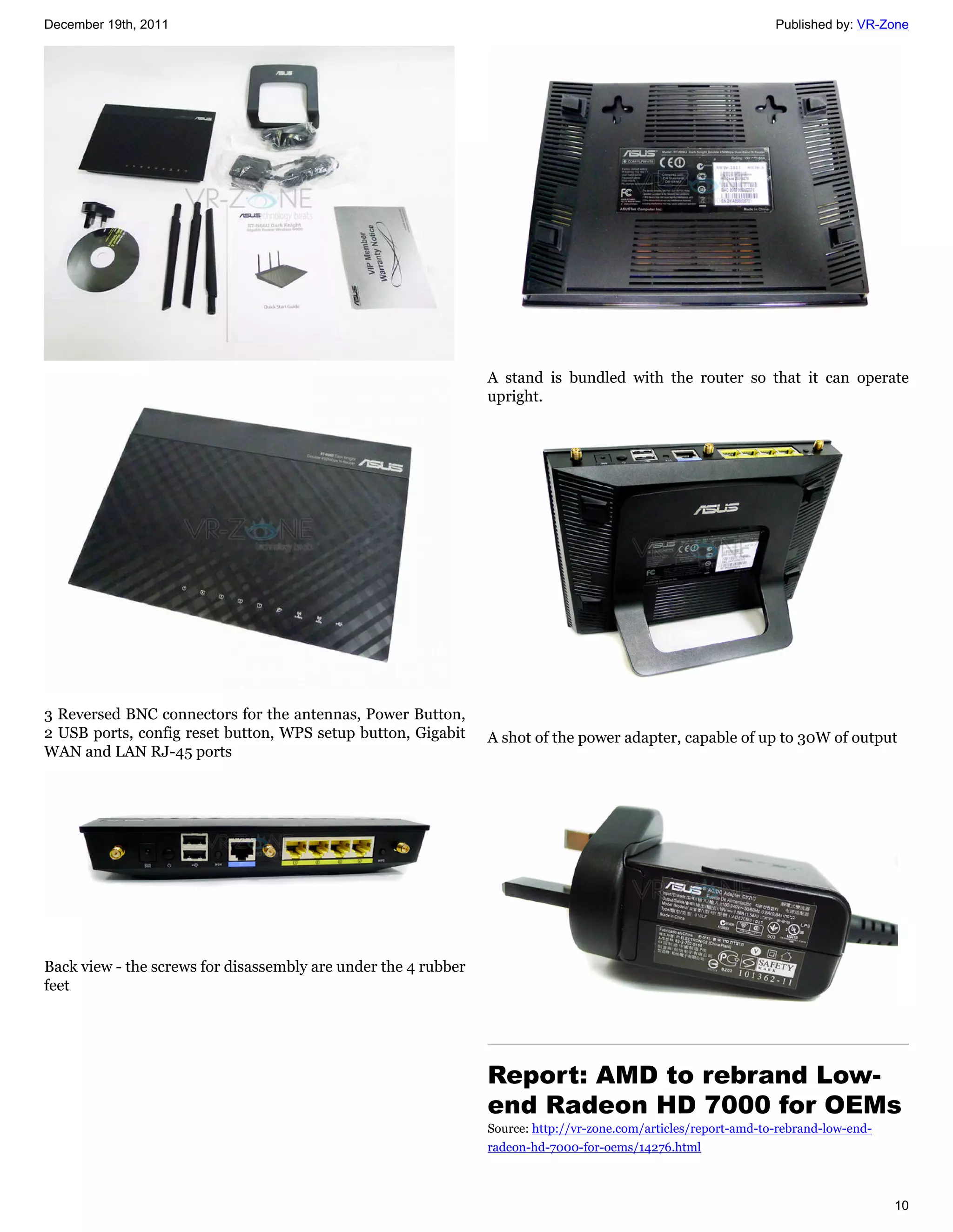 December 19th, 2011                                                                                              Published by: VR-Zone




                                                                A stand is bundled with the router so that it can operate
                                                                upright.




3 Reversed BNC connectors for the antennas, Power Button,
2 USB ports, config reset button, WPS setup button, Gigabit     A shot of the power adapter, capable of up to 30W of output
WAN and LAN RJ-45 ports




Back view - the screws for disassembly are under the 4 rubber
feet




                                                                Report: AMD to rebrand Low-
                                                                end Radeon HD 7000 for OEMs
                                                                Source: http://vr-zone.com/articles/report-amd-to-rebrand-low-end-
                                                                radeon-hd-7000-for-oems/14276.html



                                                                                                                                     10
 