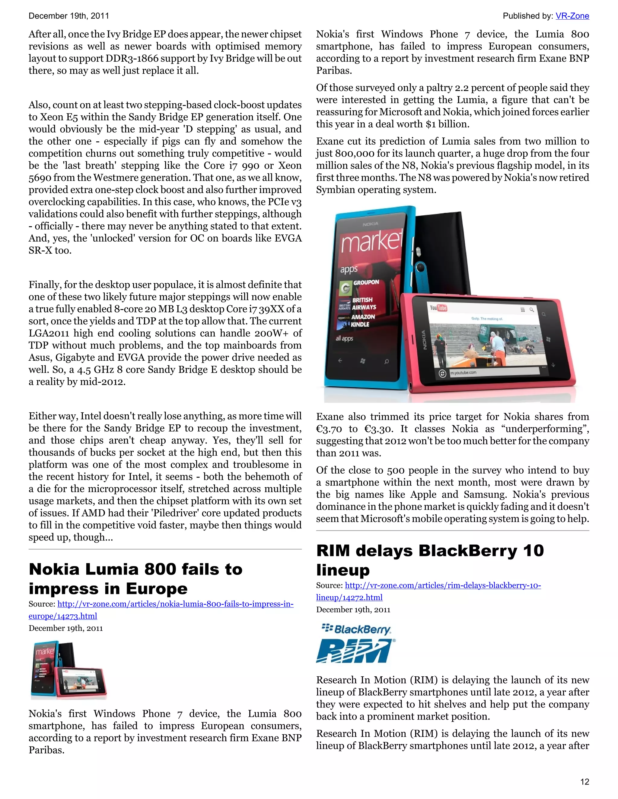 December 19th, 2011                                                                                                          Published by: VR-Zone

After all, once the Ivy Bridge EP does appear, the newer chipset           Nokia's first Windows Phone 7 device, the Lumia 800
revisions as well as newer boards with optimised memory                    smartphone, has failed to impress European consumers,
layout to support DDR3-1866 support by Ivy Bridge will be out              according to a report by investment research firm Exane BNP
there, so may as well just replace it all.                                 Paribas.
                                                                           Of those surveyed only a paltry 2.2 percent of people said they
                                                                           were interested in getting the Lumia, a figure that can't be
Also, count on at least two stepping-based clock-boost updates
                                                                           reassuring for Microsoft and Nokia, which joined forces earlier
to Xeon E5 within the Sandy Bridge EP generation itself. One
                                                                           this year in a deal worth $1 billion.
would obviously be the mid-year 'D stepping' as usual, and
the other one - especially if pigs can fly and somehow the                 Exane cut its prediction of Lumia sales from two million to
competition churns out something truly competitive - would                 just 800,000 for its launch quarter, a huge drop from the four
be the 'last breath' stepping like the Core i7 990 or Xeon                 million sales of the N8, Nokia's previous flagship model, in its
5690 from the Westmere generation. That one, as we all know,               first three months. The N8 was powered by Nokia's now retired
provided extra one-step clock boost and also further improved              Symbian operating system.
overclocking capabilities. In this case, who knows, the PCIe v3
validations could also benefit with further steppings, although
- officially - there may never be anything stated to that extent.
And, yes, the 'unlocked' version for OC on boards like EVGA
SR-X too.


Finally, for the desktop user populace, it is almost definite that
one of these two likely future major steppings will now enable
a true fully enabled 8-core 20 MB L3 desktop Core i7 39XX of a
sort, once the yields and TDP at the top allow that. The current
LGA2011 high end cooling solutions can handle 200W+ of
TDP without much problems, and the top mainboards from
Asus, Gigabyte and EVGA provide the power drive needed as
well. So, a 4.5 GHz 8 core Sandy Bridge E desktop should be
a reality by mid-2012.


Either way, Intel doesn't really lose anything, as more time will          Exane also trimmed its price target for Nokia shares from
be there for the Sandy Bridge EP to recoup the investment,                 €3.70 to €3.30. It classes Nokia as “underperforming”,
and those chips aren't cheap anyway. Yes, they'll sell for                 suggesting that 2012 won't be too much better for the company
thousands of bucks per socket at the high end, but then this               than 2011 was.
platform was one of the most complex and troublesome in
                                                                           Of the close to 500 people in the survey who intend to buy
the recent history for Intel, it seems - both the behemoth of
                                                                           a smartphone within the next month, most were drawn by
a die for the microprocessor itself, stretched across multiple
                                                                           the big names like Apple and Samsung. Nokia's previous
usage markets, and then the chipset platform with its own set
                                                                           dominance in the phone market is quickly fading and it doesn't
of issues. If AMD had their 'Piledriver' core updated products
                                                                           seem that Microsoft's mobile operating system is going to help.
to fill in the competitive void faster, maybe then things would
speed up, though...
                                                                           RIM delays BlackBerry 10
Nokia Lumia 800 fails to                                                   lineup
impress in Europe                                                          Source: http://vr-zone.com/articles/rim-delays-blackberry-10-
                                                                           lineup/14272.html
Source: http://vr-zone.com/articles/nokia-lumia-800-fails-to-impress-in-
                                                                           December 19th, 2011
europe/14273.html
December 19th, 2011




                                                                           Research In Motion (RIM) is delaying the launch of its new
                                                                           lineup of BlackBerry smartphones until late 2012, a year after
                                                                           they were expected to hit shelves and help put the company
Nokia's first Windows Phone 7 device, the Lumia 800                        back into a prominent market position.
smartphone, has failed to impress European consumers,
according to a report by investment research firm Exane BNP                Research In Motion (RIM) is delaying the launch of its new
Paribas.                                                                   lineup of BlackBerry smartphones until late 2012, a year after


                                                                                                                                               12
 