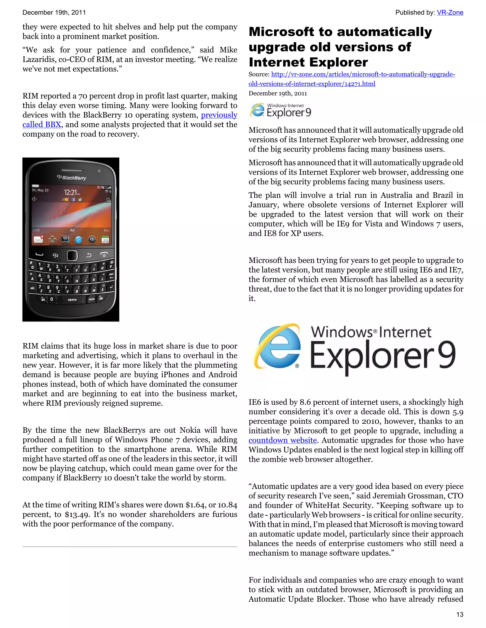 December 19th, 2011                                                                                                      Published by: VR-Zone

they were expected to hit shelves and help put the company
back into a prominent market position.                                 Microsoft to automatically
“We ask for your patience and confidence,” said Mike                   upgrade old versions of
Lazaridis, co-CEO of RIM, at an investor meeting. “We realize
we've not met expectations.”
                                                                       Internet Explorer
                                                                       Source: http://vr-zone.com/articles/microsoft-to-automatically-upgrade-
                                                                       old-versions-of-internet-explorer/14271.html
RIM reported a 70 percent drop in profit last quarter, making          December 19th, 2011
this delay even worse timing. Many were looking forward to
devices with the BlackBerry 10 operating system, previously
called BBX, and some analysts projected that it would set the
company on the road to recovery.                                       Microsoft has announced that it will automatically upgrade old
                                                                       versions of its Internet Explorer web browser, addressing one
                                                                       of the big security problems facing many business users.
                                                                       Microsoft has announced that it will automatically upgrade old
                                                                       versions of its Internet Explorer web browser, addressing one
                                                                       of the big security problems facing many business users.
                                                                       The plan will involve a trial run in Australia and Brazil in
                                                                       January, where obsolete versions of Internet Explorer will
                                                                       be upgraded to the latest version that will work on their
                                                                       computer, which will be IE9 for Vista and Windows 7 users,
                                                                       and IE8 for XP users.


                                                                       Microsoft has been trying for years to get people to upgrade to
                                                                       the latest version, but many people are still using IE6 and IE7,
                                                                       the former of which even Microsoft has labelled as a security
                                                                       threat, due to the fact that it is no longer providing updates for
                                                                       it.




RIM claims that its huge loss in market share is due to poor
marketing and advertising, which it plans to overhaul in the
new year. However, it is far more likely that the plummeting
demand is because people are buying iPhones and Android
phones instead, both of which have dominated the consumer
market and are beginning to eat into the business market,
where RIM previously reigned supreme.                                  IE6 is used by 8.6 percent of internet users, a shockingly high
                                                                       number considering it's over a decade old. This is down 5.9
                                                                       percentage points compared to 2010, however, thanks to an
By the time the new BlackBerrys are out Nokia will have                initiative by Microsoft to get people to upgrade, including a
produced a full lineup of Windows Phone 7 devices, adding              countdown website. Automatic upgrades for those who have
further competition to the smartphone arena. While RIM                 Windows Updates enabled is the next logical step in killing off
might have started off as one of the leaders in this sector, it will   the zombie web browser altogether.
now be playing catchup, which could mean game over for the
company if BlackBerry 10 doesn't take the world by storm.
                                                                       “Automatic updates are a very good idea based on every piece
                                                                       of security research I've seen,” said Jeremiah Grossman, CTO
At the time of writing RIM's shares were down $1.64, or 10.84          and founder of WhiteHat Security. “Keeping software up to
percent, to $13.49. It's no wonder shareholders are furious            date - particularly Web browsers - is critical for online security.
with the poor performance of the company.                              With that in mind, I'm pleased that Microsoft is moving toward
                                                                       an automatic update model, particularly since their approach
                                                                       balances the needs of enterprise customers who still need a
                                                                       mechanism to manage software updates.”


                                                                       For individuals and companies who are crazy enough to want
                                                                       to stick with an outdated browser, Microsoft is providing an
                                                                       Automatic Update Blocker. Those who have already refused
                                                                                                                                                 13
 