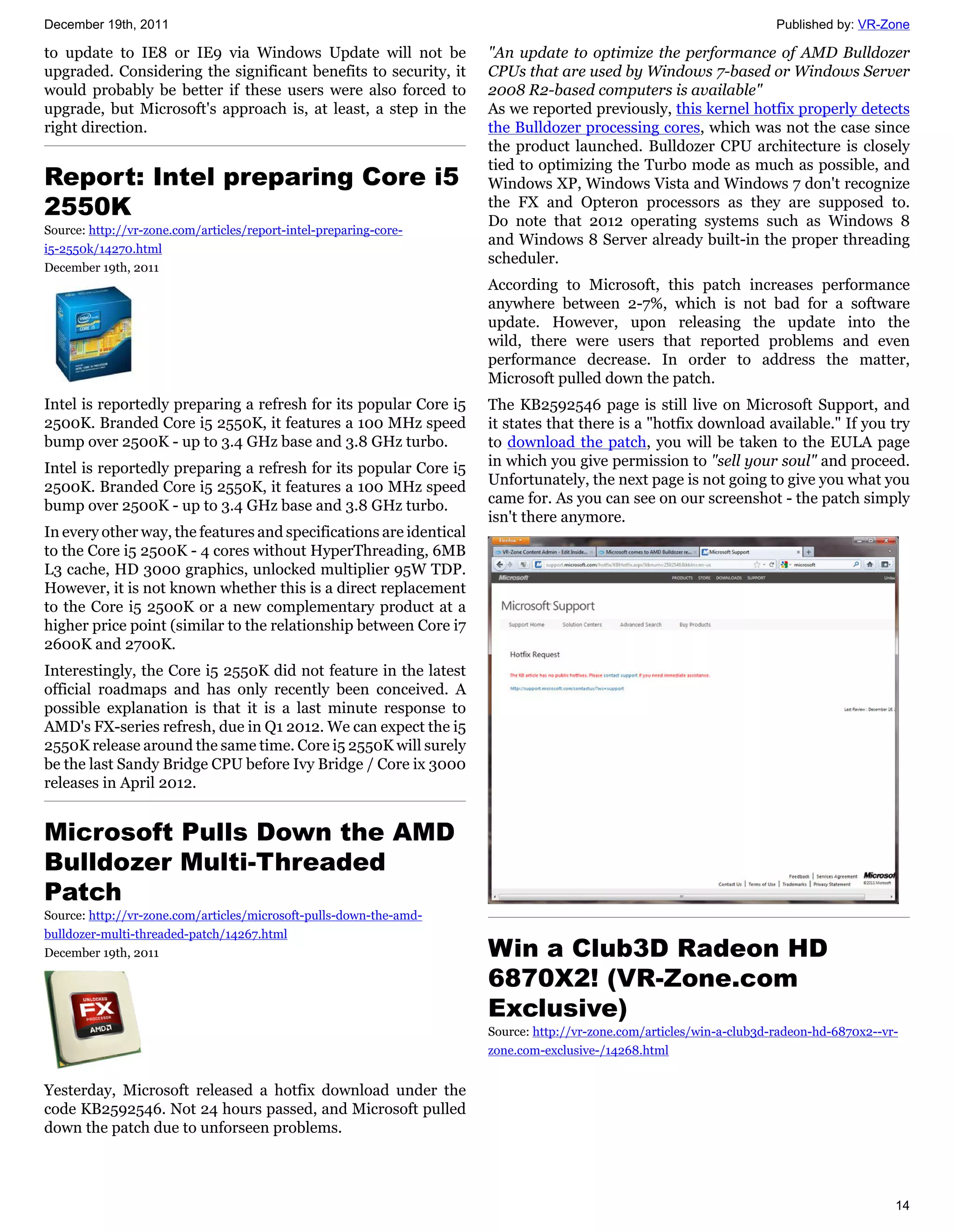 December 19th, 2011                                                                                                  Published by: VR-Zone

to update to IE8 or IE9 via Windows Update will not be              "An update to optimize the performance of AMD Bulldozer
upgraded. Considering the significant benefits to security, it      CPUs that are used by Windows 7-based or Windows Server
would probably be better if these users were also forced to         2008 R2-based computers is available"
upgrade, but Microsoft's approach is, at least, a step in the       As we reported previously, this kernel hotfix properly detects
right direction.                                                    the Bulldozer processing cores, which was not the case since
                                                                    the product launched. Bulldozer CPU architecture is closely
                                                                    tied to optimizing the Turbo mode as much as possible, and
Report: Intel preparing Core i5                                     Windows XP, Windows Vista and Windows 7 don't recognize
2550K                                                               the FX and Opteron processors as they are supposed to.
                                                                    Do note that 2012 operating systems such as Windows 8
Source: http://vr-zone.com/articles/report-intel-preparing-core-
                                                                    and Windows 8 Server already built-in the proper threading
i5-2550k/14270.html
                                                                    scheduler.
December 19th, 2011
                                                                    According to Microsoft, this patch increases performance
                                                                    anywhere between 2-7%, which is not bad for a software
                                                                    update. However, upon releasing the update into the
                                                                    wild, there were users that reported problems and even
                                                                    performance decrease. In order to address the matter,
                                                                    Microsoft pulled down the patch.
Intel is reportedly preparing a refresh for its popular Core i5     The KB2592546 page is still live on Microsoft Support, and
2500K. Branded Core i5 2550K, it features a 100 MHz speed           it states that there is a "hotfix download available." If you try
bump over 2500K - up to 3.4 GHz base and 3.8 GHz turbo.             to download the patch, you will be taken to the EULA page
Intel is reportedly preparing a refresh for its popular Core i5     in which you give permission to "sell your soul" and proceed.
2500K. Branded Core i5 2550K, it features a 100 MHz speed           Unfortunately, the next page is not going to give you what you
bump over 2500K - up to 3.4 GHz base and 3.8 GHz turbo.             came for. As you can see on our screenshot - the patch simply
                                                                    isn't there anymore.
In every other way, the features and specifications are identical
to the Core i5 2500K - 4 cores without HyperThreading, 6MB
L3 cache, HD 3000 graphics, unlocked multiplier 95W TDP.
However, it is not known whether this is a direct replacement
to the Core i5 2500K or a new complementary product at a
higher price point (similar to the relationship between Core i7
2600K and 2700K.
Interestingly, the Core i5 2550K did not feature in the latest
official roadmaps and has only recently been conceived. A
possible explanation is that it is a last minute response to
AMD's FX-series refresh, due in Q1 2012. We can expect the i5
2550K release around the same time. Core i5 2550K will surely
be the last Sandy Bridge CPU before Ivy Bridge / Core ix 3000
releases in April 2012.


Microsoft Pulls Down the AMD
Bulldozer Multi-Threaded
Patch
Source: http://vr-zone.com/articles/microsoft-pulls-down-the-amd-
bulldozer-multi-threaded-patch/14267.html
December 19th, 2011                                                 Win a Club3D Radeon HD
                                                                    6870X2! (VR-Zone.com
                                                                    Exclusive)
                                                                    Source: http://vr-zone.com/articles/win-a-club3d-radeon-hd-6870x2--vr-
                                                                    zone.com-exclusive-/14268.html


Yesterday, Microsoft released a hotfix download under the
code KB2592546. Not 24 hours passed, and Microsoft pulled
down the patch due to unforseen problems.



                                                                                                                                         14
 