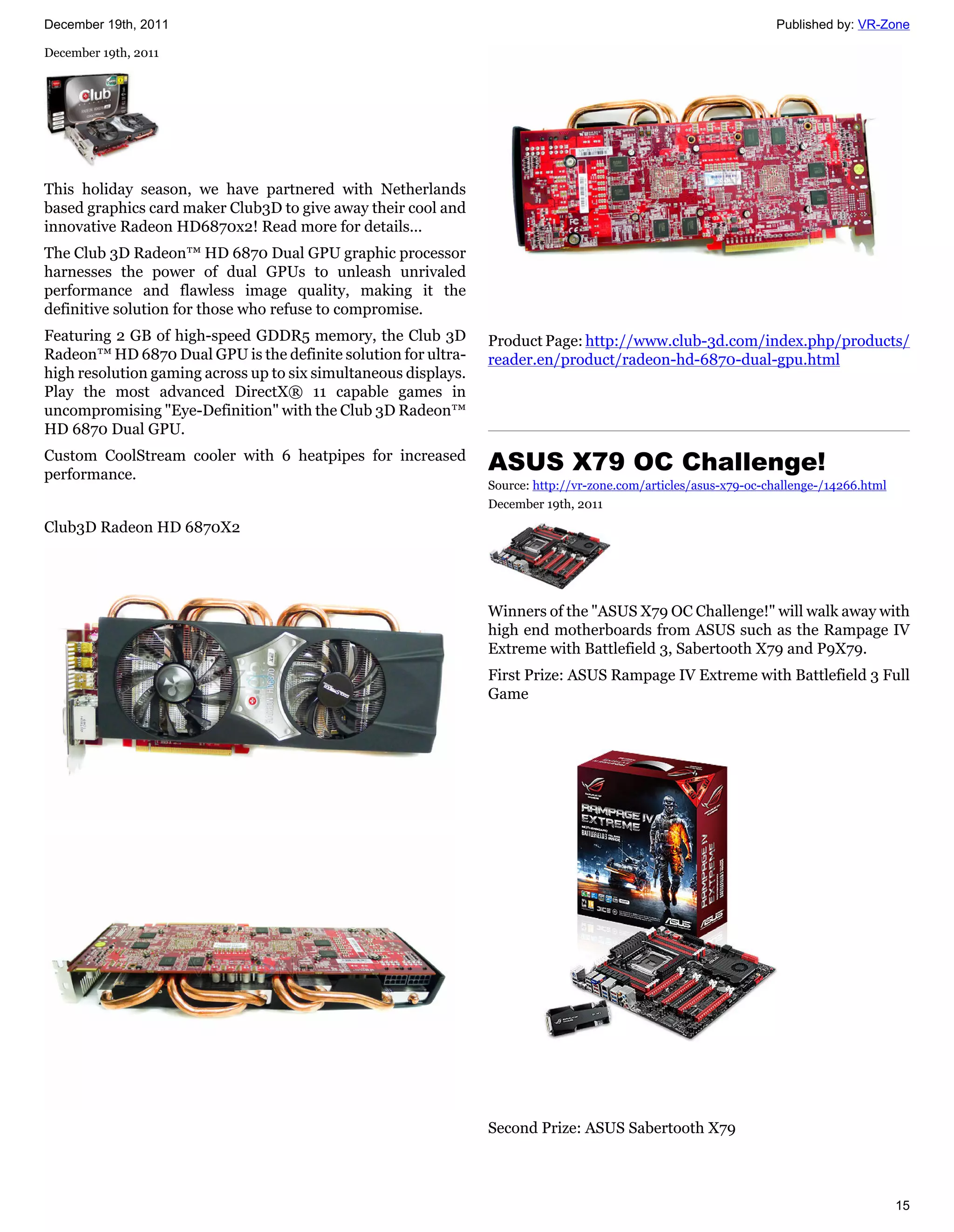 December 19th, 2011                                                                                               Published by: VR-Zone

December 19th, 2011




This holiday season, we have partnered with Netherlands
based graphics card maker Club3D to give away their cool and
innovative Radeon HD6870x2! Read more for details...
The Club 3D Radeon™ HD 6870 Dual GPU graphic processor
harnesses the power of dual GPUs to unleash unrivaled
performance and flawless image quality, making it the
definitive solution for those who refuse to compromise.
Featuring 2 GB of high-speed GDDR5 memory, the Club 3D           Product Page: http://www.club-3d.com/index.php/products/
Radeon™ HD 6870 Dual GPU is the definite solution for ultra-     reader.en/product/radeon-hd-6870-dual-gpu.html
high resolution gaming across up to six simultaneous displays.
Play the most advanced DirectX® 11 capable games in
uncompromising "Eye-Definition" with the Club 3D Radeon™
HD 6870 Dual GPU.
Custom CoolStream cooler with 6 heatpipes for increased
performance.
                                                                 ASUS X79 OC Challenge!
                                                                 Source: http://vr-zone.com/articles/asus-x79-oc-challenge-/14266.html
                                                                 December 19th, 2011
Club3D Radeon HD 6870X2




                                                                 Winners of the "ASUS X79 OC Challenge!" will walk away with
                                                                 high end motherboards from ASUS such as the Rampage IV
                                                                 Extreme with Battlefield 3, Sabertooth X79 and P9X79.
                                                                 First Prize: ASUS Rampage IV Extreme with Battlefield 3 Full
                                                                 Game




                                                                 Second Prize: ASUS Sabertooth X79



                                                                                                                                         15
 