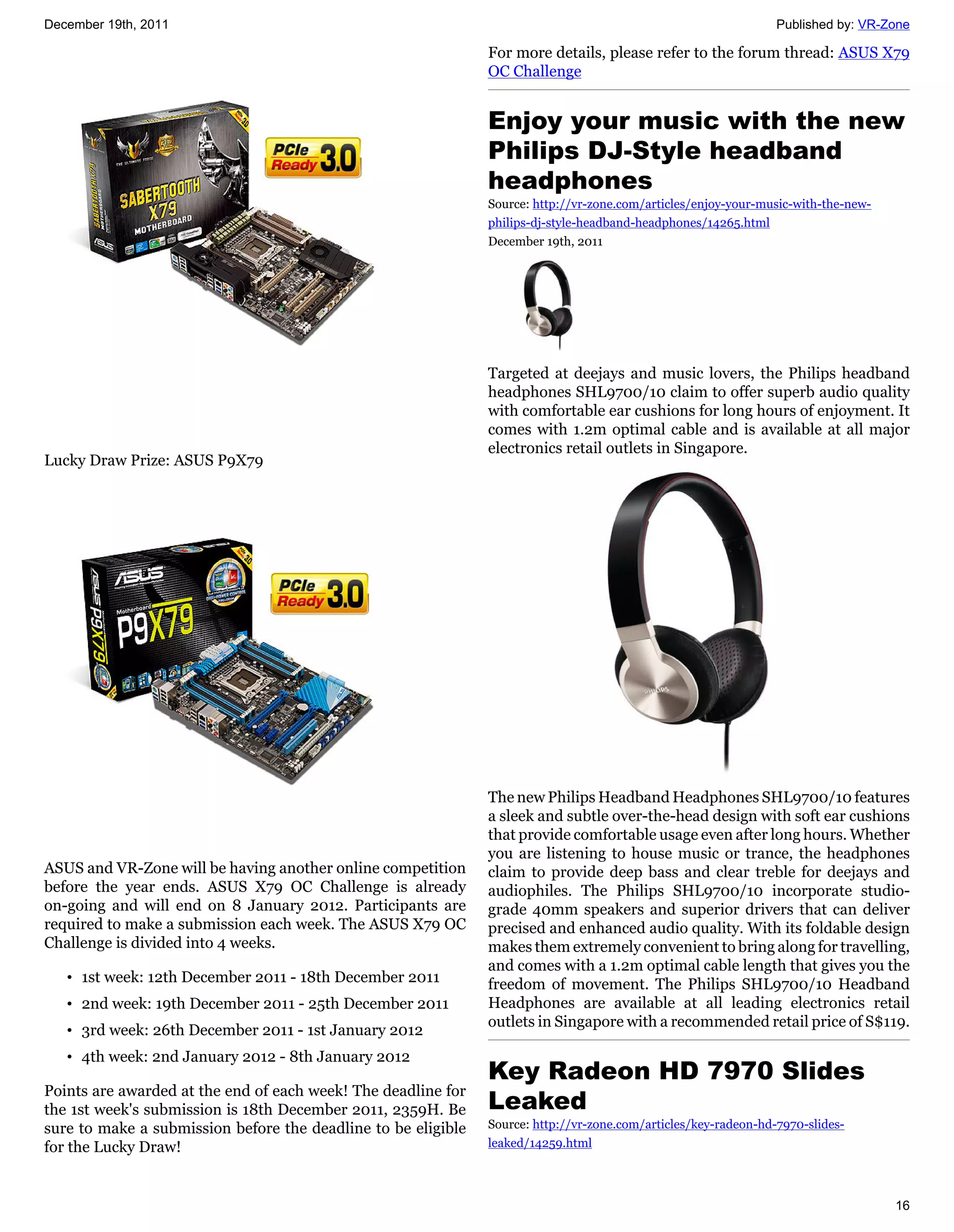 December 19th, 2011                                                                                              Published by: VR-Zone

                                                               For more details, please refer to the forum thread: ASUS X79
                                                               OC Challenge


                                                               Enjoy your music with the new
                                                               Philips DJ-Style headband
                                                               headphones
                                                               Source: http://vr-zone.com/articles/enjoy-your-music-with-the-new-
                                                               philips-dj-style-headband-headphones/14265.html
                                                               December 19th, 2011




                                                               Targeted at deejays and music lovers, the Philips headband
                                                               headphones SHL9700/10 claim to offer superb audio quality
                                                               with comfortable ear cushions for long hours of enjoyment. It
                                                               comes with 1.2m optimal cable and is available at all major
                                                               electronics retail outlets in Singapore.
Lucky Draw Prize: ASUS P9X79




                                                               The new Philips Headband Headphones SHL9700/10 features
                                                               a sleek and subtle over-the-head design with soft ear cushions
                                                               that provide comfortable usage even after long hours. Whether
                                                               you are listening to house music or trance, the headphones
ASUS and VR-Zone will be having another online competition     claim to provide deep bass and clear treble for deejays and
before the year ends. ASUS X79 OC Challenge is already         audiophiles. The Philips SHL9700/10 incorporate studio-
on-going and will end on 8 January 2012. Participants are      grade 40mm speakers and superior drivers that can deliver
required to make a submission each week. The ASUS X79 OC       precised and enhanced audio quality. With its foldable design
Challenge is divided into 4 weeks.                             makes them extremely convenient to bring along for travelling,
                                                               and comes with a 1.2m optimal cable length that gives you the
   • 1st week: 12th December 2011 - 18th December 2011         freedom of movement. The Philips SHL9700/10 Headband
   • 2nd week: 19th December 2011 - 25th December 2011         Headphones are available at all leading electronics retail
                                                               outlets in Singapore with a recommended retail price of S$119.
   • 3rd week: 26th December 2011 - 1st January 2012
   • 4th week: 2nd January 2012 - 8th January 2012
                                                               Key Radeon HD 7970 Slides
Points are awarded at the end of each week! The deadline for
the 1st week's submission is 18th December 2011, 2359H. Be     Leaked
sure to make a submission before the deadline to be eligible   Source: http://vr-zone.com/articles/key-radeon-hd-7970-slides-
for the Lucky Draw!                                            leaked/14259.html




                                                                                                                                    16
 