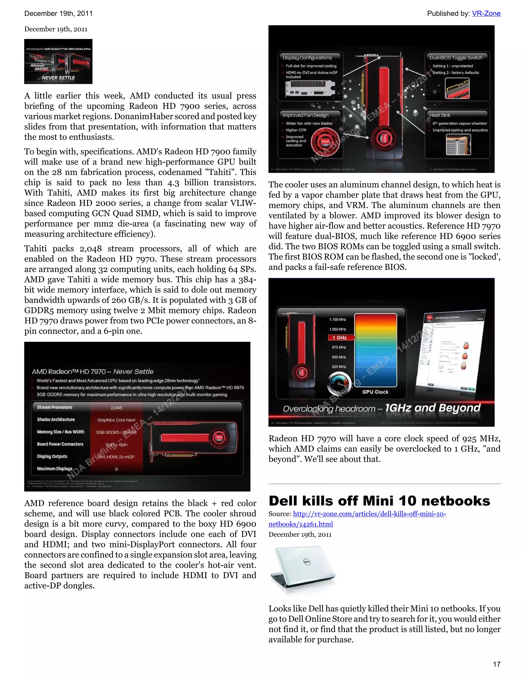 December 19th, 2011                                                                                                    Published by: VR-Zone

December 19th, 2011




A little earlier this week, AMD conducted its usual press
briefing of the upcoming Radeon HD 7900 series, across
various market regions. DonanimHaber scored and posted key
slides from that presentation, with information that matters
the most to enthusiasts.
To begin with, specifications. AMD's Radeon HD 7900 family
will make use of a brand new high-performance GPU built
on the 28 nm fabrication process, codenamed "Tahiti". This
chip is said to pack no less than 4.3 billion transistors.         The cooler uses an aluminum channel design, to which heat is
With Tahiti, AMD makes its first big architecture change           fed by a vapor chamber plate that draws heat from the GPU,
since Radeon HD 2000 series, a change from scalar VLIW-            memory chips, and VRM. The aluminum channels are then
based computing GCN Quad SIMD, which is said to improve            ventilated by a blower. AMD improved its blower design to
performance per mm2 die-area (a fascinating new way of             have higher air-flow and better acoustics. Reference HD 7970
measuring architecture efficiency).                                will feature dual-BIOS, much like reference HD 6900 series
Tahiti packs 2,048 stream processors, all of which are             did. The two BIOS ROMs can be toggled using a small switch.
enabled on the Radeon HD 7970. These stream processors             The first BIOS ROM can be flashed, the second one is "locked',
are arranged along 32 computing units, each holding 64 SPs.        and packs a fail-safe reference BIOS.
AMD gave Tahiti a wide memory bus. This chip has a 384-
bit wide memory interface, which is said to dole out memory
bandwidth upwards of 260 GB/s. It is populated with 3 GB of
GDDR5 memory using twelve 2 Mbit memory chips. Radeon
HD 7970 draws power from two PCIe power connectors, an 8-
pin connector, and a 6-pin one.




                                                                   Radeon HD 7970 will have a core clock speed of 925 MHz,
                                                                   which AMD claims can easily be overclocked to 1 GHz, "and
                                                                   beyond". We'll see about that.




AMD reference board design retains the black + red color           Dell kills off Mini 10 netbooks
scheme, and will use black colored PCB. The cooler shroud          Source: http://vr-zone.com/articles/dell-kills-off-mini-10-
design is a bit more curvy, compared to the boxy HD 6900           netbooks/14261.html
board design. Display connectors include one each of DVI           December 19th, 2011
and HDMI; and two mini-DisplayPort connectors. All four
connectors are confined to a single expansion slot area, leaving
the second slot area dedicated to the cooler's hot-air vent.
Board partners are required to include HDMI to DVI and
active-DP dongles.

                                                                   Looks like Dell has quietly killed their Mini 10 netbooks. If you
                                                                   go to Dell Online Store and try to search for it, you would either
                                                                   not find it, or find that the product is still listed, but no longer
                                                                   available for purchase.

                                                                                                                                         17
 