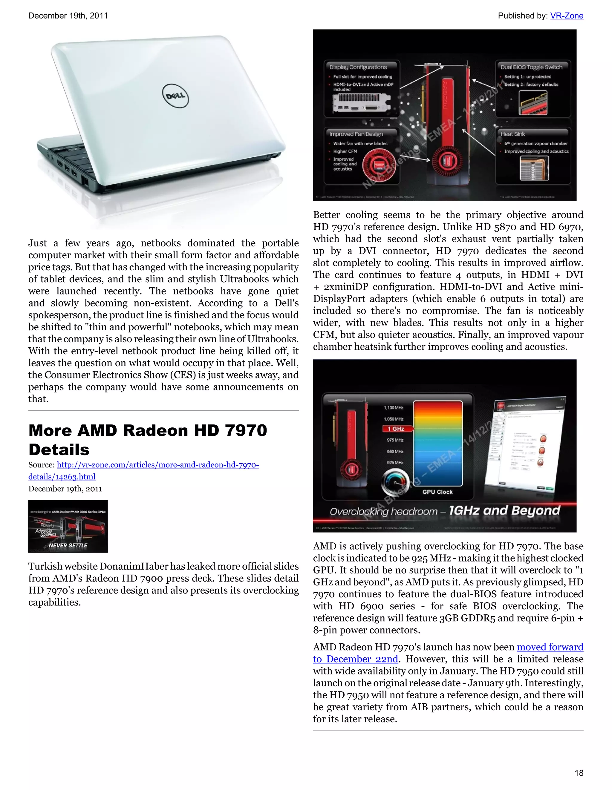 December 19th, 2011                                                                                            Published by: VR-Zone




                                                                   Better cooling seems to be the primary objective around
                                                                   HD 7970's reference design. Unlike HD 5870 and HD 6970,
Just a few years ago, netbooks dominated the portable              which had the second slot's exhaust vent partially taken
computer market with their small form factor and affordable        up by a DVI connector, HD 7970 dedicates the second
price tags. But that has changed with the increasing popularity    slot completely to cooling. This results in improved airflow.
of tablet devices, and the slim and stylish Ultrabooks which       The card continues to feature 4 outputs, in HDMI + DVI
were launched recently. The netbooks have gone quiet               + 2xminiDP configuration. HDMI-to-DVI and Active mini-
and slowly becoming non-existent. According to a Dell's            DisplayPort adapters (which enable 6 outputs in total) are
spokesperson, the product line is finished and the focus would     included so there's no compromise. The fan is noticeably
be shifted to "thin and powerful" notebooks, which may mean        wider, with new blades. This results not only in a higher
that the company is also releasing their own line of Ultrabooks.   CFM, but also quieter acoustics. Finally, an improved vapour
With the entry-level netbook product line being killed off, it     chamber heatsink further improves cooling and acoustics.
leaves the question on what would occupy in that place. Well,
the Consumer Electronics Show (CES) is just weeks away, and
perhaps the company would have some announcements on
that.


More AMD Radeon HD 7970
Details
Source: http://vr-zone.com/articles/more-amd-radeon-hd-7970-
details/14263.html
December 19th, 2011




                                                                   AMD is actively pushing overclocking for HD 7970. The base
                                                                   clock is indicated to be 925 MHz - making it the highest clocked
Turkish website DonanimHaber has leaked more official slides       GPU. It should be no surprise then that it will overclock to "1
from AMD's Radeon HD 7900 press deck. These slides detail          GHz and beyond", as AMD puts it. As previously glimpsed, HD
HD 7970's reference design and also presents its overclocking      7970 continues to feature the dual-BIOS feature introduced
capabilities.                                                      with HD 6900 series - for safe BIOS overclocking. The
                                                                   reference design will feature 3GB GDDR5 and require 6-pin +
                                                                   8-pin power connectors.
                                                                   AMD Radeon HD 7970's launch has now been moved forward
                                                                   to December 22nd. However, this will be a limited release
                                                                   with wide availability only in January. The HD 7950 could still
                                                                   launch on the original release date - January 9th. Interestingly,
                                                                   the HD 7950 will not feature a reference design, and there will
                                                                   be great variety from AIB partners, which could be a reason
                                                                   for its later release.




                                                                                                                                 18
 