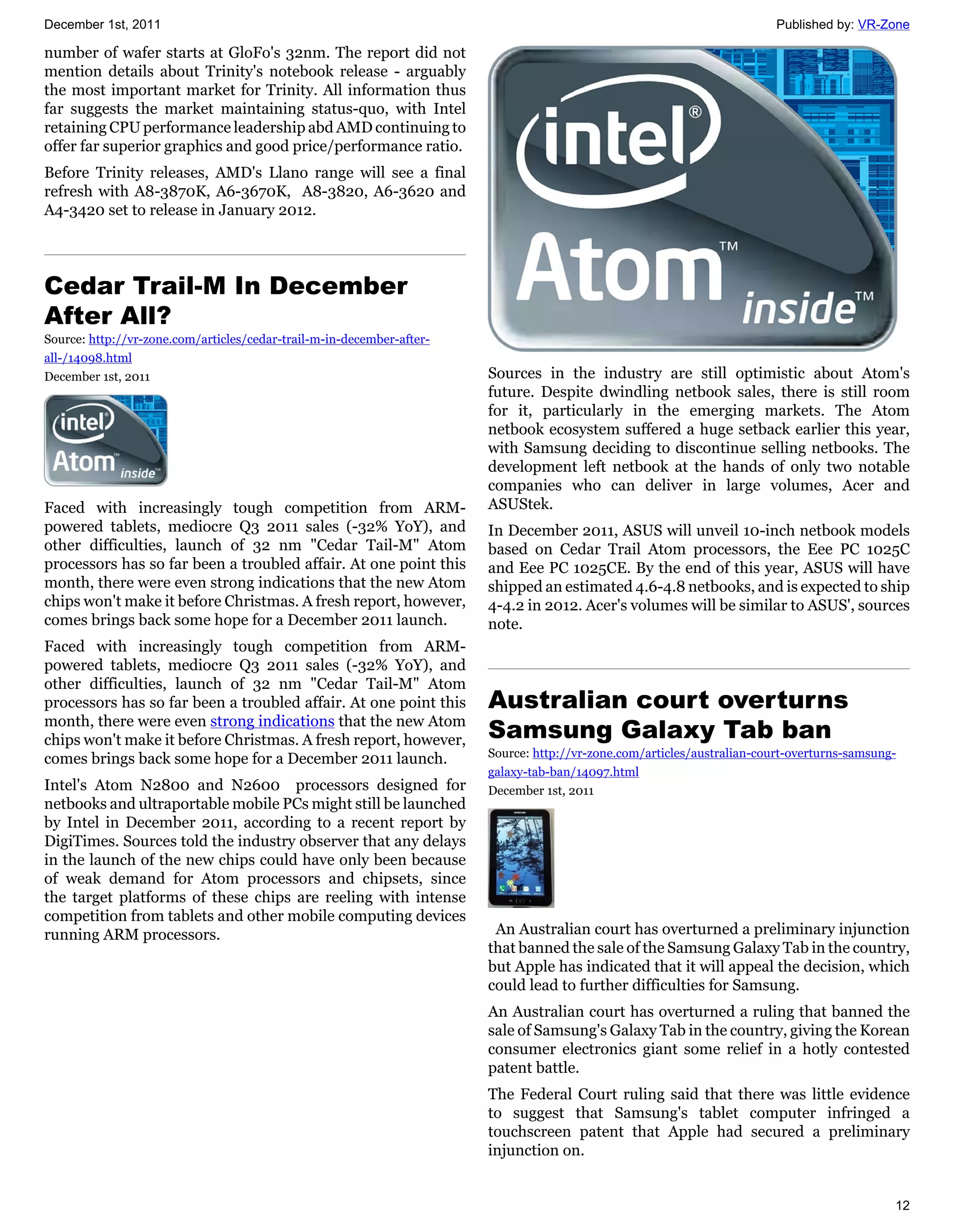December 1st, 2011                                                                                                       Published by: VR-Zone

number of wafer starts at GloFo's 32nm. The report did not
mention details about Trinity's notebook release - arguably
the most important market for Trinity. All information thus
far suggests the market maintaining status-quo, with Intel
retaining CPU performance leadership abd AMD continuing to
offer far superior graphics and good price/performance ratio.
Before Trinity releases, AMD's Llano range will see a final
refresh with A8-3870K, A6-3670K, A8-3820, A6-3620 and
A4-3420 set to release in January 2012.




Cedar Trail-M In December
After All?
Source: http://vr-zone.com/articles/cedar-trail-m-in-december-after-
all-/14098.html
December 1st, 2011                                                     Sources in the industry are still optimistic about Atom's
                                                                       future. Despite dwindling netbook sales, there is still room
                                                                       for it, particularly in the emerging markets. The Atom
                                                                       netbook ecosystem suffered a huge setback earlier this year,
                                                                       with Samsung deciding to discontinue selling netbooks. The
                                                                       development left netbook at the hands of only two notable
                                                                       companies who can deliver in large volumes, Acer and
Faced with increasingly tough competition from ARM-                    ASUStek.
powered tablets, mediocre Q3 2011 sales (-32% YoY), and                In December 2011, ASUS will unveil 10-inch netbook models
other difficulties, launch of 32 nm "Cedar Tail-M" Atom                based on Cedar Trail Atom processors, the Eee PC 1025C
processors has so far been a troubled affair. At one point this        and Eee PC 1025CE. By the end of this year, ASUS will have
month, there were even strong indications that the new Atom            shipped an estimated 4.6-4.8 netbooks, and is expected to ship
chips won't make it before Christmas. A fresh report, however,         4-4.2 in 2012. Acer's volumes will be similar to ASUS', sources
comes brings back some hope for a December 2011 launch.                note.
Faced with increasingly tough competition from ARM-
powered tablets, mediocre Q3 2011 sales (-32% YoY), and
other difficulties, launch of 32 nm "Cedar Tail-M" Atom
processors has so far been a troubled affair. At one point this        Australian court overturns
month, there were even strong indications that the new Atom
chips won't make it before Christmas. A fresh report, however,         Samsung Galaxy Tab ban
                                                                       Source: http://vr-zone.com/articles/australian-court-overturns-samsung-
comes brings back some hope for a December 2011 launch.
                                                                       galaxy-tab-ban/14097.html
Intel's Atom N2800 and N2600 processors designed for                   December 1st, 2011
netbooks and ultraportable mobile PCs might still be launched
by Intel in December 2011, according to a recent report by
DigiTimes. Sources told the industry observer that any delays
in the launch of the new chips could have only been because
of weak demand for Atom processors and chipsets, since
the target platforms of these chips are reeling with intense
competition from tablets and other mobile computing devices
running ARM processors.                                                 An Australian court has overturned a preliminary injunction
                                                                       that banned the sale of the Samsung Galaxy Tab in the country,
                                                                       but Apple has indicated that it will appeal the decision, which
                                                                       could lead to further difficulties for Samsung.
                                                                       An Australian court has overturned a ruling that banned the
                                                                       sale of Samsung's Galaxy Tab in the country, giving the Korean
                                                                       consumer electronics giant some relief in a hotly contested
                                                                       patent battle.
                                                                       The Federal Court ruling said that there was little evidence
                                                                       to suggest that Samsung's tablet computer infringed a
                                                                       touchscreen patent that Apple had secured a preliminary
                                                                       injunction on.


                                                                                                                                             12
 