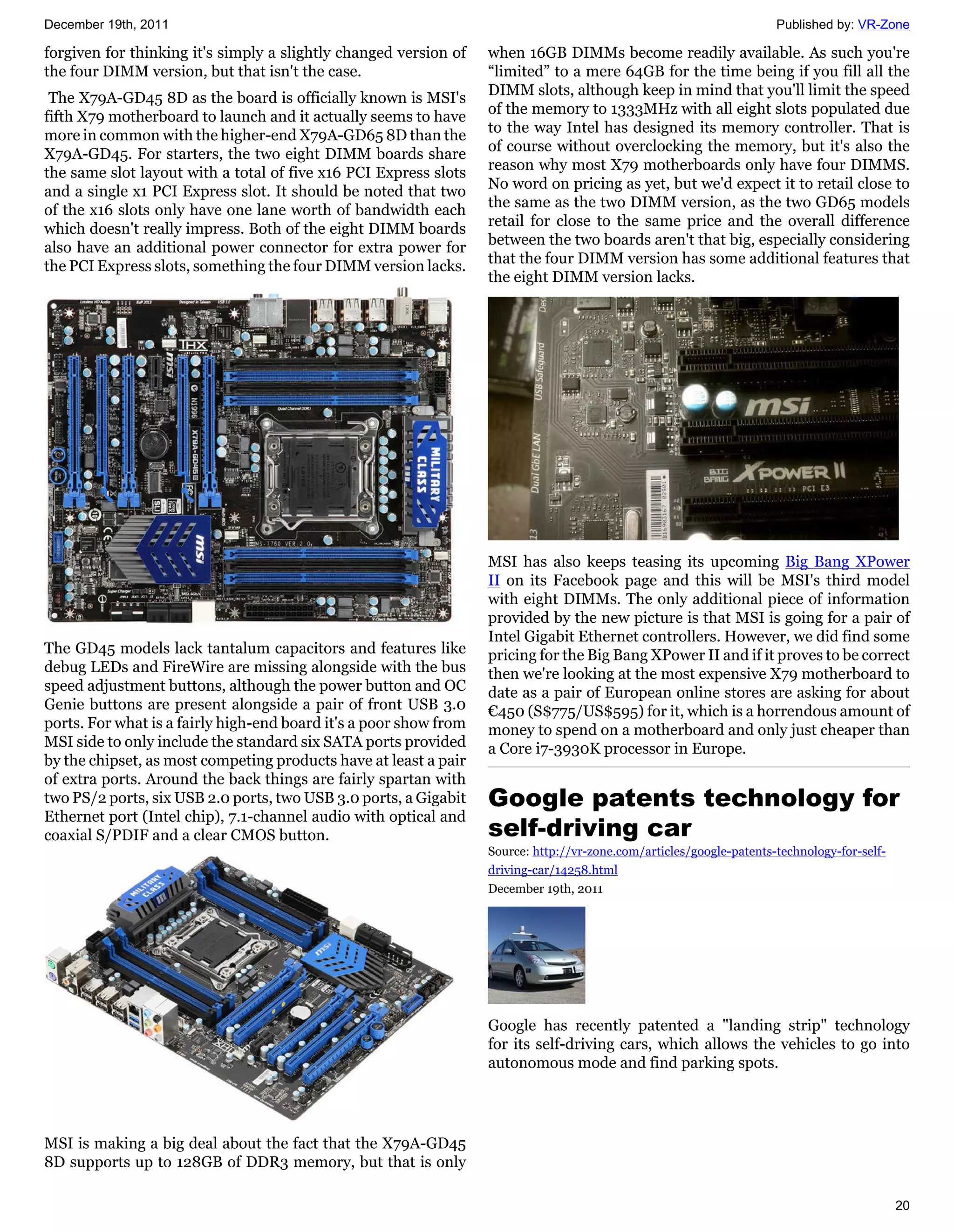 December 19th, 2011                                                                                                   Published by: VR-Zone

forgiven for thinking it's simply a slightly changed version of    when 16GB DIMMs become readily available. As such you're
the four DIMM version, but that isn't the case.                    “limited” to a mere 64GB for the time being if you fill all the
                                                                   DIMM slots, although keep in mind that you'll limit the speed
 The X79A-GD45 8D as the board is officially known is MSI's
                                                                   of the memory to 1333MHz with all eight slots populated due
fifth X79 motherboard to launch and it actually seems to have
                                                                   to the way Intel has designed its memory controller. That is
more in common with the higher-end X79A-GD65 8D than the
                                                                   of course without overclocking the memory, but it's also the
X79A-GD45. For starters, the two eight DIMM boards share
                                                                   reason why most X79 motherboards only have four DIMMS.
the same slot layout with a total of five x16 PCI Express slots
                                                                   No word on pricing as yet, but we'd expect it to retail close to
and a single x1 PCI Express slot. It should be noted that two
                                                                   the same as the two DIMM version, as the two GD65 models
of the x16 slots only have one lane worth of bandwidth each
                                                                   retail for close to the same price and the overall difference
which doesn't really impress. Both of the eight DIMM boards
                                                                   between the two boards aren't that big, especially considering
also have an additional power connector for extra power for
                                                                   that the four DIMM version has some additional features that
the PCI Express slots, something the four DIMM version lacks.
                                                                   the eight DIMM version lacks.




                                                                   MSI has also keeps teasing its upcoming Big Bang XPower
                                                                   II on its Facebook page and this will be MSI's third model
                                                                   with eight DIMMs. The only additional piece of information
                                                                   provided by the new picture is that MSI is going for a pair of
                                                                   Intel Gigabit Ethernet controllers. However, we did find some
The GD45 models lack tantalum capacitors and features like         pricing for the Big Bang XPower II and if it proves to be correct
debug LEDs and FireWire are missing alongside with the bus         then we're looking at the most expensive X79 motherboard to
speed adjustment buttons, although the power button and OC         date as a pair of European online stores are asking for about
Genie buttons are present alongside a pair of front USB 3.0        €450 (S$775/US$595) for it, which is a horrendous amount of
ports. For what is a fairly high-end board it's a poor show from   money to spend on a motherboard and only just cheaper than
MSI side to only include the standard six SATA ports provided      a Core i7-3930K processor in Europe.
by the chipset, as most competing products have at least a pair
of extra ports. Around the back things are fairly spartan with
two PS/2 ports, six USB 2.0 ports, two USB 3.0 ports, a Gigabit    Google patents technology for
Ethernet port (Intel chip), 7.1-channel audio with optical and
coaxial S/PDIF and a clear CMOS button.                            self-driving car
                                                                   Source: http://vr-zone.com/articles/google-patents-technology-for-self-
                                                                   driving-car/14258.html
                                                                   December 19th, 2011




                                                                   Google has recently patented a "landing strip" technology
                                                                   for its self-driving cars, which allows the vehicles to go into
                                                                   autonomous mode and find parking spots.




MSI is making a big deal about the fact that the X79A-GD45
8D supports up to 128GB of DDR3 memory, but that is only

                                                                                                                                             20
 