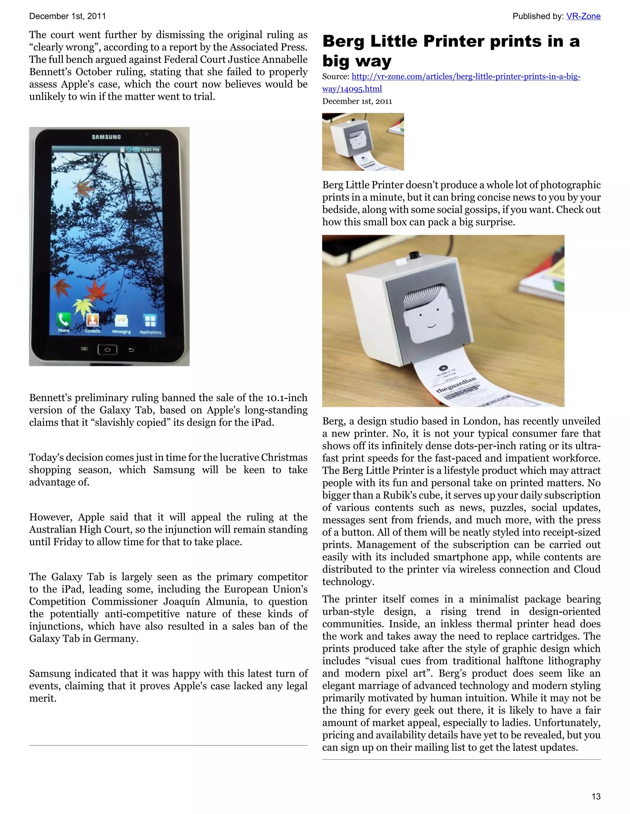 December 1st, 2011                                                                                                     Published by: VR-Zone

The court went further by dismissing the original ruling as
“clearly wrong”, according to a report by the Associated Press.   Berg Little Printer prints in a
The full bench argued against Federal Court Justice Annabelle     big way
Bennett's October ruling, stating that she failed to properly     Source: http://vr-zone.com/articles/berg-little-printer-prints-in-a-big-
assess Apple's case, which the court now believes would be        way/14095.html
unlikely to win if the matter went to trial.                      December 1st, 2011




                                                                  Berg Little Printer doesn't produce a whole lot of photographic
                                                                  prints in a minute, but it can bring concise news to you by your
                                                                  bedside, along with some social gossips, if you want. Check out
                                                                  how this small box can pack a big surprise.




Bennett's preliminary ruling banned the sale of the 10.1-inch
version of the Galaxy Tab, based on Apple's long-standing
claims that it “slavishly copied” its design for the iPad.        Berg, a design studio based in London, has recently unveiled
                                                                  a new printer. No, it is not your typical consumer fare that
                                                                  shows off its infinitely dense dots-per-inch rating or its ultra-
Today's decision comes just in time for the lucrative Christmas   fast print speeds for the fast-paced and impatient workforce.
shopping season, which Samsung will be keen to take               The Berg Little Printer is a lifestyle product which may attract
advantage of.                                                     people with its fun and personal take on printed matters. No
                                                                  bigger than a Rubik's cube, it serves up your daily subscription
                                                                  of various contents such as news, puzzles, social updates,
However, Apple said that it will appeal the ruling at the         messages sent from friends, and much more, with the press
Australian High Court, so the injunction will remain standing     of a button. All of them will be neatly styled into receipt-sized
until Friday to allow time for that to take place.                prints. Management of the subscription can be carried out
                                                                  easily with its included smartphone app, while contents are
                                                                  distributed to the printer via wireless connection and Cloud
The Galaxy Tab is largely seen as the primary competitor          technology.
to the iPad, leading some, including the European Union's
Competition Commissioner Joaquín Almunia, to question             The printer itself comes in a minimalist package bearing
the potentially anti-competitive nature of these kinds of         urban-style design, a rising trend in design-oriented
injunctions, which have also resulted in a sales ban of the       communities. Inside, an inkless thermal printer head does
Galaxy Tab in Germany.                                            the work and takes away the need to replace cartridges. The
                                                                  prints produced take after the style of graphic design which
                                                                  includes “visual cues from traditional halftone lithography
Samsung indicated that it was happy with this latest turn of      and modern pixel art”. Berg’s product does seem like an
events, claiming that it proves Apple's case lacked any legal     elegant marriage of advanced technology and modern styling
merit.                                                            primarily motivated by human intuition. While it may not be
                                                                  the thing for every geek out there, it is likely to have a fair
                                                                  amount of market appeal, especially to ladies. Unfortunately,
                                                                  pricing and availability details have yet to be revealed, but you
                                                                  can sign up on their mailing list to get the latest updates.



                                                                                                                                             13
 