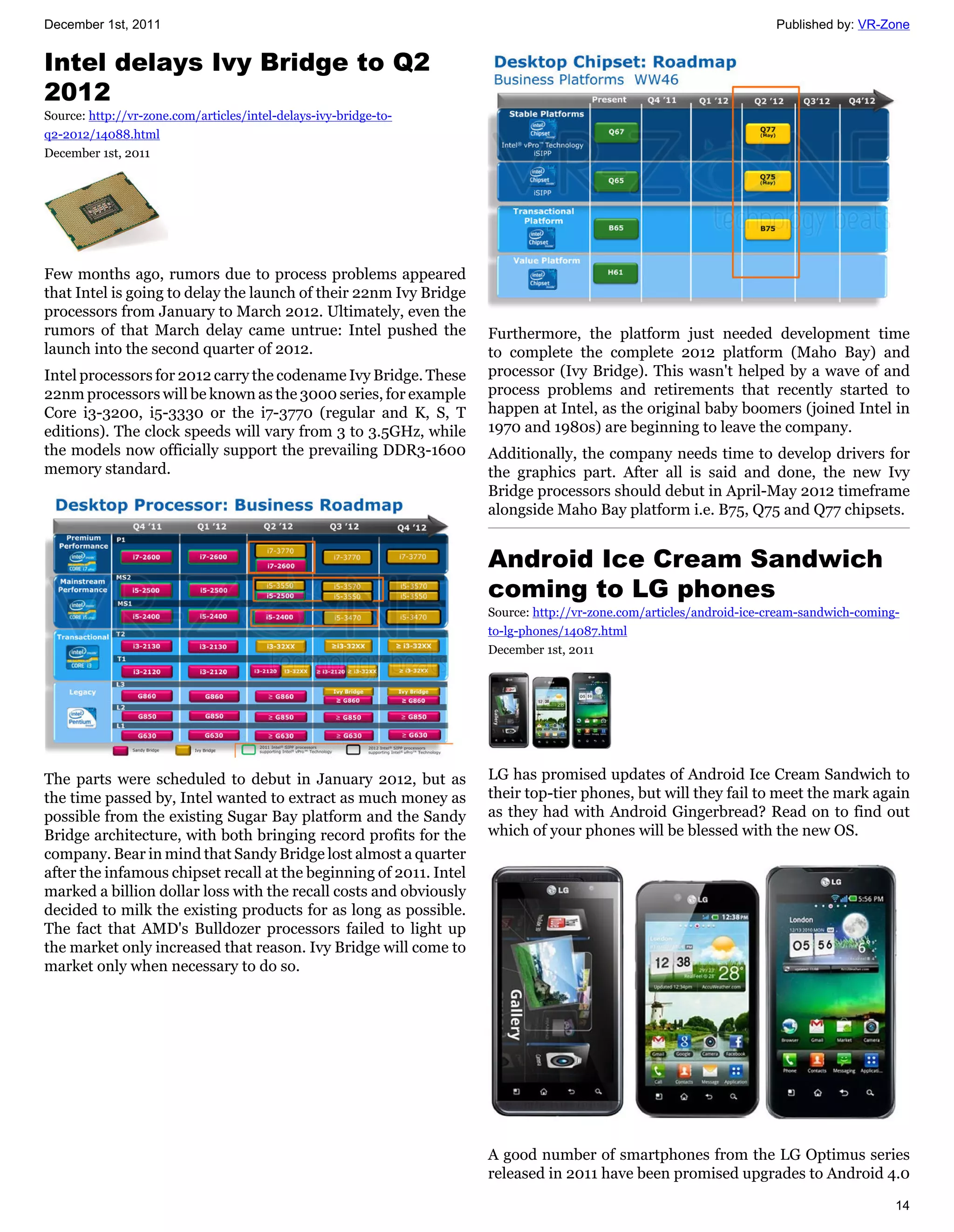 December 1st, 2011                                                                                                   Published by: VR-Zone


Intel delays Ivy Bridge to Q2
2012
Source: http://vr-zone.com/articles/intel-delays-ivy-bridge-to-
q2-2012/14088.html
December 1st, 2011




Few months ago, rumors due to process problems appeared
that Intel is going to delay the launch of their 22nm Ivy Bridge
processors from January to March 2012. Ultimately, even the
rumors of that March delay came untrue: Intel pushed the            Furthermore, the platform just needed development time
launch into the second quarter of 2012.                             to complete the complete 2012 platform (Maho Bay) and
Intel processors for 2012 carry the codename Ivy Bridge. These      processor (Ivy Bridge). This wasn't helped by a wave of and
22nm processors will be known as the 3000 series, for example       process problems and retirements that recently started to
Core i3-3200, i5-3330 or the i7-3770 (regular and K, S, T           happen at Intel, as the original baby boomers (joined Intel in
editions). The clock speeds will vary from 3 to 3.5GHz, while       1970 and 1980s) are beginning to leave the company.
the models now officially support the prevailing DDR3-1600          Additionally, the company needs time to develop drivers for
memory standard.                                                    the graphics part. After all is said and done, the new Ivy
                                                                    Bridge processors should debut in April-May 2012 timeframe
                                                                    alongside Maho Bay platform i.e. B75, Q75 and Q77 chipsets.


                                                                    Android Ice Cream Sandwich
                                                                    coming to LG phones
                                                                    Source: http://vr-zone.com/articles/android-ice-cream-sandwich-coming-
                                                                    to-lg-phones/14087.html
                                                                    December 1st, 2011




The parts were scheduled to debut in January 2012, but as           LG has promised updates of Android Ice Cream Sandwich to
the time passed by, Intel wanted to extract as much money as        their top-tier phones, but will they fail to meet the mark again
possible from the existing Sugar Bay platform and the Sandy         as they had with Android Gingerbread? Read on to find out
Bridge architecture, with both bringing record profits for the      which of your phones will be blessed with the new OS.
company. Bear in mind that Sandy Bridge lost almost a quarter
after the infamous chipset recall at the beginning of 2011. Intel
marked a billion dollar loss with the recall costs and obviously
decided to milk the existing products for as long as possible.
The fact that AMD's Bulldozer processors failed to light up
the market only increased that reason. Ivy Bridge will come to
market only when necessary to do so.




                                                                    A good number of smartphones from the LG Optimus series
                                                                    released in 2011 have been promised upgrades to Android 4.0

                                                                                                                                         14
 
