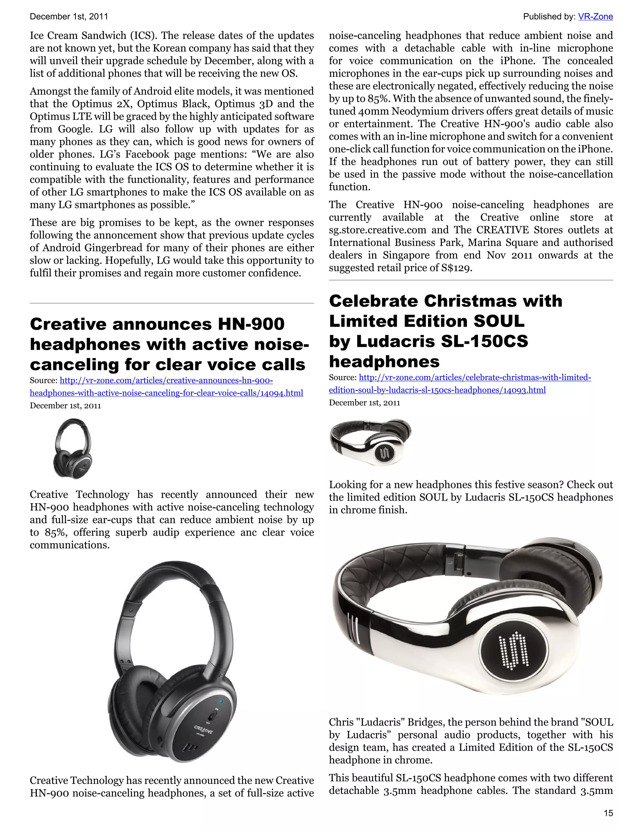 December 1st, 2011                                                                                                           Published by: VR-Zone

Ice Cream Sandwich (ICS). The release dates of the updates                noise-canceling headphones that reduce ambient noise and
are not known yet, but the Korean company has said that they              comes with a detachable cable with in-line microphone
will unveil their upgrade schedule by December, along with a              for voice communication on the iPhone. The concealed
list of additional phones that will be receiving the new OS.              microphones in the ear-cups pick up surrounding noises and
                                                                          these are electronically negated, effectively reducing the noise
Amongst the family of Android elite models, it was mentioned
                                                                          by up to 85%. With the absence of unwanted sound, the finely-
that the Optimus 2X, Optimus Black, Optimus 3D and the
                                                                          tuned 40mm Neodymium drivers offers great details of music
Optimus LTE will be graced by the highly anticipated software
                                                                          or entertainment. The Creative HN-900's audio cable also
from Google. LG will also follow up with updates for as
                                                                          comes with an in-line microphone and switch for a convenient
many phones as they can, which is good news for owners of
                                                                          one-click call function for voice communication on the iPhone.
older phones. LG’s Facebook page mentions: “We are also
                                                                          If the headphones run out of battery power, they can still
continuing to evaluate the ICS OS to determine whether it is
                                                                          be used in the passive mode without the noise-cancellation
compatible with the functionality, features and performance
                                                                          function.
of other LG smartphones to make the ICS OS available on as
many LG smartphones as possible.”                                         The Creative HN-900 noise-canceling headphones are
                                                                          currently available at the Creative online store at
These are big promises to be kept, as the owner responses
                                                                          sg.store.creative.com and The CREATIVE Stores outlets at
following the annoncement show that previous update cycles
                                                                          International Business Park, Marina Square and authorised
of Android Gingerbread for many of their phones are either
                                                                          dealers in Singapore from end Nov 2011 onwards at the
slow or lacking. Hopefully, LG would take this opportunity to
                                                                          suggested retail price of S$129.
fulfil their promises and regain more customer confidence.

                                                                          Celebrate Christmas with
Creative announces HN-900                                                 Limited Edition SOUL
headphones with active noise-                                             by Ludacris SL-150CS
canceling for clear voice calls                                           headphones
Source: http://vr-zone.com/articles/creative-announces-hn-900-            Source: http://vr-zone.com/articles/celebrate-christmas-with-limited-
headphones-with-active-noise-canceling-for-clear-voice-calls/14094.html   edition-soul-by-ludacris-sl-150cs-headphones/14093.html
December 1st, 2011                                                        December 1st, 2011




                                                                          Looking for a new headphones this festive season? Check out
Creative Technology has recently announced their new                      the limited edition SOUL by Ludacris SL-150CS headphones
HN-900 headphones with active noise-canceling technology                  in chrome finish.
and full-size ear-cups that can reduce ambient noise by up
to 85%, offering superb audip experience anc clear voice
communications.




                                                                          Chris "Ludacris" Bridges, the person behind the brand "SOUL
                                                                          by Ludacris" personal audio products, together with his
                                                                          design team, has created a Limited Edition of the SL-150CS
                                                                          headphone in chrome.
Creative Technology has recently announced the new Creative               This beautiful SL-150CS headphone comes with two different
HN-900 noise-canceling headphones, a set of full-size active              detachable 3.5mm headphone cables. The standard 3.5mm

                                                                                                                                                  15
 