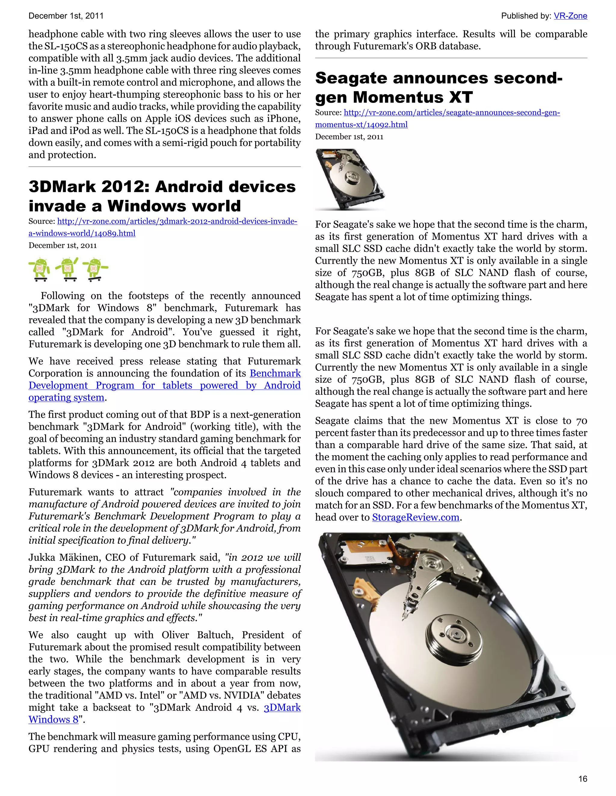 December 1st, 2011                                                                                                         Published by: VR-Zone

headphone cable with two ring sleeves allows the user to use              the primary graphics interface. Results will be comparable
the SL-150CS as a stereophonic headphone for audio playback,              through Futuremark's ORB database.
compatible with all 3.5mm jack audio devices. The additional
in-line 3.5mm headphone cable with three ring sleeves comes
with a built-in remote control and microphone, and allows the             Seagate announces second-
user to enjoy heart-thumping stereophonic bass to his or her
favorite music and audio tracks, while providing the capability
                                                                          gen Momentus XT
                                                                          Source: http://vr-zone.com/articles/seagate-announces-second-gen-
to answer phone calls on Apple iOS devices such as iPhone,
                                                                          momentus-xt/14092.html
iPad and iPod as well. The SL-150CS is a headphone that folds
                                                                          December 1st, 2011
down easily, and comes with a semi-rigid pouch for portability
and protection.


3DMark 2012: Android devices
invade a Windows world
Source: http://vr-zone.com/articles/3dmark-2012-android-devices-invade-   For Seagate's sake we hope that the second time is the charm,
a-windows-world/14089.html                                                as its first generation of Momentus XT hard drives with a
December 1st, 2011                                                        small SLC SSD cache didn't exactly take the world by storm.
                                                                          Currently the new Momentus XT is only available in a single
                                                                          size of 750GB, plus 8GB of SLC NAND flash of course,
                                                                          although the real change is actually the software part and here
   Following on the footsteps of the recently announced                   Seagate has spent a lot of time optimizing things.
"3DMark for Windows 8" benchmark, Futuremark has
revealed that the company is developing a new 3D benchmark
called "3DMark for Android". You've guessed it right,                     For Seagate's sake we hope that the second time is the charm,
Futuremark is developing one 3D benchmark to rule them all.               as its first generation of Momentus XT hard drives with a
                                                                          small SLC SSD cache didn't exactly take the world by storm.
We have received press release stating that Futuremark
                                                                          Currently the new Momentus XT is only available in a single
Corporation is announcing the foundation of its Benchmark
                                                                          size of 750GB, plus 8GB of SLC NAND flash of course,
Development Program for tablets powered by Android
                                                                          although the real change is actually the software part and here
operating system.
                                                                          Seagate has spent a lot of time optimizing things.
The first product coming out of that BDP is a next-generation
                                                                          Seagate claims that the new Momentus XT is close to 70
benchmark "3DMark for Android" (working title), with the
                                                                          percent faster than its predecessor and up to three times faster
goal of becoming an industry standard gaming benchmark for
                                                                          than a comparable hard drive of the same size. That said, at
tablets. With this announcement, its official that the targeted
                                                                          the moment the caching only applies to read performance and
platforms for 3DMark 2012 are both Android 4 tablets and
                                                                          even in this case only under ideal scenarios where the SSD part
Windows 8 devices - an interesting prospect.
                                                                          of the drive has a chance to cache the data. Even so it's no
Futuremark wants to attract "companies involved in the                    slouch compared to other mechanical drives, although it's no
manufacture of Android powered devices are invited to join                match for an SSD. For a few benchmarks of the Momentus XT,
Futuremark's Benchmark Development Program to play a                      head over to StorageReview.com.
critical role in the development of 3DMark for Android, from
initial specification to final delivery."
Jukka Mäkinen, CEO of Futuremark said, "in 2012 we will
bring 3DMark to the Android platform with a professional
grade benchmark that can be trusted by manufacturers,
suppliers and vendors to provide the definitive measure of
gaming performance on Android while showcasing the very
best in real-time graphics and effects."
We also caught up with Oliver Baltuch, President of
Futuremark about the promised result compatibility between
the two. While the benchmark development is in very
early stages, the company wants to have comparable results
between the two platforms and in about a year from now,
the traditional "AMD vs. Intel" or "AMD vs. NVIDIA" debates
might take a backseat to "3DMark Android 4 vs. 3DMark
Windows 8".
The benchmark will measure gaming performance using CPU,
GPU rendering and physics tests, using OpenGL ES API as

                                                                                                                                              16
 