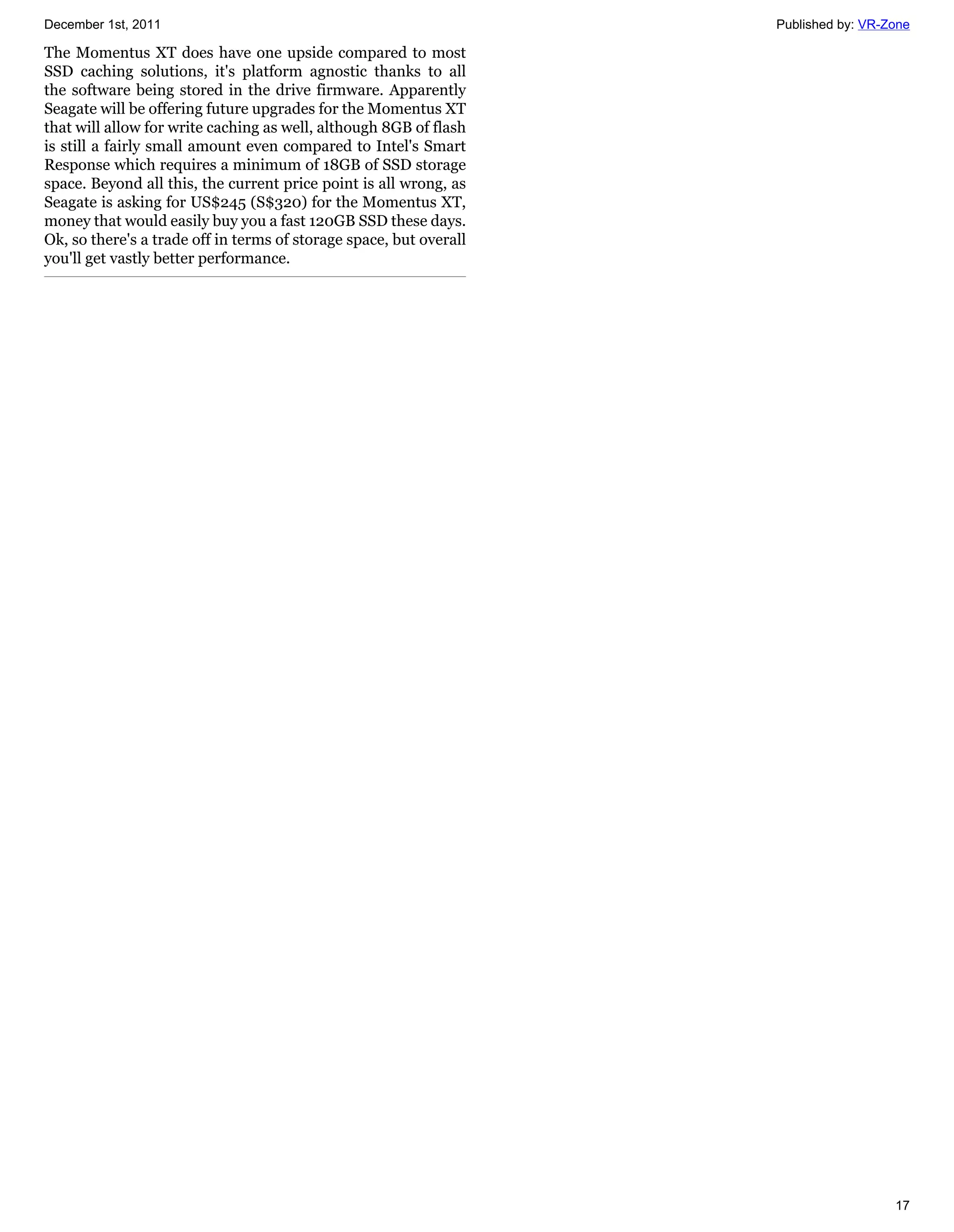 December 1st, 2011                                                  Published by: VR-Zone

The Momentus XT does have one upside compared to most
SSD caching solutions, it's platform agnostic thanks to all
the software being stored in the drive firmware. Apparently
Seagate will be offering future upgrades for the Momentus XT
that will allow for write caching as well, although 8GB of flash
is still a fairly small amount even compared to Intel's Smart
Response which requires a minimum of 18GB of SSD storage
space. Beyond all this, the current price point is all wrong, as
Seagate is asking for US$245 (S$320) for the Momentus XT,
money that would easily buy you a fast 120GB SSD these days.
Ok, so there's a trade off in terms of storage space, but overall
you'll get vastly better performance.




                                                                                      17
 