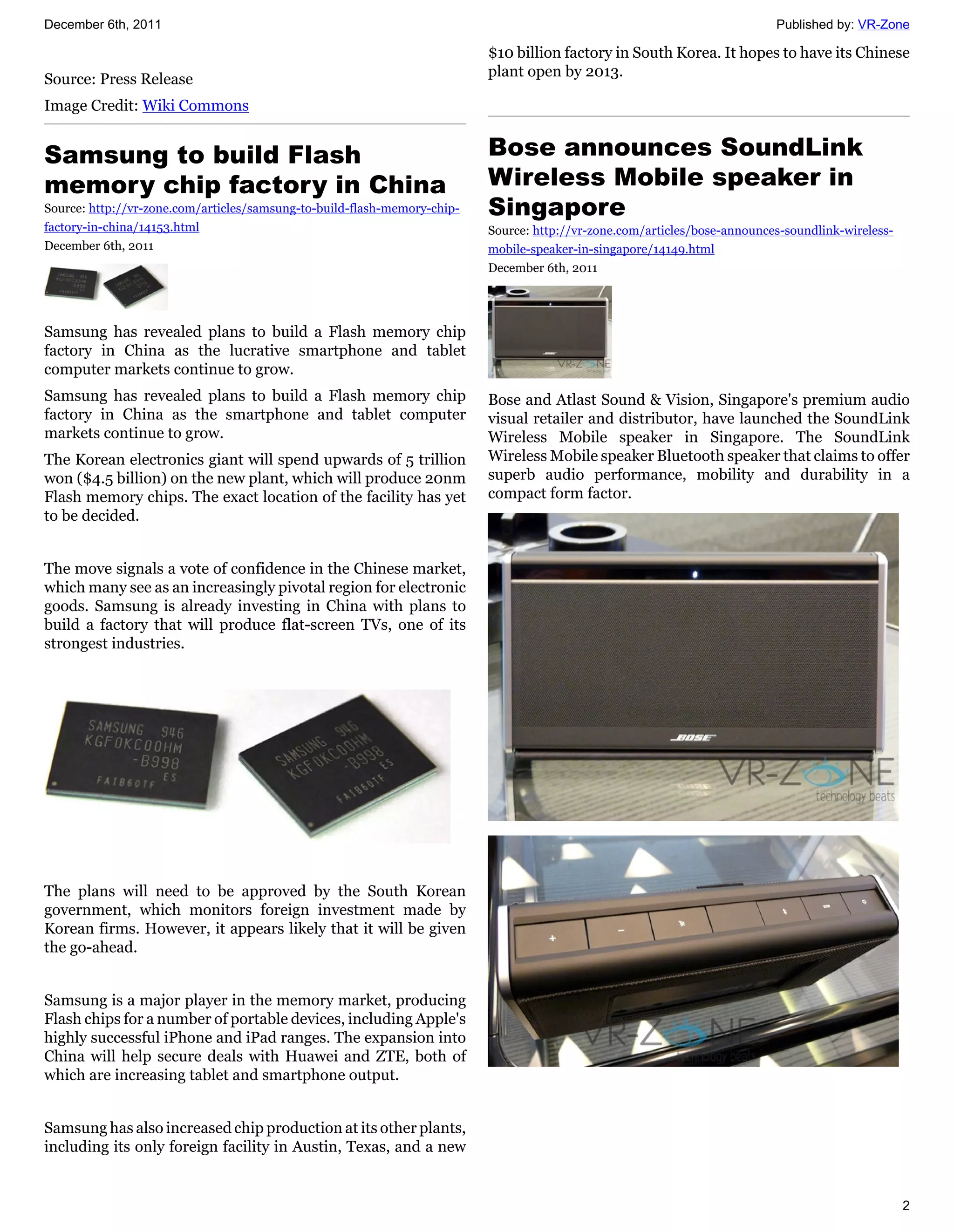 December 6th, 2011                                                                                                         Published by: VR-Zone

                                                                          $10 billion factory in South Korea. It hopes to have its Chinese
                                                                          plant open by 2013.
Source: Press Release
Image Credit: Wiki Commons


Samsung to build Flash                                                    Bose announces SoundLink
memory chip factory in China                                              Wireless Mobile speaker in
Source: http://vr-zone.com/articles/samsung-to-build-flash-memory-chip-   Singapore
factory-in-china/14153.html                                               Source: http://vr-zone.com/articles/bose-announces-soundlink-wireless-
December 6th, 2011                                                        mobile-speaker-in-singapore/14149.html
                                                                          December 6th, 2011




Samsung has revealed plans to build a Flash memory chip
factory in China as the lucrative smartphone and tablet
computer markets continue to grow.
Samsung has revealed plans to build a Flash memory chip                   Bose and Atlast Sound & Vision, Singapore's premium audio
factory in China as the smartphone and tablet computer                    visual retailer and distributor, have launched the SoundLink
markets continue to grow.                                                 Wireless Mobile speaker in Singapore. The SoundLink
The Korean electronics giant will spend upwards of 5 trillion             Wireless Mobile speaker Bluetooth speaker that claims to offer
won ($4.5 billion) on the new plant, which will produce 20nm              superb audio performance, mobility and durability in a
Flash memory chips. The exact location of the facility has yet            compact form factor.
to be decided.


The move signals a vote of confidence in the Chinese market,
which many see as an increasingly pivotal region for electronic
goods. Samsung is already investing in China with plans to
build a factory that will produce flat-screen TVs, one of its
strongest industries.




The plans will need to be approved by the South Korean
government, which monitors foreign investment made by
Korean firms. However, it appears likely that it will be given
the go-ahead.


Samsung is a major player in the memory market, producing
Flash chips for a number of portable devices, including Apple's
highly successful iPhone and iPad ranges. The expansion into
China will help secure deals with Huawei and ZTE, both of
which are increasing tablet and smartphone output.


Samsung has also increased chip production at its other plants,
including its only foreign facility in Austin, Texas, and a new


                                                                                                                                                   2
 