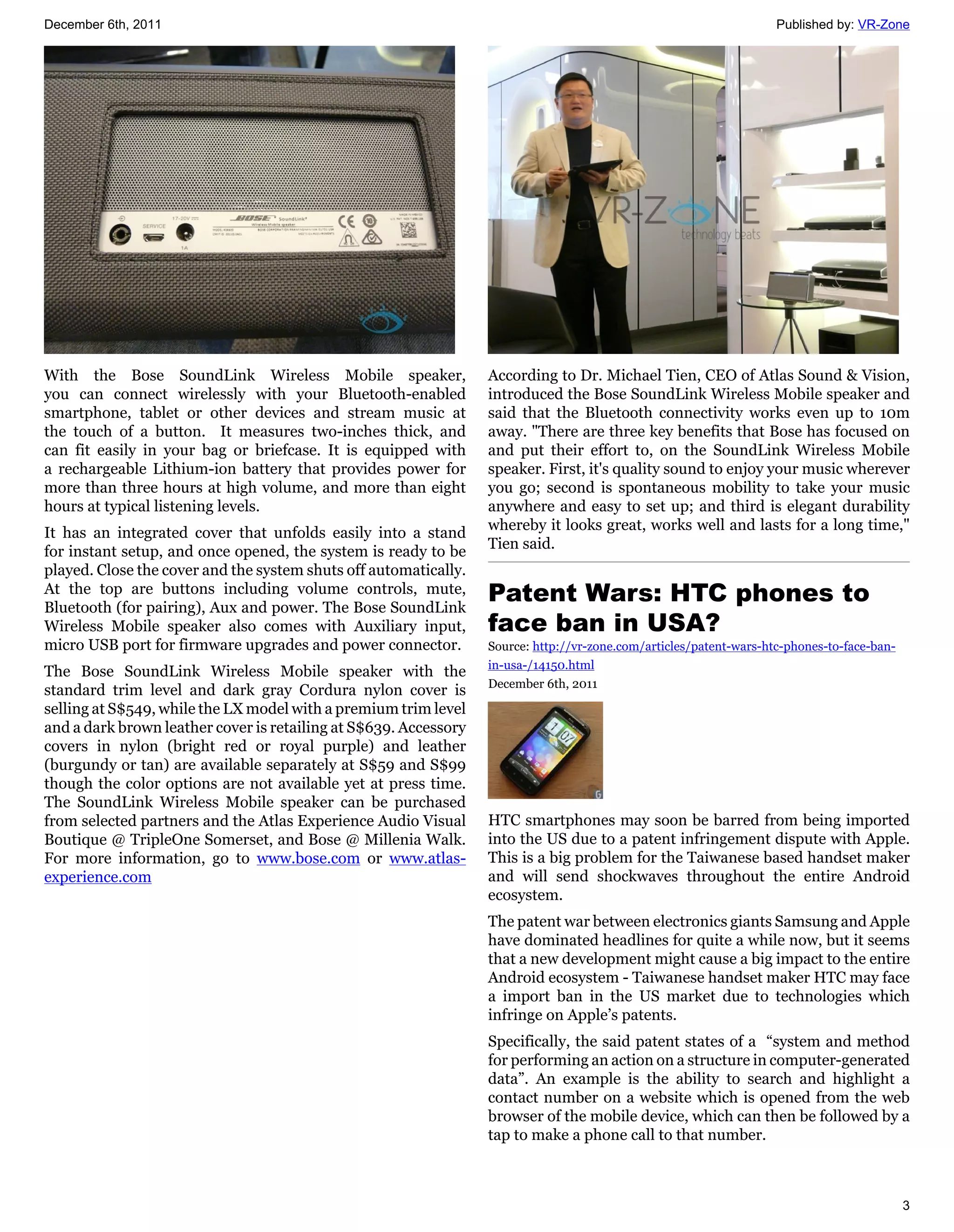 December 6th, 2011                                                                                                  Published by: VR-Zone




With the Bose SoundLink Wireless Mobile speaker,                  According to Dr. Michael Tien, CEO of Atlas Sound & Vision,
you can connect wirelessly with your Bluetooth-enabled            introduced the Bose SoundLink Wireless Mobile speaker and
smartphone, tablet or other devices and stream music at           said that the Bluetooth connectivity works even up to 10m
the touch of a button. It measures two-inches thick, and          away. "There are three key benefits that Bose has focused on
can fit easily in your bag or briefcase. It is equipped with      and put their effort to, on the SoundLink Wireless Mobile
a rechargeable Lithium-ion battery that provides power for        speaker. First, it's quality sound to enjoy your music wherever
more than three hours at high volume, and more than eight         you go; second is spontaneous mobility to take your music
hours at typical listening levels.                                anywhere and easy to set up; and third is elegant durability
                                                                  whereby it looks great, works well and lasts for a long time,"
It has an integrated cover that unfolds easily into a stand
                                                                  Tien said.
for instant setup, and once opened, the system is ready to be
played. Close the cover and the system shuts off automatically.
At the top are buttons including volume controls, mute,
Bluetooth (for pairing), Aux and power. The Bose SoundLink
                                                                  Patent Wars: HTC phones to
Wireless Mobile speaker also comes with Auxiliary input,          face ban in USA?
micro USB port for firmware upgrades and power connector.         Source: http://vr-zone.com/articles/patent-wars-htc-phones-to-face-ban-
                                                                  in-usa-/14150.html
The Bose SoundLink Wireless Mobile speaker with the
                                                                  December 6th, 2011
standard trim level and dark gray Cordura nylon cover is
selling at S$549, while the LX model with a premium trim level
and a dark brown leather cover is retailing at S$639. Accessory
covers in nylon (bright red or royal purple) and leather
(burgundy or tan) are available separately at S$59 and S$99
though the color options are not available yet at press time.
The SoundLink Wireless Mobile speaker can be purchased
from selected partners and the Atlas Experience Audio Visual      HTC smartphones may soon be barred from being imported
Boutique @ TripleOne Somerset, and Bose @ Millenia Walk.          into the US due to a patent infringement dispute with Apple.
For more information, go to www.bose.com or www.atlas-            This is a big problem for the Taiwanese based handset maker
experience.com                                                    and will send shockwaves throughout the entire Android
                                                                  ecosystem.
                                                                  The patent war between electronics giants Samsung and Apple
                                                                  have dominated headlines for quite a while now, but it seems
                                                                  that a new development might cause a big impact to the entire
                                                                  Android ecosystem - Taiwanese handset maker HTC may face
                                                                  a import ban in the US market due to technologies which
                                                                  infringe on Apple’s patents.
                                                                  Specifically, the said patent states of a “system and method
                                                                  for performing an action on a structure in computer-generated
                                                                  data”. An example is the ability to search and highlight a
                                                                  contact number on a website which is opened from the web
                                                                  browser of the mobile device, which can then be followed by a
                                                                  tap to make a phone call to that number.



                                                                                                                                            3
 