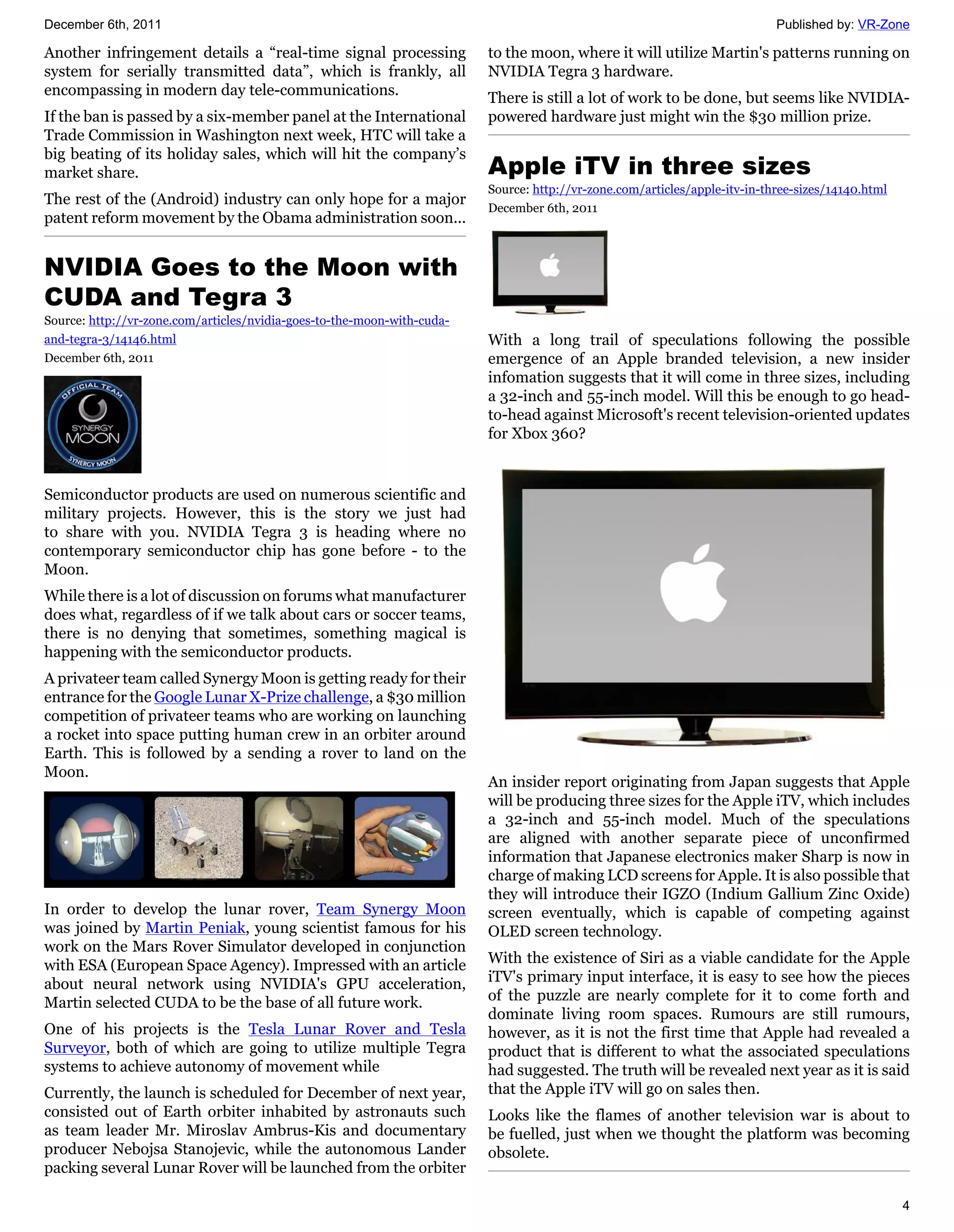 December 6th, 2011                                                                                                          Published by: VR-Zone

Another infringement details a “real-time signal processing              to the moon, where it will utilize Martin's patterns running on
system for serially transmitted data”, which is frankly, all             NVIDIA Tegra 3 hardware.
encompassing in modern day tele-communications.                          There is still a lot of work to be done, but seems like NVIDIA-
If the ban is passed by a six-member panel at the International          powered hardware just might win the $30 million prize.
Trade Commission in Washington next week, HTC will take a
big beating of its holiday sales, which will hit the company’s
market share.                                                            Apple iTV in three sizes
                                                                         Source: http://vr-zone.com/articles/apple-itv-in-three-sizes/14140.html
The rest of the (Android) industry can only hope for a major
                                                                         December 6th, 2011
patent reform movement by the Obama administration soon...


NVIDIA Goes to the Moon with
CUDA and Tegra 3
Source: http://vr-zone.com/articles/nvidia-goes-to-the-moon-with-cuda-
and-tegra-3/14146.html                                                   With a long trail of speculations following the possible
December 6th, 2011                                                       emergence of an Apple branded television, a new insider
                                                                         infomation suggests that it will come in three sizes, including
                                                                         a 32-inch and 55-inch model. Will this be enough to go head-
                                                                         to-head against Microsoft's recent television-oriented updates
                                                                         for Xbox 360?


Semiconductor products are used on numerous scientific and
military projects. However, this is the story we just had
to share with you. NVIDIA Tegra 3 is heading where no
contemporary semiconductor chip has gone before - to the
Moon.
While there is a lot of discussion on forums what manufacturer
does what, regardless of if we talk about cars or soccer teams,
there is no denying that sometimes, something magical is
happening with the semiconductor products.
A privateer team called Synergy Moon is getting ready for their
entrance for the Google Lunar X-Prize challenge, a $30 million
competition of privateer teams who are working on launching
a rocket into space putting human crew in an orbiter around
Earth. This is followed by a sending a rover to land on the
Moon.
                                                                         An insider report originating from Japan suggests that Apple
                                                                         will be producing three sizes for the Apple iTV, which includes
                                                                         a 32-inch and 55-inch model. Much of the speculations
                                                                         are aligned with another separate piece of unconfirmed
                                                                         information that Japanese electronics maker Sharp is now in
                                                                         charge of making LCD screens for Apple. It is also possible that
                                                                         they will introduce their IGZO (Indium Gallium Zinc Oxide)
In order to develop the lunar rover, Team Synergy Moon                   screen eventually, which is capable of competing against
was joined by Martin Peniak, young scientist famous for his              OLED screen technology.
work on the Mars Rover Simulator developed in conjunction
with ESA (European Space Agency). Impressed with an article              With the existence of Siri as a viable candidate for the Apple
about neural network using NVIDIA's GPU acceleration,                    iTV's primary input interface, it is easy to see how the pieces
Martin selected CUDA to be the base of all future work.                  of the puzzle are nearly complete for it to come forth and
                                                                         dominate living room spaces. Rumours are still rumours,
One of his projects is the Tesla Lunar Rover and Tesla                   however, as it is not the first time that Apple had revealed a
Surveyor, both of which are going to utilize multiple Tegra              product that is different to what the associated speculations
systems to achieve autonomy of movement while                            had suggested. The truth will be revealed next year as it is said
Currently, the launch is scheduled for December of next year,            that the Apple iTV will go on sales then.
consisted out of Earth orbiter inhabited by astronauts such              Looks like the flames of another television war is about to
as team leader Mr. Miroslav Ambrus-Kis and documentary                   be fuelled, just when we thought the platform was becoming
producer Nebojsa Stanojevic, while the autonomous Lander                 obsolete.
packing several Lunar Rover will be launched from the orbiter

                                                                                                                                                   4
 