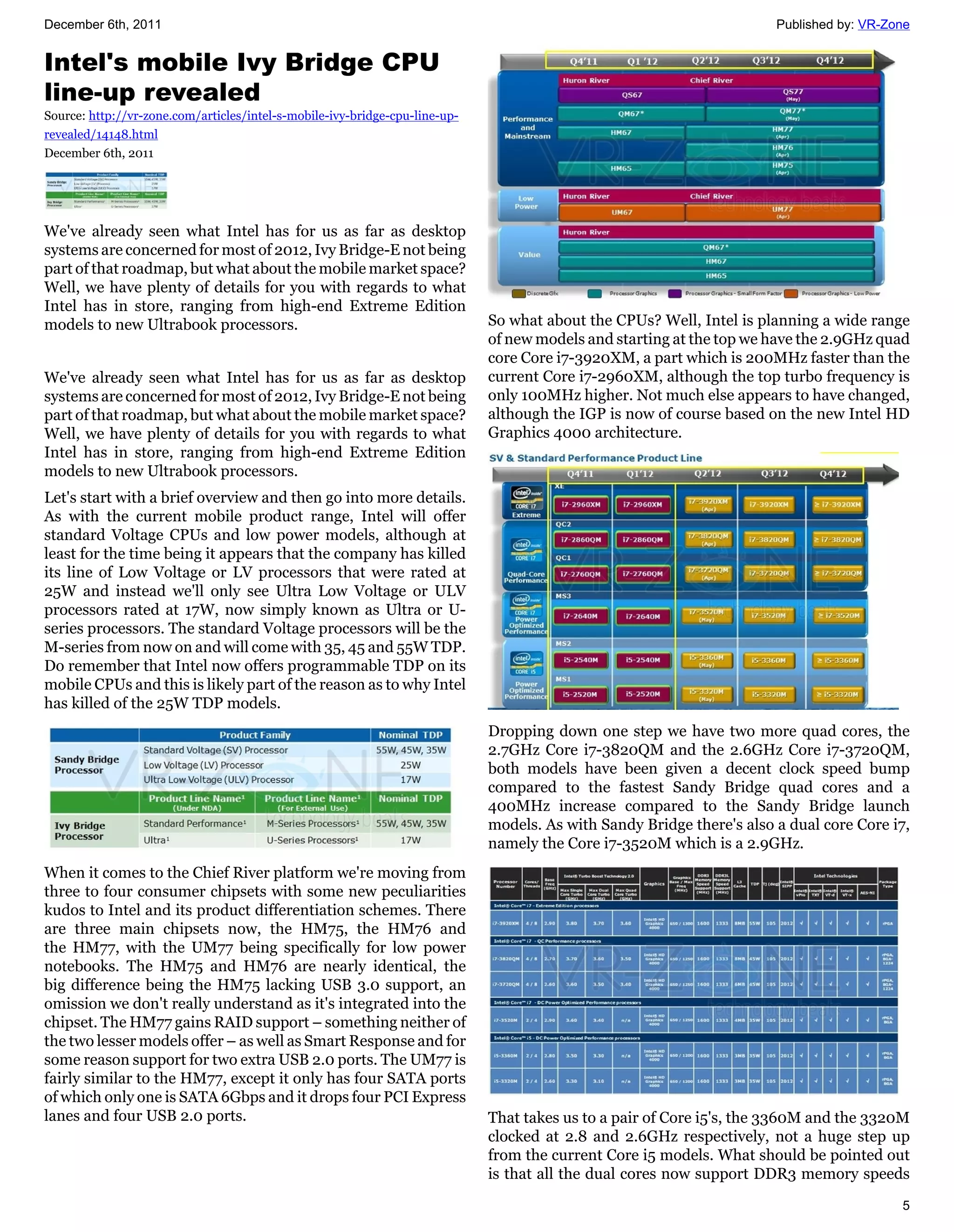 December 6th, 2011                                                                                                     Published by: VR-Zone


Intel's mobile Ivy Bridge CPU
line-up revealed
Source: http://vr-zone.com/articles/intel-s-mobile-ivy-bridge-cpu-line-up-
revealed/14148.html
December 6th, 2011




We've already seen what Intel has for us as far as desktop
systems are concerned for most of 2012, Ivy Bridge-E not being
part of that roadmap, but what about the mobile market space?
Well, we have plenty of details for you with regards to what
Intel has in store, ranging from high-end Extreme Edition
models to new Ultrabook processors.                                          So what about the CPUs? Well, Intel is planning a wide range
                                                                             of new models and starting at the top we have the 2.9GHz quad
                                                                             core Core i7-3920XM, a part which is 200MHz faster than the
We've already seen what Intel has for us as far as desktop                   current Core i7-2960XM, although the top turbo frequency is
systems are concerned for most of 2012, Ivy Bridge-E not being               only 100MHz higher. Not much else appears to have changed,
part of that roadmap, but what about the mobile market space?                although the IGP is now of course based on the new Intel HD
Well, we have plenty of details for you with regards to what                 Graphics 4000 architecture.
Intel has in store, ranging from high-end Extreme Edition
models to new Ultrabook processors.
Let's start with a brief overview and then go into more details.
As with the current mobile product range, Intel will offer
standard Voltage CPUs and low power models, although at
least for the time being it appears that the company has killed
its line of Low Voltage or LV processors that were rated at
25W and instead we'll only see Ultra Low Voltage or ULV
processors rated at 17W, now simply known as Ultra or U-
series processors. The standard Voltage processors will be the
M-series from now on and will come with 35, 45 and 55W TDP.
Do remember that Intel now offers programmable TDP on its
mobile CPUs and this is likely part of the reason as to why Intel
has killed of the 25W TDP models.
                                                                             Dropping down one step we have two more quad cores, the
                                                                             2.7GHz Core i7-3820QM and the 2.6GHz Core i7-3720QM,
                                                                             both models have been given a decent clock speed bump
                                                                             compared to the fastest Sandy Bridge quad cores and a
                                                                             400MHz increase compared to the Sandy Bridge launch
                                                                             models. As with Sandy Bridge there's also a dual core Core i7,
                                                                             namely the Core i7-3520M which is a 2.9GHz.
When it comes to the Chief River platform we're moving from
three to four consumer chipsets with some new peculiarities
kudos to Intel and its product differentiation schemes. There
are three main chipsets now, the HM75, the HM76 and
the HM77, with the UM77 being specifically for low power
notebooks. The HM75 and HM76 are nearly identical, the
big difference being the HM75 lacking USB 3.0 support, an
omission we don't really understand as it's integrated into the
chipset. The HM77 gains RAID support – something neither of
the two lesser models offer – as well as Smart Response and for
some reason support for two extra USB 2.0 ports. The UM77 is
fairly similar to the HM77, except it only has four SATA ports
of which only one is SATA 6Gbps and it drops four PCI Express
lanes and four USB 2.0 ports.                                                That takes us to a pair of Core i5's, the 3360M and the 3320M
                                                                             clocked at 2.8 and 2.6GHz respectively, not a huge step up
                                                                             from the current Core i5 models. What should be pointed out
                                                                             is that all the dual cores now support DDR3 memory speeds
                                                                                                                                          5
 