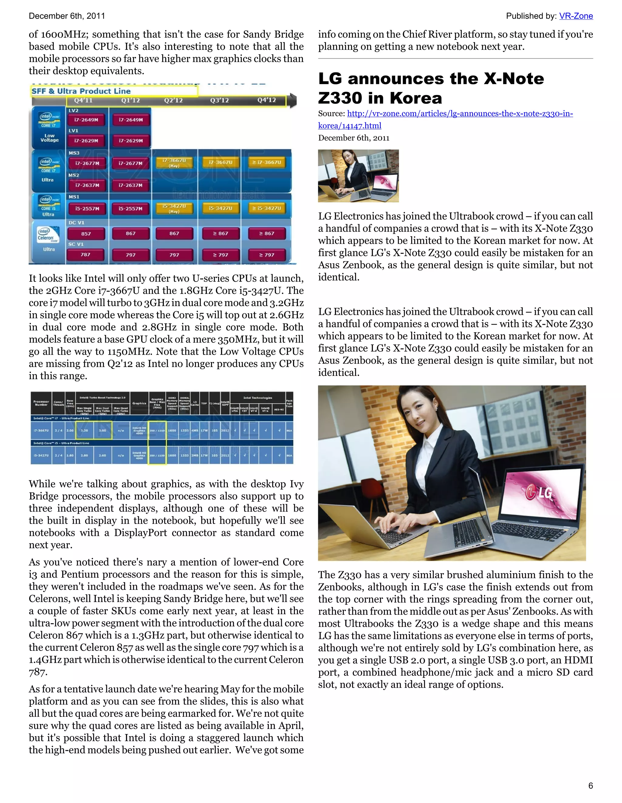 December 6th, 2011                                                                                                    Published by: VR-Zone

of 1600MHz; something that isn't the case for Sandy Bridge          info coming on the Chief River platform, so stay tuned if you're
based mobile CPUs. It's also interesting to note that all the       planning on getting a new notebook next year.
mobile processors so far have higher max graphics clocks than
their desktop equivalents.
                                                                    LG announces the X-Note
                                                                    Z330 in Korea
                                                                    Source: http://vr-zone.com/articles/lg-announces-the-x-note-z330-in-
                                                                    korea/14147.html
                                                                    December 6th, 2011




                                                                    LG Electronics has joined the Ultrabook crowd – if you can call
                                                                    a handful of companies a crowd that is – with its X-Note Z330
                                                                    which appears to be limited to the Korean market for now. At
                                                                    first glance LG's X-Note Z330 could easily be mistaken for an
                                                                    Asus Zenbook, as the general design is quite similar, but not
It looks like Intel will only offer two U-series CPUs at launch,    identical.
the 2GHz Core i7-3667U and the 1.8GHz Core i5-3427U. The
core i7 model will turbo to 3GHz in dual core mode and 3.2GHz
in single core mode whereas the Core i5 will top out at 2.6GHz      LG Electronics has joined the Ultrabook crowd – if you can call
in dual core mode and 2.8GHz in single core mode. Both              a handful of companies a crowd that is – with its X-Note Z330
models feature a base GPU clock of a mere 350MHz, but it will       which appears to be limited to the Korean market for now. At
go all the way to 1150MHz. Note that the Low Voltage CPUs           first glance LG's X-Note Z330 could easily be mistaken for an
are missing from Q2'12 as Intel no longer produces any CPUs         Asus Zenbook, as the general design is quite similar, but not
in this range.                                                      identical.




While we're talking about graphics, as with the desktop Ivy
Bridge processors, the mobile processors also support up to
three independent displays, although one of these will be
the built in display in the notebook, but hopefully we'll see
notebooks with a DisplayPort connector as standard come
next year.
As you've noticed there's nary a mention of lower-end Core
i3 and Pentium processors and the reason for this is simple,        The Z330 has a very similar brushed aluminium finish to the
they weren't included in the roadmaps we've seen. As for the        Zenbooks, although in LG's case the finish extends out from
Celerons, well Intel is keeping Sandy Bridge here, but we'll see    the top corner with the rings spreading from the corner out,
a couple of faster SKUs come early next year, at least in the       rather than from the middle out as per Asus' Zenbooks. As with
ultra-low power segment with the introduction of the dual core      most Ultrabooks the Z330 is a wedge shape and this means
Celeron 867 which is a 1.3GHz part, but otherwise identical to      LG has the same limitations as everyone else in terms of ports,
the current Celeron 857 as well as the single core 797 which is a   although we're not entirely sold by LG's combination here, as
1.4GHz part which is otherwise identical to the current Celeron     you get a single USB 2.0 port, a single USB 3.0 port, an HDMI
787.                                                                port, a combined headphone/mic jack and a micro SD card
As for a tentative launch date we're hearing May for the mobile     slot, not exactly an ideal range of options.
platform and as you can see from the slides, this is also what
all but the quad cores are being earmarked for. We're not quite
sure why the quad cores are listed as being available in April,
but it's possible that Intel is doing a staggered launch which
the high-end models being pushed out earlier. We've got some


                                                                                                                                           6
 
