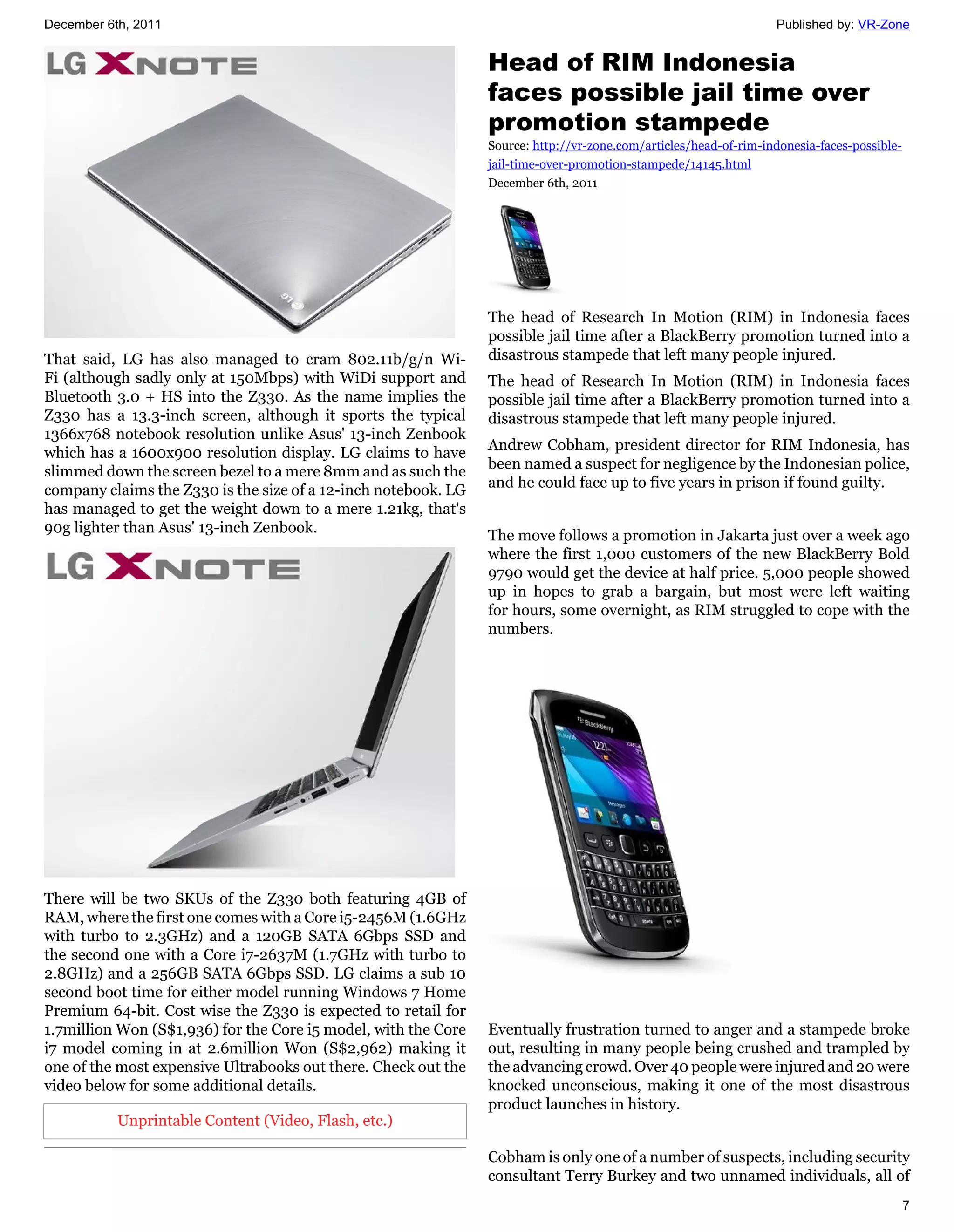 December 6th, 2011                                                                                                Published by: VR-Zone


                                                                Head of RIM Indonesia
                                                                faces possible jail time over
                                                                promotion stampede
                                                                Source: http://vr-zone.com/articles/head-of-rim-indonesia-faces-possible-
                                                                jail-time-over-promotion-stampede/14145.html
                                                                December 6th, 2011




                                                                The head of Research In Motion (RIM) in Indonesia faces
                                                                possible jail time after a BlackBerry promotion turned into a
That said, LG has also managed to cram 802.11b/g/n Wi-          disastrous stampede that left many people injured.
Fi (although sadly only at 150Mbps) with WiDi support and       The head of Research In Motion (RIM) in Indonesia faces
Bluetooth 3.0 + HS into the Z330. As the name implies the       possible jail time after a BlackBerry promotion turned into a
Z330 has a 13.3-inch screen, although it sports the typical     disastrous stampede that left many people injured.
1366x768 notebook resolution unlike Asus' 13-inch Zenbook
which has a 1600x900 resolution display. LG claims to have      Andrew Cobham, president director for RIM Indonesia, has
slimmed down the screen bezel to a mere 8mm and as such the     been named a suspect for negligence by the Indonesian police,
company claims the Z330 is the size of a 12-inch notebook. LG   and he could face up to five years in prison if found guilty.
has managed to get the weight down to a mere 1.21kg, that's
90g lighter than Asus' 13-inch Zenbook.
                                                                The move follows a promotion in Jakarta just over a week ago
                                                                where the first 1,000 customers of the new BlackBerry Bold
                                                                9790 would get the device at half price. 5,000 people showed
                                                                up in hopes to grab a bargain, but most were left waiting
                                                                for hours, some overnight, as RIM struggled to cope with the
                                                                numbers.




There will be two SKUs of the Z330 both featuring 4GB of
RAM, where the first one comes with a Core i5-2456M (1.6GHz
with turbo to 2.3GHz) and a 120GB SATA 6Gbps SSD and
the second one with a Core i7-2637M (1.7GHz with turbo to
2.8GHz) and a 256GB SATA 6Gbps SSD. LG claims a sub 10
second boot time for either model running Windows 7 Home
Premium 64-bit. Cost wise the Z330 is expected to retail for
1.7million Won (S$1,936) for the Core i5 model, with the Core   Eventually frustration turned to anger and a stampede broke
i7 model coming in at 2.6million Won (S$2,962) making it        out, resulting in many people being crushed and trampled by
one of the most expensive Ultrabooks out there. Check out the   the advancing crowd. Over 40 people were injured and 20 were
video below for some additional details.                        knocked unconscious, making it one of the most disastrous
                                                                product launches in history.
           Unprintable Content (Video, Flash, etc.)

                                                                Cobham is only one of a number of suspects, including security
                                                                consultant Terry Burkey and two unnamed individuals, all of
                                                                                                                                            7
 