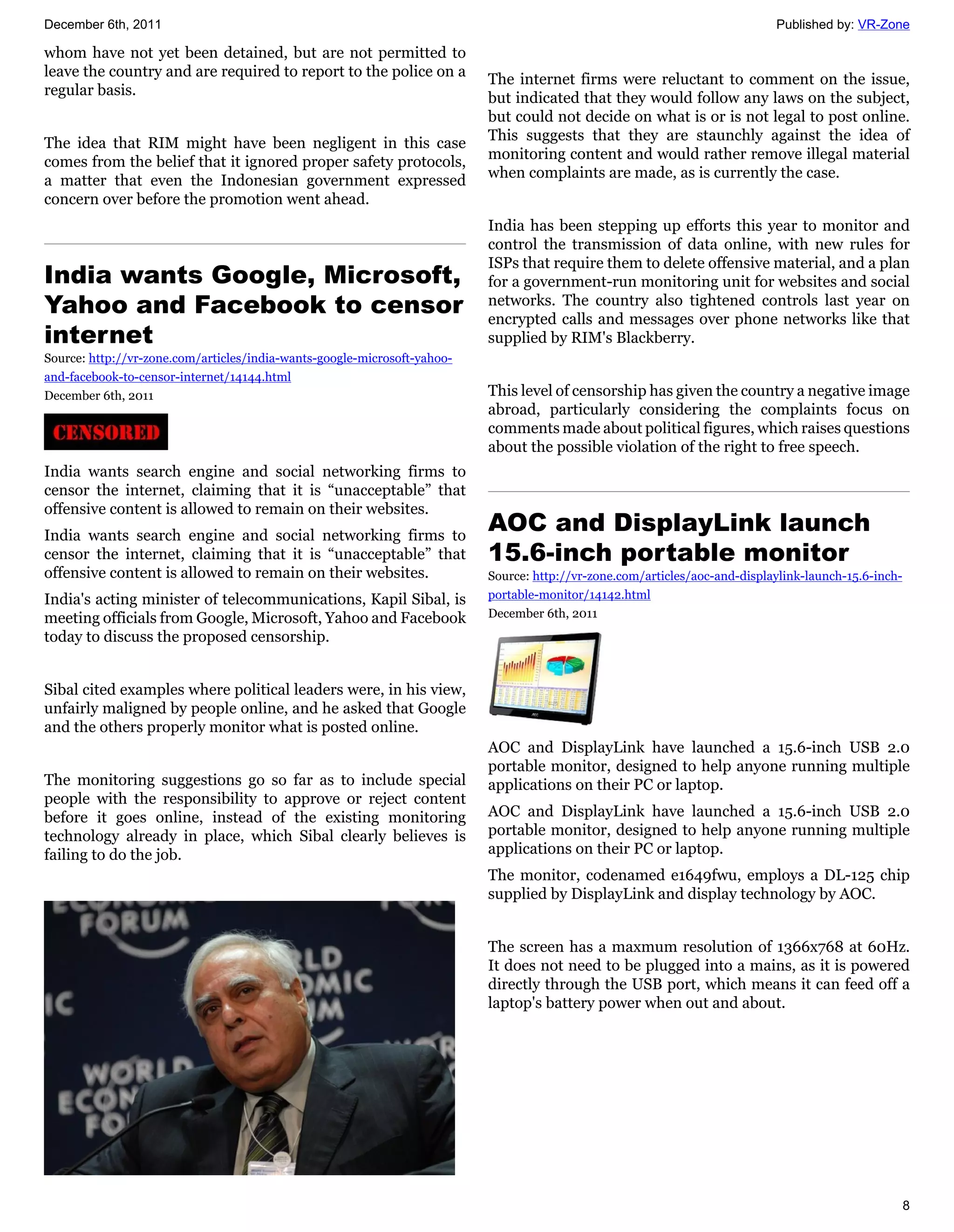 December 6th, 2011                                                                                                          Published by: VR-Zone

whom have not yet been detained, but are not permitted to
leave the country and are required to report to the police on a           The internet firms were reluctant to comment on the issue,
regular basis.                                                            but indicated that they would follow any laws on the subject,
                                                                          but could not decide on what is or is not legal to post online.
                                                                          This suggests that they are staunchly against the idea of
The idea that RIM might have been negligent in this case
                                                                          monitoring content and would rather remove illegal material
comes from the belief that it ignored proper safety protocols,
                                                                          when complaints are made, as is currently the case.
a matter that even the Indonesian government expressed
concern over before the promotion went ahead.
                                                                          India has been stepping up efforts this year to monitor and
                                                                          control the transmission of data online, with new rules for
                                                                          ISPs that require them to delete offensive material, and a plan
India wants Google, Microsoft,                                            for a government-run monitoring unit for websites and social
Yahoo and Facebook to censor                                              networks. The country also tightened controls last year on
                                                                          encrypted calls and messages over phone networks like that
internet                                                                  supplied by RIM's Blackberry.
Source: http://vr-zone.com/articles/india-wants-google-microsoft-yahoo-
and-facebook-to-censor-internet/14144.html
December 6th, 2011                                                        This level of censorship has given the country a negative image
                                                                          abroad, particularly considering the complaints focus on
                                                                          comments made about political figures, which raises questions
                                                                          about the possible violation of the right to free speech.
India wants search engine and social networking firms to
censor the internet, claiming that it is “unacceptable” that
offensive content is allowed to remain on their websites.
India wants search engine and social networking firms to
                                                                          AOC and DisplayLink launch
censor the internet, claiming that it is “unacceptable” that              15.6-inch portable monitor
offensive content is allowed to remain on their websites.                 Source: http://vr-zone.com/articles/aoc-and-displaylink-launch-15.6-inch-
India's acting minister of telecommunications, Kapil Sibal, is            portable-monitor/14142.html
meeting officials from Google, Microsoft, Yahoo and Facebook              December 6th, 2011
today to discuss the proposed censorship.


Sibal cited examples where political leaders were, in his view,
unfairly maligned by people online, and he asked that Google
and the others properly monitor what is posted online.
                                                                          AOC and DisplayLink have launched a 15.6-inch USB 2.0
                                                                          portable monitor, designed to help anyone running multiple
The monitoring suggestions go so far as to include special                applications on their PC or laptop.
people with the responsibility to approve or reject content
before it goes online, instead of the existing monitoring                 AOC and DisplayLink have launched a 15.6-inch USB 2.0
technology already in place, which Sibal clearly believes is              portable monitor, designed to help anyone running multiple
failing to do the job.                                                    applications on their PC or laptop.
                                                                          The monitor, codenamed e1649fwu, employs a DL-125 chip
                                                                          supplied by DisplayLink and display technology by AOC.


                                                                          The screen has a maxmum resolution of 1366x768 at 60Hz.
                                                                          It does not need to be plugged into a mains, as it is powered
                                                                          directly through the USB port, which means it can feed off a
                                                                          laptop's battery power when out and about.




                                                                                                                                                      8
 