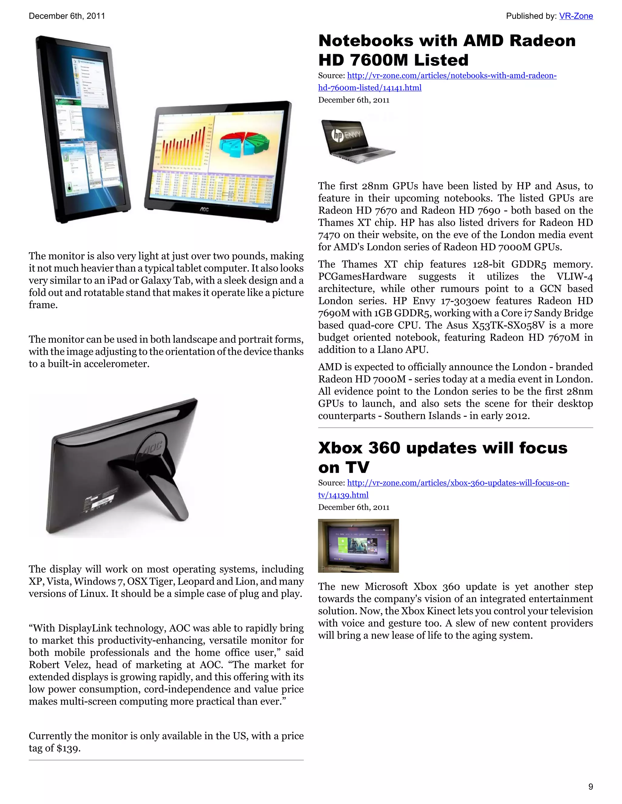 December 6th, 2011                                                                                                    Published by: VR-Zone


                                                                    Notebooks with AMD Radeon
                                                                    HD 7600M Listed
                                                                    Source: http://vr-zone.com/articles/notebooks-with-amd-radeon-
                                                                    hd-7600m-listed/14141.html
                                                                    December 6th, 2011




                                                                    The first 28nm GPUs have been listed by HP and Asus, to
                                                                    feature in their upcoming notebooks. The listed GPUs are
                                                                    Radeon HD 7670 and Radeon HD 7690 - both based on the
                                                                    Thames XT chip. HP has also listed drivers for Radeon HD
                                                                    7470 on their website, on the eve of the London media event
                                                                    for AMD's London series of Radeon HD 7000M GPUs.
The monitor is also very light at just over two pounds, making
it not much heavier than a typical tablet computer. It also looks   The Thames XT chip features 128-bit GDDR5 memory.
very similar to an iPad or Galaxy Tab, with a sleek design and a    PCGamesHardware suggests it utilizes the VLIW-4
fold out and rotatable stand that makes it operate like a picture   architecture, while other rumours point to a GCN based
frame.                                                              London series. HP Envy 17-3030ew features Radeon HD
                                                                    7690M with 1GB GDDR5, working with a Core i7 Sandy Bridge
                                                                    based quad-core CPU. The Asus X53TK-SX058V is a more
The monitor can be used in both landscape and portrait forms,       budget oriented notebook, featuring Radeon HD 7670M in
with the image adjusting to the orientation of the device thanks    addition to a Llano APU.
to a built-in accelerometer.                                        AMD is expected to officially announce the London - branded
                                                                    Radeon HD 7000M - series today at a media event in London.
                                                                    All evidence point to the London series to be the first 28nm
                                                                    GPUs to launch, and also sets the scene for their desktop
                                                                    counterparts - Southern Islands - in early 2012.


                                                                    Xbox 360 updates will focus
                                                                    on TV
                                                                    Source: http://vr-zone.com/articles/xbox-360-updates-will-focus-on-
                                                                    tv/14139.html
                                                                    December 6th, 2011




The display will work on most operating systems, including
XP, Vista, Windows 7, OSX Tiger, Leopard and Lion, and many
                                                                    The new Microsoft Xbox 360 update is yet another step
versions of Linux. It should be a simple case of plug and play.
                                                                    towards the company's vision of an integrated entertainment
                                                                    solution. Now, the Xbox Kinect lets you control your television
“With DisplayLink technology, AOC was able to rapidly bring         with voice and gesture too. A slew of new content providers
to market this productivity-enhancing, versatile monitor for        will bring a new lease of life to the aging system.
both mobile professionals and the home office user,” said
Robert Velez, head of marketing at AOC. “The market for
extended displays is growing rapidly, and this offering with its
low power consumption, cord-independence and value price
makes multi-screen computing more practical than ever.”


Currently the monitor is only available in the US, with a price
tag of $139.


                                                                                                                                          9
 