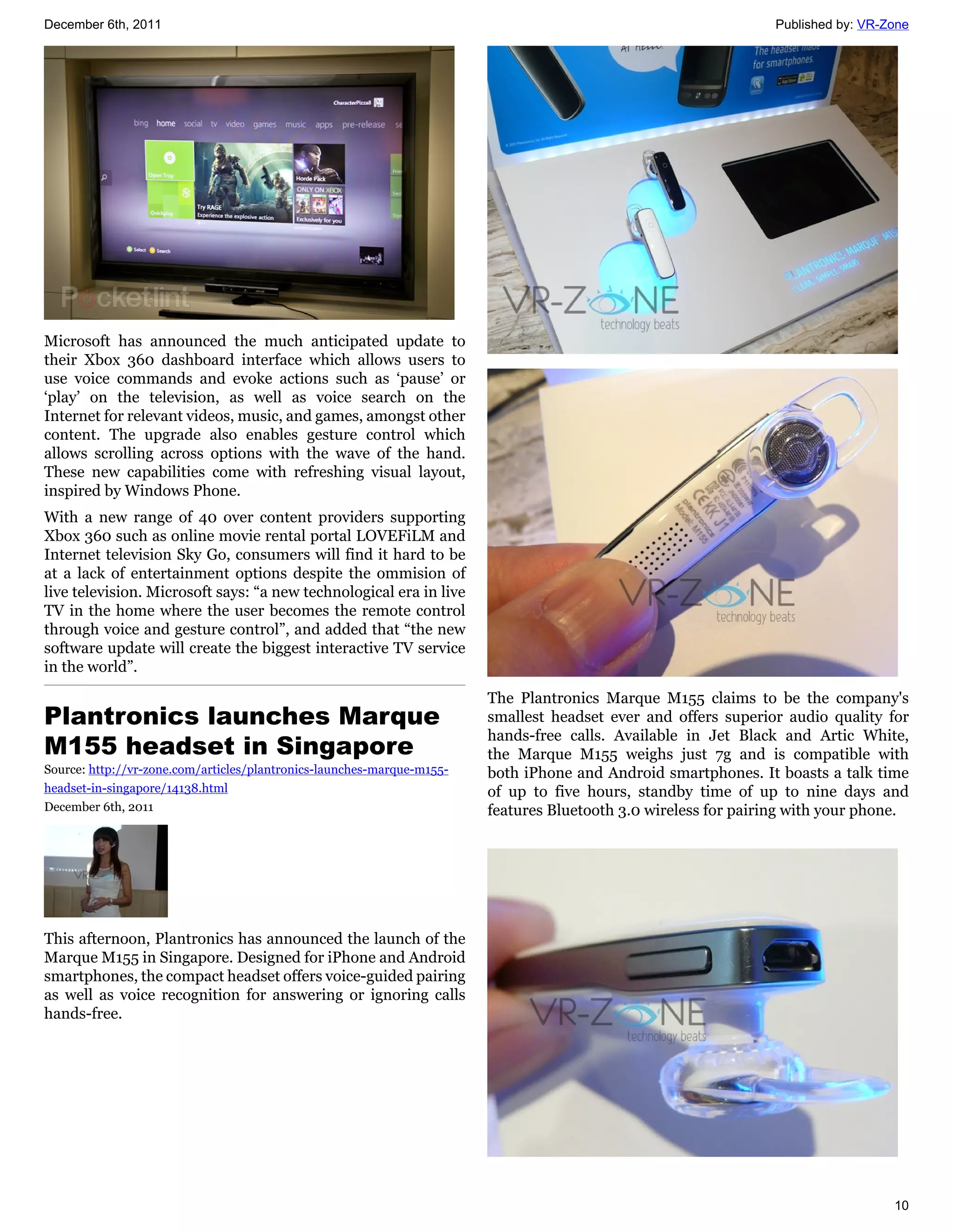 December 6th, 2011                                                                                               Published by: VR-Zone




Microsoft has announced the much anticipated update to
their Xbox 360 dashboard interface which allows users to
use voice commands and evoke actions such as ‘pause’ or
‘play’ on the television, as well as voice search on the
Internet for relevant videos, music, and games, amongst other
content. The upgrade also enables gesture control which
allows scrolling across options with the wave of the hand.
These new capabilities come with refreshing visual layout,
inspired by Windows Phone.
With a new range of 40 over content providers supporting
Xbox 360 such as online movie rental portal LOVEFiLM and
Internet television Sky Go, consumers will find it hard to be
at a lack of entertainment options despite the ommision of
live television. Microsoft says: “a new technological era in live
TV in the home where the user becomes the remote control
through voice and gesture control”, and added that “the new
software update will create the biggest interactive TV service
in the world”.

                                                                        The Plantronics Marque M155 claims to be the company's
Plantronics launches Marque                                             smallest headset ever and offers superior audio quality for
                                                                        hands-free calls. Available in Jet Black and Artic White,
M155 headset in Singapore                                               the Marque M155 weighs just 7g and is compatible with
Source: http://vr-zone.com/articles/plantronics-launches-marque-m155-   both iPhone and Android smartphones. It boasts a talk time
headset-in-singapore/14138.html                                         of up to five hours, standby time of up to nine days and
December 6th, 2011                                                      features Bluetooth 3.0 wireless for pairing with your phone.




This afternoon, Plantronics has announced the launch of the
Marque M155 in Singapore. Designed for iPhone and Android
smartphones, the compact headset offers voice-guided pairing
as well as voice recognition for answering or ignoring calls
hands-free.




                                                                                                                                   10
 