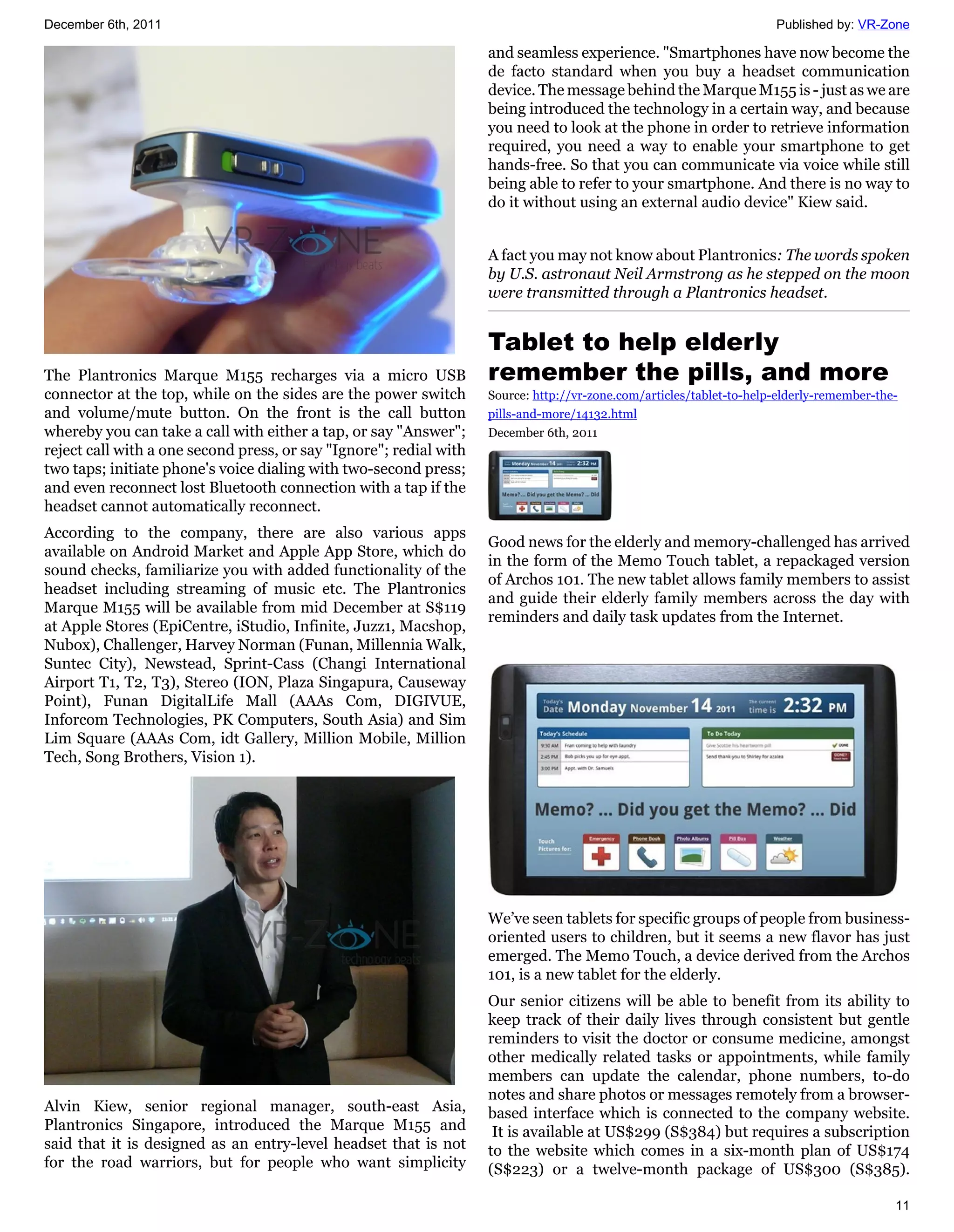December 6th, 2011                                                                                                    Published by: VR-Zone

                                                                    and seamless experience. "Smartphones have now become the
                                                                    de facto standard when you buy a headset communication
                                                                    device. The message behind the Marque M155 is - just as we are
                                                                    being introduced the technology in a certain way, and because
                                                                    you need to look at the phone in order to retrieve information
                                                                    required, you need a way to enable your smartphone to get
                                                                    hands-free. So that you can communicate via voice while still
                                                                    being able to refer to your smartphone. And there is no way to
                                                                    do it without using an external audio device" Kiew said.


                                                                    A fact you may not know about Plantronics: The words spoken
                                                                    by U.S. astronaut Neil Armstrong as he stepped on the moon
                                                                    were transmitted through a Plantronics headset.


                                                                    Tablet to help elderly
The Plantronics Marque M155 recharges via a micro USB               remember the pills, and more
connector at the top, while on the sides are the power switch       Source: http://vr-zone.com/articles/tablet-to-help-elderly-remember-the-
and volume/mute button. On the front is the call button             pills-and-more/14132.html
whereby you can take a call with either a tap, or say "Answer";     December 6th, 2011
reject call with a one second press, or say "Ignore"; redial with
two taps; initiate phone's voice dialing with two-second press;
and even reconnect lost Bluetooth connection with a tap if the
headset cannot automatically reconnect.
According to the company, there are also various apps
                                                                    Good news for the elderly and memory-challenged has arrived
available on Android Market and Apple App Store, which do
                                                                    in the form of the Memo Touch tablet, a repackaged version
sound checks, familiarize you with added functionality of the
                                                                    of Archos 101. The new tablet allows family members to assist
headset including streaming of music etc. The Plantronics
                                                                    and guide their elderly family members across the day with
Marque M155 will be available from mid December at S$119
                                                                    reminders and daily task updates from the Internet.
at Apple Stores (EpiCentre, iStudio, Infinite, Juzz1, Macshop,
Nubox), Challenger, Harvey Norman (Funan, Millennia Walk,
Suntec City), Newstead, Sprint-Cass (Changi International
Airport T1, T2, T3), Stereo (ION, Plaza Singapura, Causeway
Point), Funan DigitalLife Mall (AAAs Com, DIGIVUE,
Inforcom Technologies, PK Computers, South Asia) and Sim
Lim Square (AAAs Com, idt Gallery, Million Mobile, Million
Tech, Song Brothers, Vision 1).




                                                                    We’ve seen tablets for specific groups of people from business-
                                                                    oriented users to children, but it seems a new flavor has just
                                                                    emerged. The Memo Touch, a device derived from the Archos
                                                                    101, is a new tablet for the elderly.
                                                                    Our senior citizens will be able to benefit from its ability to
                                                                    keep track of their daily lives through consistent but gentle
                                                                    reminders to visit the doctor or consume medicine, amongst
                                                                    other medically related tasks or appointments, while family
                                                                    members can update the calendar, phone numbers, to-do
                                                                    notes and share photos or messages remotely from a browser-
Alvin Kiew, senior regional manager, south-east Asia,               based interface which is connected to the company website.
Plantronics Singapore, introduced the Marque M155 and                It is available at US$299 (S$384) but requires a subscription
said that it is designed as an entry-level headset that is not      to the website which comes in a six-month plan of US$174
for the road warriors, but for people who want simplicity           (S$223) or a twelve-month package of US$300 (S$385).

                                                                                                                                           11
 